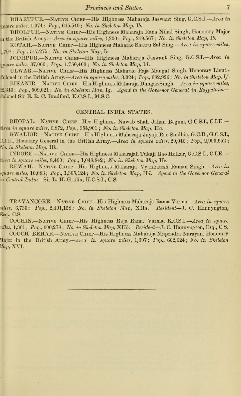 BIIARTPUR.—Native Chief—Ilia Highness Maharaja Jaswant Sing, G.C.S.I.—Area in jjuare miles, 1,971; Fop., 615,540; No. in Skeleton Map, Ib. DHOLPUR.—Native Chief—His Highness Maharaja Rana Nihal Singh, Honorary Major U the British Army.—Area in square miles, 1,200 ; Fop., 249,5C7; No. in Skeleton Map, lb. KOTAH.—Native Chief—His Highness Maharao Slintru Sal Sing.—Area in square miles, ,,797 ; Fop., 517,275; No. in Skeleton Map, Ic. JODHPUR.—Native Chief—His Highness Maharaja Jaswant Sing, G.C.S I.—Area in ignore miles, 37,000; Fop., 1,750,403 ; No. in Skeleton Map, I(Z. ULWAR.—Native Chief—His Highness Maharao Raja Mangal Singh, Honorary Liout.- Colonel iu the British Army.—Area in square miles, 3,024 ; Pop., 682,926; No. in Skeleton Map, If. BIKANIR.—Native Chief—His Highness Maharaja Dungar,Singh.—Area in square miles, :2,340; Fop., 509,021: No. in Skeleton Map, Ig. Agent to the Governor General in Rajputana— Colonel Sir E. R. C. Bradford, K.C.S.I., M.S.C. CENTRAL INDIA STATES. BHOPAL.—Native Chief—Her Highness Nawab Shah Jahan Begum, G.C.S.I., C.I.E.— tlreo in square miles, 6,872, Fop., 954,901; No. in Skeleton Map, Iln. GWALIOR.—Native Chief—His Highness Maharaja Jayaji Rao Sindhia, G.C.B., G.C.S.I., J.I.E., Honorary General in the British Army.—Area in square miles, 29,046; Pop., 2,993,652 ; Go. in Skeleton Map, lib. INDORE.—Native Chief—His Highness Maharajah Tukaji Rao Holkar, G.C.S.I., C.I.E.— •Iren in square miles, 8,400 ; Pop., 1,048,842 ; No. in Skeleton Map, lie. REWAH.—Native Chief—His Highness Maharaja Yyankatesh Raman Singh.— Area in •quare miles, 10,0S3; Fop., 1,305,124; No. in Skeleton Map, IIcZ. Agent to the Governor General n Central India—Sir L. H. Griffin, K.C.S.I., C.S. TRAYANCORE.—Native Chief—His Highness Maharaja Rama Varma.—Area in square miles, 6,730; Pop., 2,401,158; No. in Skeleton Map, XHn. Resident—J. C. Haunyngton, Esq., C.S. COCHIN.—Native Chief—His Highness Raja Rama Varma, K.C.S.I.—Area in square niles, 1,361; Fop., 600,278 ; No. in Skeleton Map, XII6. Resident—J. C. Hannyngton, Esq., C.S. COOCH BEIIAR.—Native Chief—His Highness Maharaja Nripendra Narayan, Honorary Major in the British Army.—Area in square miles, 1,307; Pop., 602,624; No. in Skeleton Map, XYI.