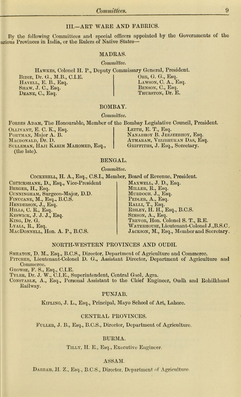 III.—ART WARE AND FABRICS. By the following Committees find special officers appointed by the Governments of tho arious l’roviuces in India, or tho Rulers of Native States— MADRAS. Committee. Hawkes, Colonel H. P., Deputy Commissary General, President Bidie, Dr. G., M.B., C.I.E Havell, E. B., Esq Siiaw, J. C., Esq. Deane, C., Esq. Obr, G. G., Esq. Lawson, C. A., Esq. Benson, C., Esq. Thurston, Dr. E. BOMBAY. Committee. Forbes Adam, The Honourable, Member of the Bombay Legislative Council, President. Ollivant, E. C. K., Esq. Porthan, Major A. B. Macdonald, Dr. D. Sulleman, Haji Karim Mahomed, Esq., (the late). Leith, E. T., Esq. Nanabhoy B. Jeejeebiioy, Esq. Atmaram, Vrtjbhukan Das, Esq. Griffiths, J. Esq., Secretary. BENGAL. Committee. Cockerell, II. A., Esq., C.S.I., Member, Board of Revenue, President. Cruicksiiank, D., Esq., Vice-President Berger, H., Esq. Cunningham, Surgeon-Major, D.D. Finucane, M., Esq., B.C.S. Henderson, J., Esq. Hills, C. R., Esq. Keswick, J. J. J., Esq. King, Dr. G. Lyall, R., Esq. MacDonnell, Hon. A. P., B.C.S. Maxwell, J. D., Esq. Miller, R., Esq. Murdoch. J., Esq. Pedler, A., Esq. Ralli, T., Esq. Risley, H. H., Esq., B.C.S. Simson, A., Esq. Trevor, Hon. Colonel S. T., R.E. Waterhouse, Lieutenant-Colonel J.,B.S.C. Jackson, M., Esq., Member and Secretary. NORTH-WESTERN PROVINCES AND OUDH. Smeaton, D. M., Esq., B.C.S., Director, Department of Agriculture and Commerce. Pitcher, Lieutenant-Colonel D. G., Assistant Director, Department of Agriculture and Commerce. Growse, F. S., Esq., C.I.E. Tyler, Dr. J. W., C.I.E., Superintendent, Central Gaol, Agra. Constable, A., Esq., Personal Assistant to the Chief Engineer, Oudh and Rohilkhand Railway. PUNJAB. Kipling, J. L., Esq., Principal, Mayo School of Art, Lahore. CENTRAL PROVINCES. Fuller, J. B., Esq., B.C.S., Director, Department of Agriculture. BURMA. Tilly, II. E., Esq., Executive Engineer. ASSAM. Darraii, H. Z., Esq., B.C.S., Director, Department of Agriculture