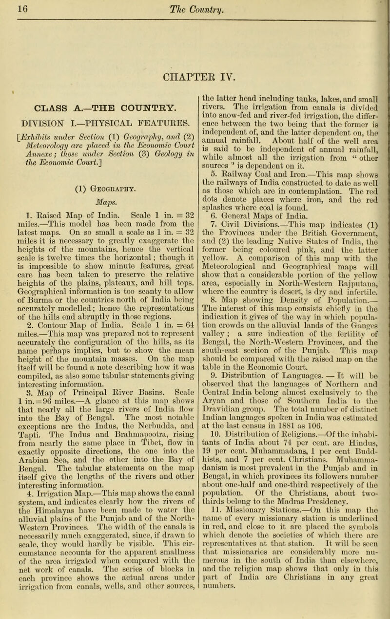 CHAPTER IV. CLASS A.—THE COUNTRY. DIVISION I.—PHYSICAL FEATURES. [Exhibits under Section (1) Geography, and (2) Meteorology are placed in the Economic Court Annexe; those under Section (3) Geology in the Economic Court.'] (1) Geography. Maps. 1. Raised Map of India. Seale 1 in. = 32 miles.—This model lias been made from the latest maps. On so small a scale as 1 in. = 32 miles it is necessary to greatly exaggerate the heights of the mountains, hence the vertical scale is twelve times the horizontal; though it is impossible to show minute features, great care has been taken to preserve the relative heights of the plains, plateaux, and hill tops. Geographical information is too scanty to allow of Burma or the countries north of India being accurately modelled; hence the representations of the hills end abruptly in those regions. 2. Contour Map of India. Scale 1 in. = 64 miles.—This map was prepared not to represent accurately the configuration of the hills, as its name perhaps implies, but to show the mean height of the mountain masses. On the map itself will be found a note describing how it was compiled, as also some tabular statements giving interesting information. 3. Map of Principal River Basins. Scale 1 in. = 96 miles.—A glanco at this map shows that nearly all the large rivers of India How into the Bay of Bengal. The most notable exceptions are the Indus, the Nerbudda, and Tapti. The Indus and Brahmapootra, rising from nearly the same place in Tibet, flow in exactly opposite directions, the one into the Arabian Sea, and the other into the Bay of Bengal. The tabular statements on the map itself give the lengths of the rivers and other interesting information. 4. Irrigation Map.—This map shows the canal systom, and indicates clearly how the rivers of the Himalayas have been made to water the alluvial plains of the Punjab and of the North- Western Provinces. The width of the canals is necessarily much exaggerated, since, if drawn to scale, they would hardly be visible. This cir- cumstance accounts for the apparent smallness of the area irrigated when compared with the net work of canals. The series of blocks in each province shows the actual areas under irrigation from canals, wells, and other sources, the latter head including tanks, lakes, and small rivers. The irrigation from canals is divided into snow-fed and river-fed irrigation, the differ- ence between the two being that the former is independent of, and the latter dependent on, the annual rainfall. About half of the well area is said to be independent of annual rainfall, while almost all the irrigation from “ other sources ’’ is dependent on it. 5. Railway Coal and Iron.—This map shows the railways of India constructed to date as well as those which are in contemplation. The red dots denote places where iron, and the rod splashes where coal is found. 6. General Maps of India. 7. Civil Divisions.—This map indicates (1) the Provinces under the British Government, and (2) the leading Native States of India, the former being coloured pink, and the latter yellow. A comparison of this map with the Meteorological and Geographical maps will show that a considerable portion of the yellow area, especially in North-Western Rajputana, where the country is desert, is dry and infertile. 8. Map showing Density of Population.— The interest of this map consists chiefly in the indication it gives of the way in which popula- tion crowds on the alluvial lands of the Gauges valley ; a sine indication of the fertility of Bengal, the North-Western Provinces, and the south-east section of the Punjab. This map should be compared with the raised map on the table in the Economic Court. 9. Distribution of Languages. — It will be observed that the languages of Northern and Central India belong almost exclusively to the Aryan and those of Southern India to the Dravidian group. The total number of distinct Indian languages spoken in India was estimated at the last census in 18S1 as 106. 10. Distribution of Religions.—-Of the inhabi- tants of India about 74 per cent, are Hindus, 19 per cent. Muhammadans, 1 per cent Budd- hists, and 7 per cent. Christians. Muhamma- danism is most prevalent in the Punjab and in Bengal, in which provinces its followers number about one-lialf and one-third respectively of the population. Of the Christians, about two- thirds belong to the Madras Presidency. 11. Missionary Stations.—On this map the name of every missionary station is underlined in red, and close to it are placed the symbols which denote the societies of which there are representatives at that station. It will be seen that missionaries arc considerably more nu- merous in the south of India than elsewhere, and the religion map shows that only in this part of India are Christians in any great numbers.