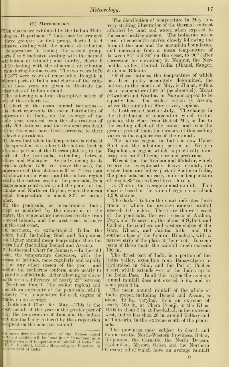 (2) Meteorology. 'Ton charts arc exhibited by the Indian Mctc- sologicul Department ;* these may be arranged three groups: the first group, charts 1 to 4 [elusive, dealing with the normal distribution temperature in India; the second group, arts 5 to S inclusive, dealing with the normal iistribution of rainfall; and thirdly, charts 9 (110 dealing with the abnormal distribution rain during famine years. The two years 1870 d 1877 were years of remarkable drought in Ifferent parts of India, and charts of the rain- 111 of those years are given to illustrate the issitudes of Indian rainfall. ’The following is a brief descriptive notico of ich of these charts:— 1. Chart of the mean annual isotherms.— nis chart represents the mean distribution of mperature in India, on the average of the •nole year, deduced from the observations of larly 200 stations ; and the temperatures dealt ith in this chart have been corrected to their a level equivalents. lit shows that when the temperature is reduced its equivalent at sea-level, the hottest tract in uiia is a portion of the Deccan plateau, in the <art of the peninsula, extending between ■llary and Sholapur. Actually, owing to its ovation (about 1500 feet above the sea), the mperature of this plateau is 3° or 4° less than it shown on the chart; and the hottest region ireally the eastern coast of the peninsula, from .zagapatam southwards, and the plains of the rnatic and Northern Ceylon, where the mean mual temperature is about 82°, or rather gher. ffn the peninsula, or intra-tropical India, uept as modified by the elevation of the intrv, the temperature increases steadily from * coast inland; and the west coast is cooler an the east coast. Cn northern, or extra-tropical India, the stern half, including, Sind and Rajputana, ; a higher annual mean temperature than the 'tern half (including Bengal and Assam). 2. Isothermal Chart for January.—In the cold son, the temperature decreases, with the irease of latitude, more regularly and rapidly m at any other season of the year ; and irefoic the isotherms conform more nearly to parallels of latitude. After allowing for elcva- a, there-is a difference of nearly 25° between Northern Punjab (the coolest region) and southern extremity of the peninsula, which exactly 1° of temperature for each degree of ttude, on an average. - Isothermal Chart for May.—This is the est month of the year in the greater part of iia ; the temperature of June and the subse- «nt mouths being reduced by the evaporation •sequent on the monsoon rainfall. ‘•A more detailed description of the Meteorological urtnient exhibits will be found in a “ Memorandum to tnpany charts of temperature of rainfall of India” by HI. K lilttiifurd, I'.K.S., Meteorological Reporter to bovernment of India. The distribution of temperature in May is a very striking illustration of the thermal contrast afforded by land and water, when exposed to the same heating agency. The isotherms are a series of concentric curves, closely following the form of the land and the mountain boundaries, and increasing from a mean temperature of between 82° and 86° on the coast, to 9(1° (after correction for elevation) in Nagpur, the Ner- budda valley, Central India (Jhansi, Saugor, &c.), and Bikanir. Of those stations, the temperature of which has been pretty accurately determined, the hottest, in the month of May, is Jhansi, with a mean temperature of 94‘5° (as observed). Morar (Gwalior) and Wardha in Nagpur appear to bo equally hot. The coolest region is Assam, where the rainfall of May is very copious. 4. Isothermal Chart for July.—The change in the distribution of temperature which distin- guishes this chart from that of May is due to the cooling effect of the rains; and over the greater part of India the measure of this cooling varies as the copiousness of the rainfall. The hottest region in India is now Upper Sind and the adjoining portion of Western Rajputana, a region which is practically rain- less; any rainfall being rare and precarious. Except that the Konkan and Malabar, which receive an exceptionally heavy rainfall, are cooler than any other part of Southern India, the peninsula has a nearly uniform temperature of about 83° (as reduced to sea level). 5. Chart of the average annual rainful:—This chart is based on the rainfall registers of about 1,300 stations. The darkest tint on the chart indicates those tracts in which the average annual rainfall exceeds H 0 inches. These are the west coast of the peninsula, the west coasts of Arakan, Pegu, and Tenasserim, the plains of Sylliet, and Cachar; the southern and western slopes of the Garo, Khasia, and Jaintia hills; and the southern face of the Central Himalaya, with a narrow strip of the plain at their foot. In some parts of these tracts the rainfall much exceeds 100 in. The driest part of India is a portion of tho Indus valley, extending from Bahawalporc to Hyderabad in Sind, and the Pat or Cuchee desert, which extends west of the Indus up to the Bolan Pass. In all this region the average annual rainfall does not exceed 5 in., and in some parts 3 in. The mean annual rainfall of tho whole of India proper, including Bengal and Assam, is about 42 in., varying, from an extreme of nearly 500 in. at Chera Poonji, in the Khasi Hills to about 3 in. at Jacobabail, in tho extreme west, and to less than 20 in. around Bellary and at Tuticorin, in the extreme south of the penin- sula. The provinces most subject to dearth and famine are the North-Western Provinces, Bohar, Rajputana, the Carnatic, tho North Deccan, Hyderabad, Mysore, Orissa and the Northern Circars; all of which have an average rainfall 0