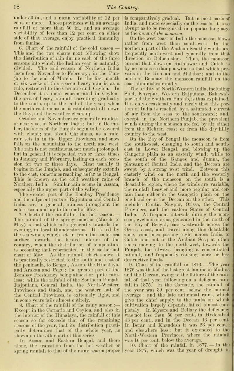 under SO in., and a mean variability of 12 per cent, or more. Those provinces with an average rainfall of more than 50 in., and an average variability of less than 12 per cent, on either side of that average, enjoy practical immunity from famine. 0. Chart of the rainfall of the cold season.— This and the two charts next following show the distribution of rain during each of the three seasons into which the Indian year is naturally divided. The cold season of Northern India lasts from November to February; in the Pun- jab to the end of March. In the first month or six weeks of this season heavy rain is, as a rule, restricted to the Carnatic and Ceylon. In December it is more concentrated in Ceylon the area of heavy rainfall travelling gradually to the south, up to the end of the year; when the north-east monsoon is established all down the Bay, and the weather clears up. October and November are generally rainless, or nearly so, in Northern India ; but, in Decem- ber, the skies of the Punjab begin to be covered with cloud; and about Christmas, as a rule, rain sets in in the Upper Provinces, and snow falls on the mountains to the north and west. The rain is not continuous, nor much prolonged, but in general it is repeated two or three times in January and February, lasting on each occa- sion for two or three days. Most usually it begins in the Punjab, and subsequently extends to the east, sometimes reaching as far as Bengal. This is known as the cold weather rains of Northern India. Similar rain occurs in Assam, especially the upper part of the valley. The greater part of the Bombay Presidency and the adjacent parts of Rajputana and Central India are, in general, rainless throughout the cold season and up to the end of May. 7. Chart of the rainfall of the hot season:— The rainfall of the spring months (March to May) is that which falls generally towards the evening, in local thunderstorms. It is fed by the sea winds, which set in from the cooler sea surface towards the heated interior of the country, when the distribution of temperature is becoming that represented in the isothermal chart of May. As the rainfall chart shows, it is practically restricted to the south and cast of the peninsula, to Bengal, Assam, the Himalaya, and Arakan and Pegu; the greater part of the Bombay Presidency being almost or quite rain- less ; while the rainfall of the Southern Punjab, Rajputana, Central India, the North-Western Provinces and Oudh, and the western half of the Central Provinces, is extremely light, and in some years fails almost entirely. 8. Chart of the rainfall of the rainy season:— Except in the Carnatic and Ceylon, and also in the interior of the Himalaya, the rainfall of this season so far exceeds that of the remaining seasons of the year, that ils distribution practi- cally determines that of the whole year, as shown on tin; 5th chart of this series. In Assam and Eastern Bengal, and there alone, the transition from the hot weather or spring rainfall to that of the rainy season proper is comparatively gradual. But in most parts of India, and more especially on the coasts, it is so abrupt as to be recognised in popular language as the burst of the monsoon. On the west coast of India the monsoon blows rather from we»t than south-west In the northern part of the Arabian Sea the winds are frequently north-west, and generally from that direction in Beluchistan. Thus, the monsoon current that blows on Kathiawar and Cutch is by no means so damp a wind as that which pre- vails in the Konkan and Malabar; and to the north of Bombay the monsoon rainfall on the coast diminishes rapidly. The aridity of North-Western India, including Sind, Khyrpur, Western Rajputana, Bahawal- pur and the Southern Punjab, is thus explained. It is only occasionally and rarely that this por- tion of India is reached by a saturated current of air from the seas to the southward; and, except in the Northern Punjab, the prevalent winds during the monsoon are fed by air either from the Mekran coast or from the dry hilly country to the west. On the Bay of Bengal the monsoon is from the south-west, changing to south and south- east in Lower Bengal, and blowing up the Gangetic plain as an easterly wind; while to the south of the Ganges and Jumna, the plateaux of Central Ind a and the Deccan are swept by a strong wi st wind. Between this easterly wind on the north and the westerly branch of the monsoon on the south is a debatable region, where the winds are variable, the rainfall heavier and more regular and cer- tain than either in the Gangetic plain on the one hand or in the Deccan on the other. This includes Cliutia Nagpur, Orissa, the Central Provinces, and the eastern States of Central India. At frequent intervals during the mon- soon, cyclonic storms, generated in the north of the Bay of Bengal, pass westwards across the Orissa coast, and travel along this debatable zone, sometimes passing right across India to Cutch and out to the Arabian Sea; at other times moving to the north-west, towards the Punjab, but always bringing a concentrated rainfall, and frequently causing more or less destructive Hoods. 9. Chart of the rainfall in 1S76. — The year 1S76 was that of the last great famine in Madras and the Deccan, owing to the failure of the rain- fall of that year, following on a deficient rain- fall in 1875. In the Carnatic, the rainfall of the year was 39 per cent, below the normal average; and the late autumnal rains, which give the chief supply to the tanks on which cultivation largely depends, failed almost com- pletely. In Mysore and Bellary the deficiency was not less than 50 per cent., in Hyderabad 43 per cent., and in the Deccan 40 per cent. In Berar and Khnndesh it was 23 per cent.; and elsewhere less; but it extended to the North-Western Provinces, where the rainfall was 10 per cent, below the average. 10. Chart of the rainfall in 1877. — In the year 1877, which was the year of drought in