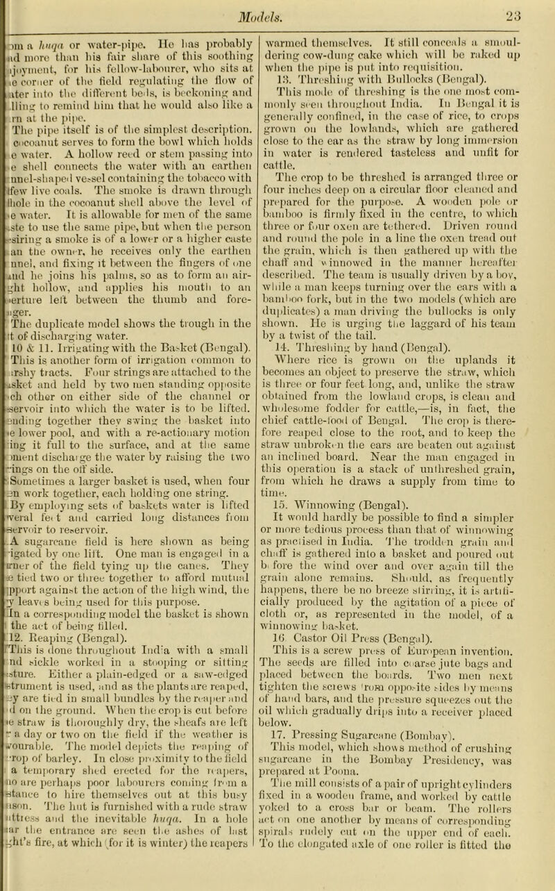 bm a hnqa or water-pipe. He 1ms probably ml more than bis fair share of this soothing ijoyment, for his fellow-labourer, who sits at ie corner of the tichl regulating (he llow of alter into the different beds, is beckoning and King to remind him that ho would also like a in at the pipe. The pipe itself is of the simplest description, cocoanut serves to form the bowl which holds o water. A hollow reed or stem passing into e shell connects the water with an earthen mud-shaped vessel containing the tobacco with Ifew live coals. The smoke is drawn through Ihole in the cocoanut shell above the level of •e water. It is allowable for men of the same tste to use the same pipe, but when the person ••siring a smoke is of a lower or a higher caste an the owner, he receives only the earthen unci, and fixing it between the fingers of one 4,ud he joins his palms, so as to form an air- ght hollow, and applies his mouth to an lerture left between the thumb and fore- siger. The duplicate model shows the trough in the it of discharging water. 10 & 11. Irrigating with the Basket (Bengal). This is another form of irrigation common to irshy tracts. Four strings are attached to the uskct and held by two men standing opposite ch other on either side of the channel or :servoir into which the water is to be lifted. Ending together they swing the basket into •e lower pool, and with a re-actionary motion :ing it full to the surface, and at the same tmient dischaige the water by raising the two -ings on the off side. Sometimes a larger basket is used, when four en work together, each holding one string. By employing sets of baskets water is lifted <veral feet and carried long distances from ■servoir to reservoir. A sugarcane field is here shown as being igated by one lilt. One man is engaged in a irner of the field tying up the canes. They ee tied two or three together to afford mutual ipport against the action of the high wind, the y leavr s being used for this purpose. Tn a corresponding model the basket is shown the act of being tilled. 12. Reaping (Bengal). This is done throughout India with a small ml sickle worked in a stooping or silting csture. Either a plain-edged or a saw-edged tetrument is used, and as the plants are reaped, By are tied in small bundles by the reaper and d on the ground. When the crop is cut before <e straw is thoroughly dry, the sheafs aie left •• a day or two on the field if the weather is wourable. The model depicts the reaping of •rop of barley. In close proximity to the field a temporary shed erected for the reapers, no are perhaps poor labourers coming Iran a Stance to hire themselves out at this busy nson. The hut is furnished with a rude straw littiess and the inevitable hnqa. In a hole sar the entrance are seen the ashes of hist ght’s fire, at which (for it is winter) the reapers warmed themselves. It still conceals a smoul- dering cow-dung cake which will bo raked up when the pipe is put into requisition. 111. Threshing with Bullocks (Bengal). This mode of threshing is the one most com- monly seen throughout India. In Bengal it is generally confined, in the case of rice, to crops grown on the lowlands, which are gathered close to the ear as the straw by long immersion in water is rendered tasteless and unfit for cattle. The crop to be threshed is arranged three or four inches deep on a circular lloor cleaned and prepared for the purpose. A wooden pole or bamboo is firmly fixed in the centre, to which three or four oxen are tethered. Driven round and round the pole in a line the oxen trend out the grain, which is then gathered up with the chaff and winnowed in the manner hereafter described. The team is usually driven by a boy, while a man keeps turning over the ears with a bamboo fork, but in the two models (which aro duplicates) a man driving the bullocks is only shown. He is urging the laggard of his team by a twist of the tail. 14. Threshing by hand (Bengal). Where rice is grown on the uplands it becomes an object to preserve the straw, which is three or four feet long, and, unlike the straw obtained from the lowland crops, is clean and wholesome fodder for cattle,—is, in fact, the chief cattle-lbod of Bengal. The crop is there- fore reaped close to the root, and to keep the straw unbroken the ears are beaten out against an inclined board. Near the man engaged in this operation is a stack of unlhreshed grain, from which he draws a supply from time to time. 15. Winnowing (Bengal). It would hardly be possible to find a simpler or more tedious process than that of winnowing as praciised in India. The trodde n grain and chaff is gathered into a basket and poured out b fore the wind over and over again till the grain alone remains. Should, as frequently happens, there be no breeze sliriing, it is artifi- cially produced by the agitation of a piece ot' cloth or, as represented in the model, of a winnowing basket. 16 Castor Oil Press (Bengal). This is a screw press of European invention. The seeds are filled into coarse jute bags and placed between the boards. Two men next tighten the sciews 'rum opposite sides by means of hand bars, and the pressure squeezes out the oil which gradually drips into a receiver placed below. 17. Pressing Sugarcane (Bombay). This model, which shows method of crushing sugarcane in the Bombay Presidency, was prepared at Poona. The mill consists of a pair of upright cylinders fixed in a wooden frame, and worked by cattle yoked to a cross bar or beam. The rollers act on one another by means of corresponding spirals rudely cut on the upper end of each. To the elongated axle of one roller is fitted the