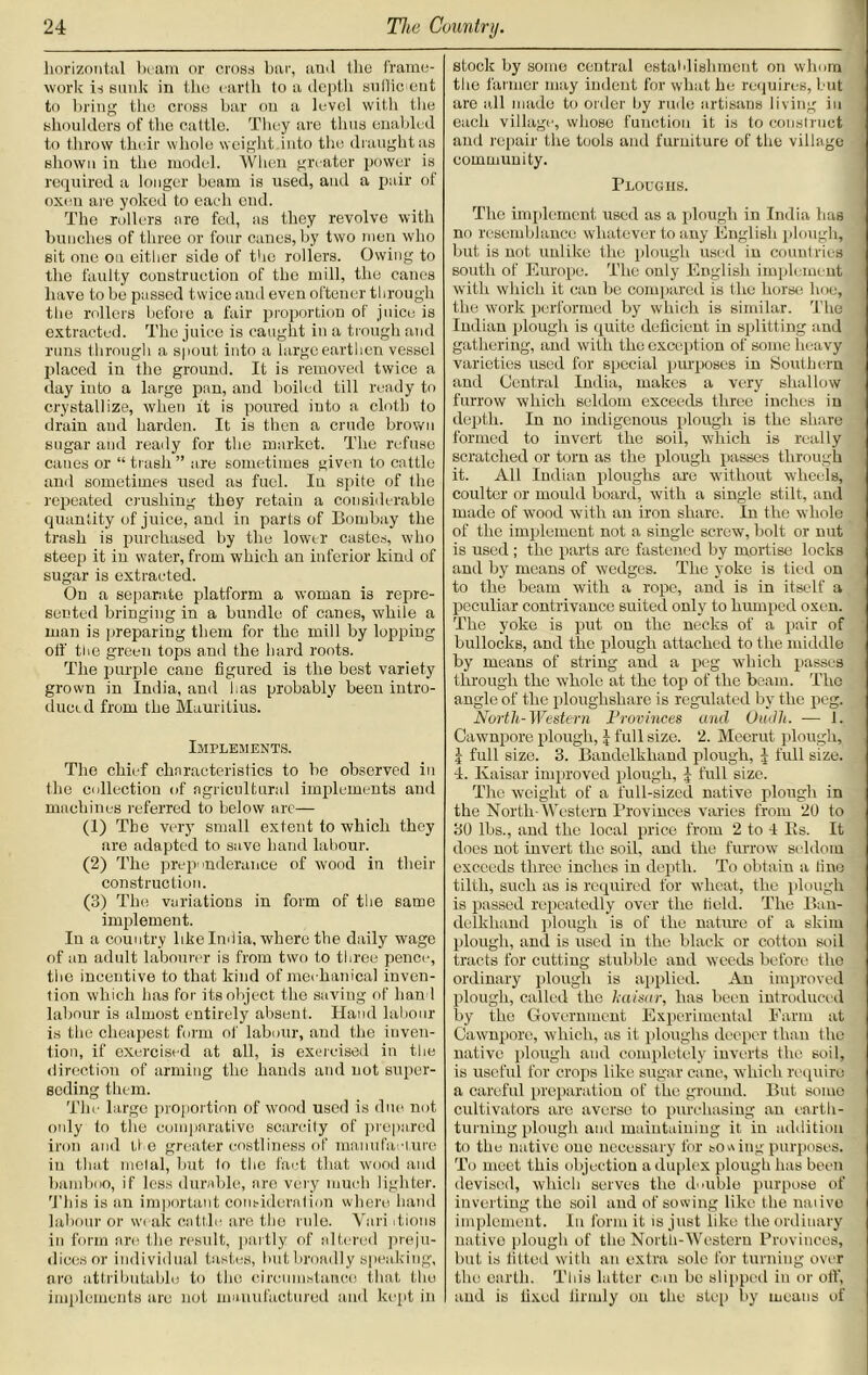 horizontal beam or cross bar, and the frame- work is sunk in tho earth to a depth sufficient to bring the cross bar on a level with the shoulders of the cattle. They ave thus enabled to throw their whole weight into the draught as shown in the model. When greater power is required a longer beam is used, and a pair of oxen are yoked to each end. The rollers are fed, as they revolve with bunches of three or four canes, by two men who sit one on either side of tho rollers. Owing to the faulty construction of the mill, the cancs have to be passed twice and even oftener through the rollers before a fair proportion of juice is extracted. The juice is caught in a trough and runs through a spout into a large earthen vessel placed iu the ground. It is removed twice a day into a large pan, and boiled till ready to crystallize, when it is poured into a cloth to drain and harden. It is then a crude brown sugar and ready for the market. The refuse canes or “ trash ” are sometimes given to cattle and sometimes used as fuel. Iu spite of the repeated crushing they retain a considerable quantity of juice, and in parts of Bombay the trash is purchased by the lower castes, who steep it in water, from which an inferior kind of sugar is extracted. On a separate platform a woman is repre- sented bringing in a bundle of canes, while a man is preparing them for the mill by lopping off the green tops and the hard roots. The purple cane figured is the best variety grown in India, and lias probably been intro- duced from the Mauritius. Implements. The chief characteristics to be observed iu the collection of agricultural implements and machines referred to below arc— (1) The very small extent to which they are adapted to save hand labour. (2) The preponderance of wood in their construction. (3) The variations in form of the same implement. In a country like India, where the daily wage of an adult labourer is from two to three pence, the incentive to that kind of mechanical inven- tion which has for its object the saving of hand labour is almost entirely absent. Hand labour is the cheapest form of labour, and the inven- tion, if exercised at all, is exercised in the direction of arming the hands and not super- seding them. Tin' large proportion of wood used is due not only to the comparative scarcity of prepared iron and the greater costliness of manufacture iu that metal, but io the fact that wood and bamboo, if less durable, are very much lighter. This is an important consideration where hand labour or weak cattle tire the rule. Vari itions in form are the result, partly of altered preju- dices or individual tastes, but broadly speaking, nro attributable to the circumstance that tho implements arc not manufactured and kept in stock by some central establishment on wlmra the farmer may indent for what he requires, but are all made to order by rude artisans living iu each village, whose function it is to construct and repair the tools and furniture of the village community. Ploughs. The implement used as a plough in India has no resemblance whatever to any English plough, but is not unlike the plough used in countries south of Europe. The only English implement with which it can be compared is the horse hoe, the work performed by which is similar. The Indian plough is quite deficient in splitting and gathering, and with the exception of some heavy varieties used for special purposes in Southern and Central India, makes a very shallow furrow which seldom exceeds three inches in depth. In no indigenous plough is the share formed to invert the soil, which is really scratched or torn as the plough passes through it. All Indian ploughs are without wheels, coulter or mould board, with a single stilt, and made of wood with an iron share. In the whole of the implement not a single screw, bolt or nut is used ; the parts are fastened by mortise locks and by means of wedges. The yoke is tied on to the beam with a rope, and is in itself a peculiar contrivance suited only to humped oxen. The yoke is put on the necks of a pair of bullocks, and the plough attached to the middle by means of string and a peg which passes through the whole at the top of the beam. The angle of the ploughshare is regulated by the peg. North-Western Provinces and Oudli. — 1. Cawnpore plough, 5 full size. 2. Meerut plough, \ full size. 3. Bandelkhand plough, j full size. 4. Kaisar improved plough, 5 full size. The weight of a full-sized native plough in the North- Western Provinces varies from 20 to 30 lbs., and the local price from 2 to 4 Its. It does not invert the soil, and the furrow seldom exceeds three inches in depth. To obtain a tine tilth, such as is required for wheat, the plough is passed repeatedly over the field. The Ban- delkhand plough is of the nature of a skim plough, and is used in the black or cotton soil tracts for cutting stubble and weeds before the ordinary plough is applied. An improved plough, called the haisar, has been introduced by the Government Experimental Farm at Cawnporc, which, as it ploughs deeper than the native plough and completely inverts the soil, is useful for crops like sugar cane, which require a careful preparation of tho ground. But some cultivators arc averse to purchasing an earth- turning plough and maintaining it in addition to the native one necessary for sowing purposes. To meet this objection a duplex plough has been devised, which serves the double purpose of inverting the soil and of sowing like the naiivo implement. In form it is just like the ordinary native plough of the North-Western Provinces, but is fitted with an extra solo for turning over the earth. This latter can be slipped in or off, and is fixed firmly on the step by means of