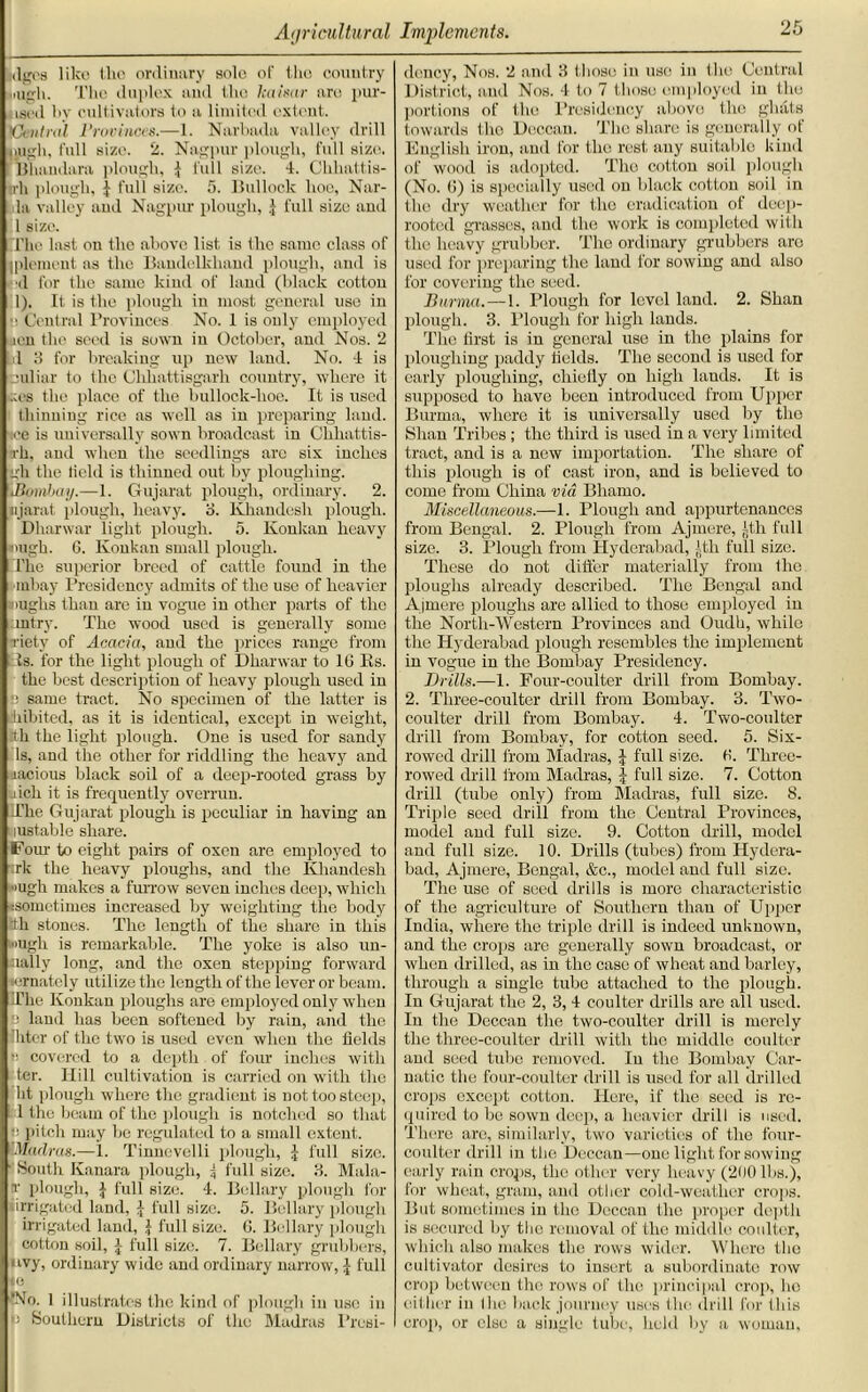 ifigoa like the ordinary sole of the country mgli. The duplex and the kaisar are pur- ged by cultivators to a limited extent. ’Central Provinces.—1. Narbada valley drill ijigh, full size. 2. Nagpur plough, full size, lShandara plough, $ lull size. 4. Chhattis- irh plough, J full size. 5. Bullock hoc, Nar- la valley and Nagpur plough, J full size and 1 size. The last on the above list is the same class of ipleiueut as the Bandelkhand plough, and is >d for the same kind of land (black cotton 1). It is the plough in most general use in ■i Central Provinces No. 1 is only employed ucn the seed is sown in October, and Nos. 2 hi 3 for breaking up new land. No. 4 is juliar to the Chliattisgarh country, where it .ces the place of the bullock-hoe. It is used thinning rice as well as in preparing land, ice is universally sown broadcast in Chkattis- nh, and when the seedlings arc six inches gh the field is thinned out by ploughing, iBomljay.—1. Gujarat plough, ordinary. 2. njarat plough, heavy, 3. Khandesh plough. Dharwar light plough. 5. Konkan heavy •nigh. 6. Konkan small plough. The superior breed of cattle found in the mbay Presidency admits of the use of heavier Hughs than are in vogue in other parts of the mtry. The wood used is generally some •riety of Acacia, and the prices range from Is. for the light plough of Dharwar to 10 Rs. the best description of heavy plough used in same tract. No specimen of the latter is hibited, as it is identical, except in weight, tth the light plough. One is used for sandy Is, and the other for riddling the heavy and jacious black soil of a deep-rooted grass by inch it is frequently overrun. The Gujarat plough is peculiar in having an lustable share. Four to eight pairs of oxen are employed to irk the heavy ploughs, and the Khandesh »ugh makes a furrow seven inches deep, which ^sometimes increased by weighting the body tth stones. The length of the share in this Hugh is remarkable. The yoke is also un- iially long, and the oxen stepping forward ■ornately utilize the length of the lever or beam. 'The Konkan ploughs are employed only when  land has been softened by rain, and the filter of the two is used even when the fields i; covered to a depth of four inches with ter. Hill cultivation is carried on with the lit plough where the gradient is not too steep, 1 the beam of the plough is notched so that pitch may be regulated to a small extent. Madras.—1. Tinnevelli plough, j full size. ■ South Kanara plough, \ full size. 3. Mala- t plough, \ full size. 4. Bellary plough for •irrigated land, j full size. 5. Bellary plough irrigated land, j full size. ti. Bollary plough cotton soil, a full size. 7. Bellary grubbers, uvy, ordinary wide and ordinary narrow, J full ie ‘No. 1 illustrates the kind of plough in use in >3 Southern Districts of the Madras Presi- dency, Nos. 2 and 3 those in use in the Central District, and Nos. 4 to 7 those employed in the portions of the Presidency above the ghats towards the Deccan. The share is generally of English iron, and for the rest any suitable kind of wood is adopted. The cotton soil plough (No. (5) is specially used on black cotton soil in the dry weather for the eradication of deep- rooted grasses, and the work is completed with the heavy grubber. The ordinary grubbers are used for preparing the land for sowing and also for covering the seed. Burma. — 1. Plough for level land. 2. Shan plough. 3. Plough for high lands. The first is in general use in the plains for ploughing paddy fields. The second is used for early ploughing, cliietiy on high lands. It is supposed to have been introduced from Upper Burma, where it is universally used by tho Shan Tribes ; the third is used in a very limited tract, and is a new importation. The share of this plough is of cast iron, and is believed to come from China via Bliamo. Miscellaneous.—1. Plough and appurtenances from Bengal. 2. Plough from Ajmere, tth full size. 3. Plough from Hyderabad, tth full size. These do not differ materially from the ploughs already described. The Bengal and Ajmere ploughs are allied to those employed in the North-Western Provinces and Oudli, while the Hyderabad plough resembles the implement in vogue in the Bombay Presidency. Brills.—1. Four-coulter drill from Bombay. 2. Three-coulter drill from Bombay. 3. Two- coulter drill from Bombay. 4. Two-coulter drill from Bombay, for cotton seed. 5. Six- rowed drill from Madras, J full size. fi. Three- rowed drill from Madras, | full size. 7. Cotton drill (tube only) from Madras, full size. 8. Triple seed drill from the Central Provinces, model and full size. 9. Cotton drill, model and full size. 10. Drills (tubes) from Hydera- bad, Ajmere, Bengal, &c., model and full size. The use of seed drills is more characteristic of the agriculture of Southern than of Upper India, where the triple drill is indeed unknown, and the crops are generally sown broadcast, or when drilled, as in the case of wheat and barley, through a single tube attached to the plough. In Gujarat the 2, 3, 4 coulter drills are all used. In the Dcccan the two-coulter drill is merely the three-coulter drill with the middle coulter and seed tube removed. In the Bombay Car- natic the four-coulter drill is used for all drilled crops except cotton. Here, if the seed is re- quired to be sown deep, a heavier drill is used. There arc, similarly, two varieties of the four- coulter drill in the Deccan—one light for sowing early rain crops, the other very heavy (200 lbs.), for wheat, gram, and other cold-weather crops. But sometimes in tho Deccan the proper depth is secured by the removal of tho middle coulter, which also makes the rows wider. Where the cultivator desires to insert a subordinate row crop between the rows of the principal crop, ho either in I he back journey uses the drill for this crop, or else a single tube, held by a woman.