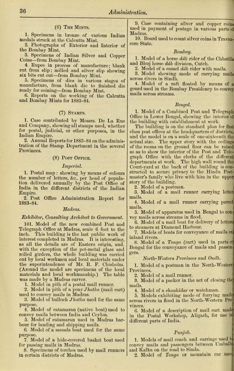 (G) The Mints. 1. Specimens in bronze of various Indian medals struck at the Calcutta Mint. 2. Photographs of Exterior and Interior of the Bombay Mint. 3. Specimens of Indian Silver and Copper Coins—from Bombay Mint. 4. Rupee in process of manufacture; blank cut from slip; milled and silver slip showing six bits cut out—from Bombay Mint. 5. Specimens of dies in various stages of manufacture, from blank die to finished die ready for coining—from Bombay Mint. 6. Reports on the working of the Calcutta and Bombay Mints for 1883-84. (7) Stamps. 1. Case contributed by Messrs. De La Rue and Company, showing ail stamps used, whether for postal, judicial, or other purposes, iu the Indian Empire. 2. Annual Reports for 1883-84 on the adminis- tration of the Stamp Department in the several Provinces. (8) Post Office. Imperial. 1. Postal map : showing by means of colours the number of letters, &c.. per head of popula- tion delivered annually by the Post Office of India in the different districts of the Indian Empire. 2. Post Office Administration Report for 1883-84. Madras. Exhibitor, Consulting Architect to Government. 101. Model of the new combined Post and Telegraph Office at Madras, scale 6 feet to the inch. This building is the last public work of interest completed in Madras. It is interesting, as all the details are of Eastern origin, and. with the exception of the pot-metal glass and rolled girders, the whole building was carried out by local workmen and local materials under the superintendence of Mr. R. P. Chisholm. (Around the model are specimens of the local materials and local workmanship.) The table was made by a Madras carver. 1. Model in pith of a postal mail runner. 2. Model in pith of a pony Jhatha (mail cart) used to convey mails in Madras. 3. Model of bullock Jhatka used for the same purpose. 4. Model of catamaran (native boat) used to convey mails between India and Ceylon. 5. Model of catamaran used in Madras har- bour for landing and shipping mails. 6. Model of a masula boat used for the same purpose. 7. Model of a hide-covered basket boat used for passing mails in Madras. 8. Specimens of torches used by mail runners in certain districts of Madras. 9. Case containing silver and copper coins used in payment of postage in various parts of Madras. 10. Board used to count silver coins in Travan- core State. Bombay. 1. Model of a horse dale rider of the Chhatila and Bhuj horse dak division, Cutch. 2. Model of a camel dak rider with mails. 3. Model showing mode of carrying mails across rivers in Sindh. 4. Model of a raft floated by means of a gourd used in the Bombay Presidency to convey mails across streams. Bengal. 1. Model of a Combined Post and Telegraph Office iu Lower Bengal, showing the interior of the building with establishment at work. The building is on the standard plan for first class post offices at the headquarters of districts, and the model is on a scale of one-sixteenth the actual size. The upper story with the ceilingsi of the rooms on the ground ttoor can be raised, so as to show the interior of the Post and Tele-1 graph Office with the clerks of the different departments at work. The high wall round the Court-yard at the back of the building is con- structed to secure privacy to the Hiudu Post- master’s family who live with him in the upper story of the building. 2. Model of a postman. 3. Model of a mail runner carrying letter mails. 4. Model of a mail runner carrying parcel mails. 5. Model of apparatus used in Bengal to con- vey mails across streams in flood. G. Model of a mail boat for delivery of letters to steamers at Diamond Harbour. 7. Models of boats for conveyance of mails on inland rivers. 8. Model of a Tonga (cart) used in parts ol Bengal for the conveyance of mails and passen- gers. North-Western Provinces and Oudh. 1. Model of a postman in the North-Westerr Provinces. 2. Model of a mail runner. 3. Model of a packer in the act of closing tin mails. 4. Model of a cliaukidar or watchman. 5. Models exhibiting mode of ferrying mailt across rivers in flood in the North-Western Pro vinces. 6. Model of a description of mail cart mailt in the Postal Workshop, Aligarh, for use ii different parts of India. Punjab. 1. Models of mail coach and carriage used t- convey mails and passengers between Umballi anil Kalka on the road to Simla. 2. Model of Tonga or mountain car usei