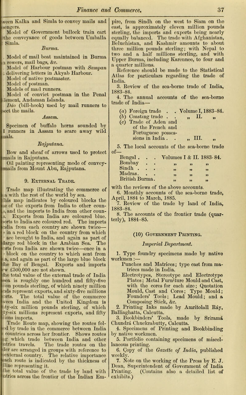 iveeu Kalka and Simla to convey mails and seniors. Model of Government bullock train cart Ithc eouveyauco of goods between Umballa Simla. Burma. Model of mail boat maintained in Burma (l rowers, mail bags, &c. Model of Harbour postman with Sampan delivering letters in Akyab Harbour. Model of native postmaster. Model of postman. Models of mail runners. Model of convict postman in the Penal lement, Andaman Islands. Dao (bill-hook) used by mail runners to tcct the mails. Assam. Specimen of buffalo horns sounded by 1 runners in Assam to scare away wild nals. Rajputana. Bow and sheaf of arrows used to protect mails in Rajputana. Oil painting representing mode of convey- nnails from Mount Abu, Rajputana. 9. External Trade. Trade map illustrating the commerce of a with the rest of the world by sea. !liis map indicates by coloured blocks the le of the exports from India to other coun- and the imports to India from other coun- «. Exports from India are coloured blue. »orts to India are coloured red. The imports ndia from each country are shown twice— ? in a red block on the country from which are brought to India, and again as part of large red block in the Arabian Sea. The arts from India are shown twice—once in a ■ block on the country to which sent from a, and again as part of the large blue block Ike Bay of Bengal. Exports and imports w £500,000 are not shown. Ihe total value of the external trade of India ■sea is roughly one hundred and fifty-five ion pounds sterling, of which ninety million ads represent exports, and sixtv-five millions torts. The total value of the commerce ween India and the United Kingdom is ty-six million pounds sterling, of which dy-six millions represent exports, and fifty ions imports. Trade Route map, showing the routes foi- led by trade in the commerce between India countries across her frontier. Shows routes -g which trade between India and other ntries travels. The trade routes on the tier are arranged in groups with reference to external country. The relative importance •ach route is indicated by the thickness of iline representing it. Ihe otal value of the trade by laud with ntries across the frontier of the Indian Em- pire, from Sindh on the west to Siam on the cast, is approximately eleven million pounds sterling, the imports and exports being nearly equally balanced. The trade with Afghanistan, Beluchistan, and Kashmir amounts to about three million pounds sterling; with Nepal to two and a half millions sterling, and with Upper Burma, including Kareunee, to four and a quarter millions. Reference should be made to the Statistical Atlas for particulars regarding the trade of India. 3. Review of the sea-borne trade of India, 1883-84. 4. The annual accounts of the sea-borne trade of India— (a) Foreign trade . . Volume 1,1883-84. (b) Coasting trade . . „ II. „ (c) Trade of Aden and of the French and Portuguese posses- sions in India . . „ III. „ 5. The local accounts of the sea-borne trade of— Bengal . Bombay Sindh . Madras. British Burma with the reviews of the above accounts. 6. Monthly accounts of the sea-borne trade, April, 1884 to March, 1885. 7. Review of the trade by land of India, 1883-84. 8. The accounts of the frontier trade (quar- terly), 1884-85. (10) Government Printing. Imperial Department. 1. Type foundry specimens made by native workmen:— Punches and Matrices; type cast from ma- trices made in India. Electrotypes, Stereotype and Electrotype Plates; Metal Furniture Mould and Cast, with the cores for each size; Quotation Mould, Cast and Cores; Type Mould; Founders’ Tools; Lead Mould; and a Composing Stick, &c. 2. Printing Inks made by Amritolall Ray, Balliaghatta, Calcutta. 3. Bookbinders’ Tools, made by Srirama Chundra Chuckrabutty, Calcutta. 4. Specimens of Printing and Bookbinding by native workmen. 5. Portfolio containing specimens of miscel- laneous printing. 6. Qopy of the Gazette of India, published weekly. 7. Note on the working of the Press by E. J. Dean, Superintendent of Government of India Printing. (Contains also a detailed list of exhibits.) Volumes I & II. 1883- 84. >5 »> »> » »» » 5> Jf *> >5 »»