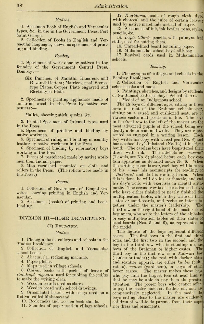 Madras. 1. Specimen Book of English and Vernacular types, &e., in use in the Government Press, Fort Saint, George. 2. Collection of Books in English and Ver- nacular languages, shown as specimens of print- ing and binding. Bombay. 1. Specimens of work done by natives in the foundry of the Government Central Press, Bombay:— Six Punches, of Marathi, Kanarese, and Guzarathi letters; Matrices, small Stereo- type Plates, Copper Plate engraved and Electrotype Plato. 2. Specimens of printing appliances made of tamarind wood in the Press by native car- penters :— Mallet, shooting stick, quoins, &c. 3. Printed Specimens of Oriental types used in (lie Press. 4. Specimens of printing and binding by native workmen. 5. Specimen of ruling and binding in country leather by native workmen in the Press. 0. Specimen of binding by reformatory boys working in the Press. 7. Pieces of pasteboard made by native work- men from Indian paper. 8. Map varnished, mounted on cloth and rollers in the Press. (The rollers were made in the Press.) Bengal. 1. Collection of Government of Bengal Ga- zettes, showing printing in English and Ver- nacular. 2. Specimens (books) of printing and book- binding. DIVISION III.—HOME DEPARTMENT. (1) Education. Madras. 1. Photographs of colleges and schools in the Madras Presidency. 2. Collection of English and Vernacular school books. 3. Abacus, i.e., reckoning machine. 4. Paper globes. 5. Maps used in village schools. 6. Cadjan books with packet of leaves of Calatropis gigantea, used for rubbing the cadjan to make the writing clear. 7. Wooden boards used as slates. 8. Wooden board with school drawings. 0. (h'namental boards with songs used on a festival called Mahanavami. 10. Book racks and wooden book stands. 11. Samples of paper used in village schools. 12. Kadidamu, made of rough cloth dyed with charcoal and the juice of certain leaves; used by native merchants instead of paper. 13. Specimens of ink, ink bottles, pens, styles, pencils, &c. 14. Lapis Ollaris pencils, with palmyra leaf stalk, used for cutting them. 15. Thread-lined board for ruling paper. 16. Muhammadan school-boys’ silk bag. 17. Festival cards used in Muhammadan schools. Bombay. 1. Photographs of colleges and schools in the Bombay Presidency. 2. Collection of English and Vernacular school books and maps. 3. Paintings, sketches, and designs by students of Sir Jamsetjee Jeejeebhoy's School of Art. 4. Model of an Indigenous school. The. 18 boys of different ages, sitting in three rows in front of the Brahman schoolmaster, sitting on a raised and cushioned seat, are of various castes and positions in life. The boys in the front row to the left of the master are the most advanced pupils of the school, being evi- dently able to read and write. They are repre- sented as engaged in a writing lesson. Each I boy writes his copy with a reed pen (No. 8) and has a school-boy’s inkstand (No. 12) at his right! hand. The careless boys have bespattered their dress with ink. The satchels or “runials (Towels, see No. 8) placed before each boy con- tain apparatus as detailed under No. 8. When the writing lesson is over, each boy will take out of his rumal his manuscripts for reading, or “ Balchn.rs,’ and do his reading lesson. When this is done, he will do his arithmetic, and end his day’s work with exercises in mental arith- metic. The second row is of less advanced boys, who have cither finished or nearly finished the multiplication tables, which they write on their slates or sand-boards, and recite or intone to- gether under the master’s leadership. The third row on the right hand of the master is of beginners, who write the letters of the alphabet or easy multiplication tables on their slates or sand-boards (Nos. 5 and G), as represented in the model. The figures of the boys represent different castes. The first boys in the first and third rows, and the first two in the second, and the boy in the third row who is standing up, are boys of the Brahman or higher castes. The third boy in the first row is a Marwari boy (banker or trader); the rest, with darker skins and scantier apparel, arc either leunbis (culti- vators), malees (gardeners), or boys of other lower castes. The master makes those boys who pay him the largest fees sit near him, sc that lie may bo able to pay them the greatesl attention. The poorer boys who cannot afford to pay the master much sit farther off, and art comparatively neglected. In the model flu boys sitting close to the master are evidently children of well-to-do parents, from their sup& rior dress and ornaments.