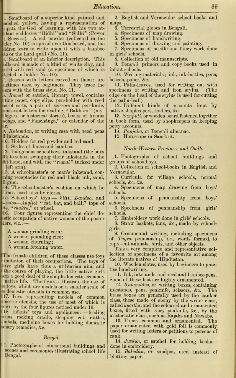 .. Saudboard of a superior kind painted and mislied yellow, having a representation of mpnti, the God of learning, with his two at- i.dant goddesses “Kidhi”aud “Sidlii” (Power I Success). A red powder (collected in the tier No. 10) is spread over this board, and the jldren learn to write upon it with a bamboo le or the hard quill (No. 11). Saudboard of an inferior description. This idboard is made of a kind of white clay, and used with red sand (a specimen of which is lected in holder No. 10). '. Boards with letters carved on them: arc iietimes used by beginners. They trace the ers with the brass style, No. 11. Burntl or satchel, literary towel, coutains ting paper, copy slips, pen-holder with reed as of sorts, a pair of scissors and pen-knife, muscript letters for reading, “ Bakhars ” (my- logical or historical stories), books of hymns songs, and “ Panchanga,” or calendar of the .r. *. Kalamdan, or writing case with reed pens II inkstands. 0. Holders for red powder and red sand. 1. Styles of brass and bamboo. 2. Indigenous schoolboys’inkstand (the boys Ik to school swinging their inkstands in the kt hand, and with the “ rumal ” tucked under left arm). .3. A schoolmaster’s or man’s inkstand, con- ning receptacles for red and black ink, sand, il gum. 14. The schoolmaster’s cushion on which he lines, used also by clerks. 15. Schoolboys’ toys — Vitti, Dandoo, and endoo—Anglice “cat, bat, and ball,” tops of »ts, “ chakra,” or wheel. 16. Four figures representing the chief do- ■•■stic occupation of native women of the poorer iers, viz.:— A woman grinding corn; A woman pounding rice; A woman churning; A woman fetching water. The female children of these classes use toys imitation of their occupations. The toys of ttive girls have thus a utilitarian aim, and the course of playing, the little native girls arn a good deal of the simple domestic economy native life. The figures illustrate the use of =e toys, which are models on a smaller scale of 33 domestic utensils in common use. 17. Toys representing models of common imestic utensils, the use of most of which is <own by the four figures noticed under 16. 18. Infants’ toys and appliances: — feeding <oons, rocking cradle, sleeping cot, rattles, mbals, medicine boxes for holding domestic tirsery remedies, &c. Bengal. 1. Photographs of educational buildings and scenes and ceremonies illustrating school life Bengal. 2. English and Vernacular school books and maps. 3. Terrestrial globes in Bengali. 4. Specimens of map drawing. 5. Specimens of handwriting. 6. Specimens of drawing and painting. 7. Specimens of needle and fancy work done in girls’ schools. 8. Collection of old manuscripts. 9. Bengali primers and copy books used in infant schools. 10. Writing materials; ink, ink-bottles, pens, boards, paper, &c. 11. Palm-leaves, used for writing on, with specimens of writing and iron stylus. (The edge on the head of the stylus is used for cutting the palm-leaf.) 12. Different kinds of accounts kept by native shopkeepers, traders, &c. 13. Sampidi, or wooden board fastened together in book form, used by shopkeepers in keeping petty accounts. 1+. Panjaka, or Bengali almanac. 15. Horoscope in Sanskrit. North-Western Provinces and Oudh. 1. Photographs of school buildings and groups of schoolboys. 2. Collection of school-books in English and Vernacular. 3. Curricula for village schools, normal schools, &c. &c. 4. Specimens of map drawing from boys’ schools. 5. Specimens of penmanship from boys’ schools. 6. Specimens of penmanship from girls’ schools. 7. Embroidery work done in girls’ schools. S. Straw baskets, fans, &c., made by school- girls. 9. Ornamental writing, including specimens of Tugra penmanship, i.e., words formed, to represent animals, birds, and other objects. This a very complete and representative col- lection of specimens of a favourite art among the literate natives of Hindustan. 10. Wooden slates, used by beginners to prac- tise handwriting. 11. Ink, inkstands, and reed and bamboo pens. Some of these last are highly ornamented. 12. Kalamddns, or writing boxes, containing inkstands, pens, penknife, scissors, &c. The brass boxes are generally used by the banker class, those made of ebony by the writer class, called kyastha, and the coloured and ornamented boxes, fitted with ivory penknife, &c., by the aristocratic class, such as Rajahs and Nawabs. 13. Paper, common and ornamented. The paper ornamented with gold foil is commonly used for writing letters or petitions to persons of rank. 14. Juzdun, or satchel for holding books— done in embroidery. 15. Baludan, or sandpot, used instead of blotting paper.