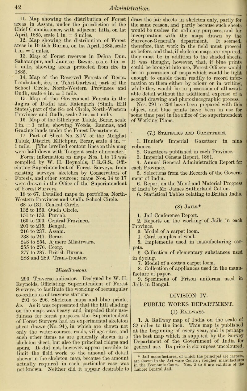 11. Map showing the distribution of Forest areas in Assam, under the jurisdiction of the Chief Commissioner, with adjacent hills, on 1st April, 1885, scale 1 in. = 8 miles. 12. Map showing the distribution of Forest areas in British Burma, on 1st April, 1885, scale 1 in. = 4 miles. 13. Map of Forest reserves in Dehra Dun, Saharanpur, and Jaunsar Bawar, scale 1 in. = 1 mile, showing areas protected from lire in 1885. 14. Map of the Bescrvcd Forests of Deota, Lambatach, &c., in Tebri-Garliwal, part of the School Circle, North-Western Provinces and Oudh, scale 4 in. = 1 mile. 15. Map of the Government Forests in the Jagirs of Dadhi and Baiengarh (Simla Hill States), part of the School Circle, North-Western Provinces and Oudh, scale 2 in. = 1 mile. 16. Map of the Ellichpur Taluk, Berar, scale 1 in. = 1 mile, showing Woods, Baninas, and Grazing lands under the Forest Department. 17. Part of Sheet No. XIV. of the Melghat Taluk, District Ellichpur, Berar, scale 4 in. = 1 mile. [The levelled contour lines on this map were laid down with Tangent scale clinometer.] Forest information on maps Nos. 1 to 13 was compiled by W. H. Beynolds, F.B.G.S., Offi- ciating Superintendent of Forest Surveys, from existing surveys, sketches by Conservators of Forests, and other sources ; maps Nos. 14 to 17 were drawn in the Office of the Superintendent of Forest Surveys. 18 to 67. Detailed maps in portfolios, North- Western Provinces and Oudli, School Circle. 6S to 131. Central Circle. 132 to 150. Oudh Circle. 151 to 159. Punjab. 160 to 200. Central Provinces. 201 to 215. Bengal. 216 to 237. Assam. 238 to 247. Berar. 248 to 254. Ajmere Mhairwara. 255 to 276. Coorg. 277 to 287. British Burma. 288 and 289. Trans-frontier. Miscellaneous. 290. Traverse indicator. Designed by W. H. Beynolds, Officiating Superintendent of Forest Surveys, to facilitate the working of rectangular co-ordinates of traverse stations. 291 to 296. Skeleton maps and blue prints, &c. As it was represented that the hill shading on the maps was heavy and impeded their use- fulness for forest purposes, the Superintendent of Forest Surveys had an experimental skeleton sheet drawn (No. 94), in which are shown not only the water-courses, roads, village-sites, and such other items as are generally shown in a skeleton sheet, but also the principal ridges and spurs. It did not, however, appear possible to limit the field work to the amount of detail shown in the skeleton map, because the amount actually required in each particular case was not known. Neither did it appear desirable to draw the fair sheets in skeleton only, partly for the same reason, and partly because such sheets woidd be useless for ordinary purposes, and for incorporation with the maps drawn by the Surveyor-General’s department. It seemed, therefore, that work in the field must proceed as before, and that, if skeleton maps are required, they must be in addition to the shaded sheets. It was thought, however, that, if blue prints could be brought into use, Forest Officers would bo in possession of maps which would be light enough to enable them readily to record infor- mation on them either by colour or in writing, while they would be in possession of all avail- aide detail without the additional expense of a second drawing and photozincographic process. Nos. 291 to 296 have been prepared with this object, and blue prints have been in use for some time past in the office of the superintendent of Working Plans. (7.) Statistics and Gazetteers. 1. Hunter’s Imperial Gazetteer in nine volumes. 2. Gazetteers published in each Province. 3. Imperial Census Beport, 1881. 4. Annual General Administration Beport for each Province. 5. Selections from the Becords of the Govern- ment of India. 6. Beport on the Moral and Material Progress of India by Mr. James Sutherland Cotton. 6. Statistical Tables relating to British India. (8) Jails.* 1. Jail Conference Beport. 2. Beports on the working of Jails in each Province. 3. Model of a carpet loom. 4. Card samples of wool. 5. Implements used in manufacturing car- pets. 6. Collection of elementary substances used in dyeing. 7. Model of a cotton carpet loom. 8. Collection of appliances used in the manu- facture of paper. 9. Specimens of Prison uniforms used in Jails in Bengal. DIVISION IV. PUBLIC WOEKS DEPABTMENT. (1) Bailways. 1. A Bail way map of India on the scale of 32 miles to the inch. This map is published at tho beginning of every year, and is perhaps the best map which is supplied by the Survey Department of the Government of India for general use. Its price is six rupees uncoloured, * Jail manufactures, of which the principal are carpets, are shown in the Art-ware Courts; rougher manufactures in the Economic Court. Nos. 3 to 8 are exhibits of the | Lahore Central Jail.