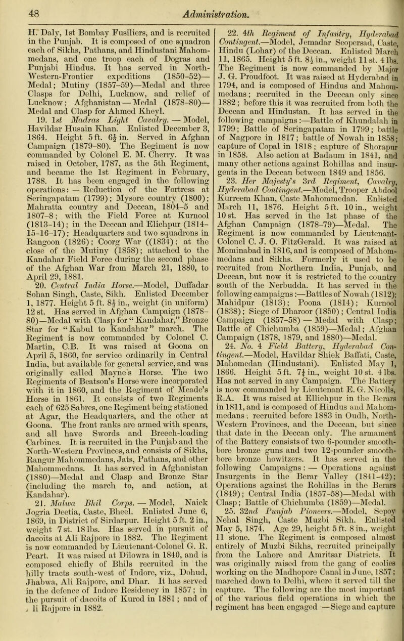 II. Daly, 1st, Bombay Fusiliers, aiul is recruited in the Punjab. It is composed of one squadron each of Sikhs, Pathans, and Hindustani Mahom- medans, and one troop each of Dogras and Punjabi Hiudus. It has served in North- Western-Frontier expeditions (1850-52)— Medal; Mutiny (1857-59)—Medal and three Clasps for Delhi, Lucknow, and relief of Lucknow; Afghanistan — Medal (1878-80)— Medal and Clasp for Ahmed Kheyl. 19. 1st Madras Light Cavalry. — Model, Havildar Husain Khan. Enlisted December 3, 1864. Height 5 ft. 6J in. Served in Afghan Campaign (1879-80). The Regiment is now commanded by Colonel E. M. Cherry. It was raised in October, 1787, as the 5th Regiment, and became the 1st Regiment in February, 1788. It has been engaged in the following operations: — Reduction of the Fortress at Seringapatam (1799); Mysore country (1800); Mahratta country and Deccan, 1804-5 and 1807-8; with the Field Force at Kurnool (1813-14); iu the Deccan and Elichpur (1814- 15-16-17); Headquarters and two squadrons in Rangoon (1S26); Coorg War ((1834); at the close of the Mutiny (1858); attached to the Kandahar Field Force during the second phase of the Afghan War from March 21, 1880, to April 29, i8Sl. 20. Central India Horse.—Model, Duffadar Sohan Singh, Caste, Sikh. Enlisted December 1, 1877. Height 5 ft. 8J in., weight (in uniform) 12 st. Has served in Afghan Campaign (1878- 80)—Medal with Clasp for “ Kandahar,” Bronze Star for “Kabul to Kandahar” march. The Regiment is now commanded by Colonel C. Martin, C.B. It was raised at Goona on April 5, I860, for service ordinarily in Central India, but available for general service, and was originally called Mayne's Horse. The two Regiments of Beatson’s Horse were incorporated with it in 1860, and the Regiment of Meade’s Horse in 1861. It consists of two Regiments each of 625 Sabres, one Regiment being stationed at Agar, the Headquarters, and the other at Goona. The front ranks are armed with spears, and all have Swords and Breech-loading Carbines. It is recruited in the Punjab and the North-Western Provinces, and consists of Sikhs, Rangur Mahommedans, Jats, Pathans, and other Mahommedans. It has served in Afghanistan (1880)—Medal and Clasp and Bronze Star (including the march to, and action, at Kandahar). 21. Malwa Bhil Corps. — Model, Naick Jogria Deetia, Caste, Bheel. Enlisted June 6, 1869, in District of Sirdarpur. Height 5 ft. 2 in., weiglit 7st. 18 lbs. Has served in pursuit of dacoits at Ali Raj pore in 1882. The Regiment is now commanded by Lieutenant-Colonel G. R. Peart. It was raised at Dilowra in 1840, and is composed chiefly of Bhils recruited in the hilly tracts south-west of Indore, viz., Dohud, Jhabwa, Ali Raj pore, and Dhar. It has served in the defence of Indore Residency iu 1857; in the pursuit of dneoits of Kurod iu 1881 ; and of i li Raj pore iu 1882. 22. 4th Regiment of Infantry, Hyderabad ■ Contingent.—Model, Jemadar Seopersad, Caste, Hindu (Lobar) of the Deccan. Enlisted March 11, 1865. Height 5 ft. 8 j in., weight 11 st. 4 lbs. The Regiment is now commanded by Major J. G. Proudfoot. It was raised at Hyderabad in 1794, and is composed of Hindus and Mahom- medans; recruited in the Deccan only since 1882; before this it was recruited from both the Deccan and Hindustan. It has served in the following campaigns :—Battle of Khundalah in 1799; Battle of Seringapatam in 1799; battle of Nagpore in 1817 ; battle of Nowah in 1858; capture of Copal in 1818; capture of Shorapur in 1858. Also action at Badaum in 1841, and many other actions against Rohillas and insur- gents in the Deccan between 1849 and 1856. 23. Her Majesty's 3rd Regiment, Cavalry, Hyderabad Contingent.—Model, Trooper Abdool Kurreem Khan, Caste Maliommedan. Enlisted , March 11, 1876. Height 5 ft. 10 in., weight 10 st. Has served in the 1st phase of the Afghan Campaign (1878-79)—Medal. The Regiment is now commanded by Lieutenant- Colonel C. J. O. FitzGerald. It was raised at Mominabad in 1816, and is composed of Mahom- medans and Sikhs. Formerly it used to be recruited from Northern India, Punjab, and Deccan, but now it is restricted to the country south of the Nerbudda. It has served iu the following campaignsBattles of Nowah (1812); Mahidpur (1813); Poona (1814); Kurnool (1838); Siege of Dliaroor (1850); Central India Campaign (1857-58) — Medal with Clasp; Battle of Chichumba (1859)—Medal; Afghan Campaign (1S78, 1879, and 1880)—Medal. 24. No. 4 Field Battery, Hyderabad Con- tingent.—Model, Havildar Shiek Baft’ati, Caste, Mahomedan (Hindustani). Enlisted May 1, 1866. Height 5 ft. 7} in., weight 10 st. 4 lbs. Has not served in any Campaign. The Battery is now commanded by Lieutenant E. G. Nicolls, R.A. It was raised at Ellichpur in the Berars in 1811, and is composed of Hindus and Mahom- medans ; recruited before 1883 iu Oudh, North- Western Provinces, and the Deccan, but since that date in the Deccan only. The armament of the Battery consists of two 6-pounder smooth- bore bronze guns and two 12-pounder smooth- bore bronze howitzers. It has served iu the following Campaigns : — Operations against Insurgents in the Berar Valley (1841-42); Operations against the Rohillas in the Berars (1S49); Central India (1857-58)—Medal with Clasp; Battle of Chichumba (1859)—Medal. 25. 32nd Punjab Pioneers.—Model, Sepoy Nchal Singh, Caste Muzbi Sikh. Enlisted May 5, 1874. Age 29, height 5 ft. 8 in., weight 11 stone. The Regiment is composed almost entirely of Muzbi Sikhs, recruited principally from the Lahore and Amritsar Districts. It was originally raised from the gang of coolies working on the Madhopore Canal in June, 1857; marched down to Delhi, where it served till the capture. The following are the most important of the various field operations in which the regiment has boon engaged —Siege and capture