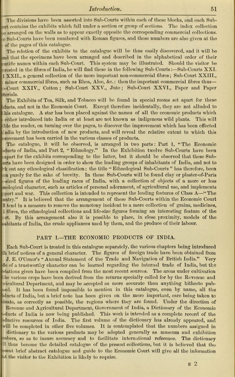 The divisions have been assorted into Sub-Courts within each of those blocks, and each Sub- urt contains the exhibits which fall under a section or group of sections. The index collection 10 arranged on the walls as to appear exactly opposite the corresponding commercial collections. >e Snb-Courts have been numbered with Roman figures, and these numbers arc also given at the of the pages of this catalogue. The relation of the exhibits to the catalogue will bo thus easily discovered, and it will be md that the specimens have been arranged and described in the alphabetical order of their entitle names within each Sub-Court. This system may be illustrated. Should the visitor be crested in the fibres of India, he will find these in the following Sub-Courts:—Sub-Courts XXI. I XXII., a general collection of the more important non-commercial fibres; Sub-Court, XXIII., minor commercial fibres, such as Rhea, Aloe, &c.; then the important commercial fibres thus— ©-Court XXIV., Cotton ; Sub-Court XXV., Jute ; Sub-Court XXVI., Paper and Paper tterials. The Exhibits of Tea, Silk, and Tobacco will bo found in special rooms set apart for these ducts, and not in the Economic Court. Except therefore incidentally, they are not alluded to his catalogue. A star has been placed against the names of all the economic products which either introduced into India or at least are not known as indigenous wild plants. This will ble the reader, on turning over the pages, to discover the improvement which has been effected India by the introduction of new products, and will reveal the relative extent to which this urovement has been carried in the various classes of products. The catalogue, it will bo observed, is arranged in two parts: Part 1, “The Economic ■'ducts of India, and Part 2, “ Ethnology.” In the Exhibition twelve Sub-Courts have been : apart for the exhibits corresponding to the latter, but it should be observed that these Sub- arts have been designed in order to show the leading groups of inhabitants of India, and not to -k out any ethnological classification; the title “ Ethnological Sub-Courls ” has therefore, been sen purely for the sake of brevity. In these Sub-Courts will be found clay or plaster-of-Paris -sized figures of the leading races of India, with a collection of objects of a more or less mological character, such as articles of personal adornment, of agricultural use, and implements port and war. This collection is intended to represent the leading features of Class A—“ The untry.” It is believed that the arrangement of these Sub-Courts within the Economic Court 11 tend in a measure to remove the monotony incident to a mere collection of grains, medicines, I fibres, the ethnological collections and life-size figures forming an interesting feature of the ;rt. By this arrangement also it is possible to place, in close proximity, models of the habitants of India, the crude appliances used by them, and the produce of their labour. PART I.—THE ECONOMIC PRODUCTS OF INDIA. Each Sub-Court is treated in this catalogue separately, the various chapters being introduced ill brief notices of a general character. The figures of foreign trade have been obtained from J. E. O’Conor’s “ Annual Statement of the Trade and Navigation of British India.” Very He of a trustworthy character can bo learned regarding the internal trade of India, but the stations given have been compiled from the most recent sources. The areas under cultivation he various crops have been derived from the returns specially called for by the Revenue and iricultural Department, and may be accepted as more accurate than anything hitherto pub- wed. It has been found impossible to mention in this catalogue, even by name, all the iducts of India, but a brief note has been given on the more important, care being taken to iicate, as correctly as possible, the regions where they are found. Under the direction of Revenue and Agricultural Department, Government of India, a Dictionary of the Economic 'ducts of India is now being published. This work is intended as a complete record of the iductive resources of India. The first volume of the dictionary has already appeared, and •vill be completed in other five volumes. It is contemplated that the numbers assigned in dictionary to the various products may be adopted generally as museum and exhibition inkers, so as to insure accuracy and to facilitate international reference. The dictionary II thus become the detailed catalogue of the present collections, but it is believed that the csent, brief abstract catalogue and guide to the Economic Court will give all the information at the visitor to the Exhibition is likely to require. E 2