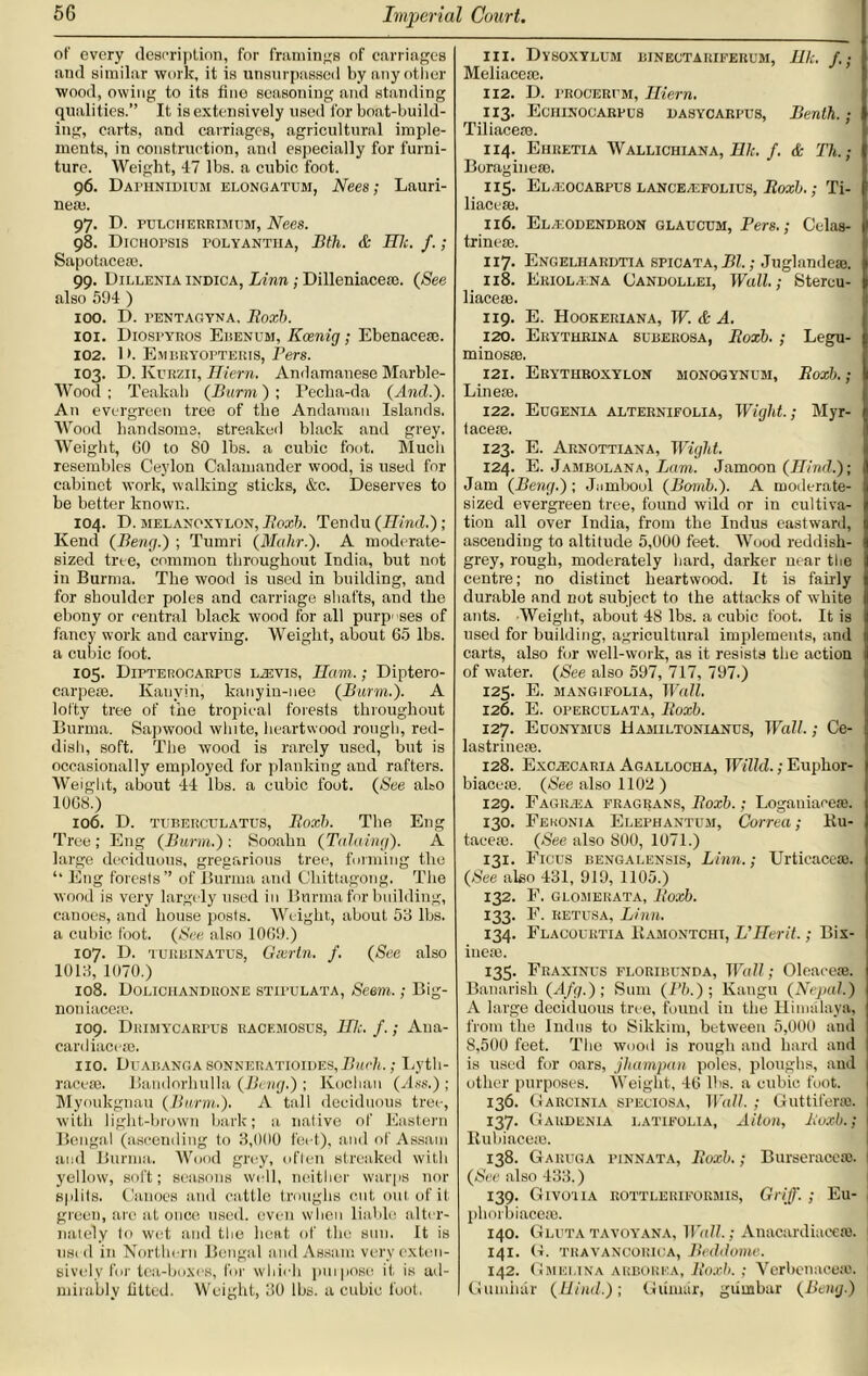 of every description, for framings of carriages and similar work, it is unsurpassed by any other wood, owing to its fine seasoning and standing qualities.” It is extensively used for boat-build- ing, carts, and carriages, agricultural imple- ments, in construction, and especially for furni- ture. Weight, 47 lbs. a cubic foot. 96. Uathnidium elongatum, Nees; Lauri- nem. 97. D. pulcherrimum, Nees. 98. Dichopsis polyantiia, Bth. & HI:. /.; Sapotacese. 99. Dillenia indica, Linn ; Dilleniacete. {See also 594 ) 100. D. PENTAGYNA, Roxb. 101. Diospyros Ebendm, Koenig; Ebenacese. 102. 1 >. Embryopteris, Pers. 103. I). Kurzii, Hiern. Andamanese Marble- Wood ; Teakah {Burm) ; Pecba-da (And.'). An evergreen tree of the Andaman Islands. Wood handsome, streaked black and grey. Weight, GO to 80 lbs. a cubic foot. Mucli resembles Ceylon Calamander wood, is used for cabinet work, walking sticks, &c. Deserves to be better known. 104. D. melanoxylon, Roxb. Tendu (Hind.); Kend (Beng.) ; Tumri (Mohr.). A moderate- sized tree, common throughout India, but not in Burma. The wood is used in building, and for shoulder poles and carriage shafts, and the ebony or central black wood for all purposes of fancy work anti carving. Weight, about 65 lbs. a cubic foot. 105. Dipterocarpus LiEvis, JIam.; Diptero- carpese. Kauvin, kanyin-nee (Burm.). A lofty tree of the tropical forests throughout Burma. Sapwood white, heartwood rough, red- dish, soft. The wood is rarely used, but is occasionally employed for planking and rafters. Weight, about 44 lbs. a cubic foot. (See abo 10GS.) 106. D. tuberculatus, Roxb. The Eng Tree ; Eng (Burm.) : Sooahn (Taluing). A large deciduous, gregarious tree, forming the ‘‘ Eng forests” of Burma and Chittagong. The wood is very largely used in Burma for building, canoes, and house posts. Weight, about 53 lbs. a cubic foot. (See also 10G9.) 107. D. turbinatus, Gxrtn. f. (See also 1013, 1070.) 108. Doliciiandrone stipulata, Seem.; Big- nouiaceee. 109. Drimycarpus racemostjs, HI:, f.; Ana- card iacem. no. Duabanga sonneratioides,Burk.; Lytli- racern. Bandorhulla (Bang.) ; Kochan (Ass.) ; Myoukgnau (Burm.). A tall deciduous tree, with light-brown bark; a native of Eastern Bengal (ascending to 3,000 feet), and of Assam and Burma. Wood grey, often streaked with yellow, soft; seasons well, neither warps nor splits. Canoes and cattle troughs cut out of it green, arc at once used, even when liable alter- nately to wet and the heat of the sun. It is used in Northern Bengal and Assam very exten- sively for tea-boxes, for which purpose if is ad- mirably fitted. Weight, 30 lbs. a cubic foot. 111. Dysoxylum binectariferum, Ilk. /.; Meliacete. 112. D. procerpm, Iliern. 113. Eciiinocarpus dasycarpus, Benth.; Tiliacete. 114. Ehretia Wallichiana, Ilk. f. & Th.; Boragin eat. 115. El/eogarpus lancEjEFOlpus, Roxb.; Ti- liacese. 116. El/eodendron glaucum, Pers.; Celas- trinete. 117. Engelhardtia spicata, Bl.; Ju gland eat. 118. Eriol.ena Candollei, Wall.; Stercu- liacese. 119. E. Hookeriana, IF. & A. 120. Eryturina suberosa, Roxb. ; Legu- minosse. 121. Erythroxylon monogynubi, Roxb.; Linem. 122. Eugenia alternifolia, Wight.; Myr- taceie. 123. E. Arnottiana, Wight. 124. E. Jambolana, Lam. Jamoon (Hind.); Jam (Beng.); Jambool (Bomb.). A moderate- sized evergreen tree, found wild or in cultiva- tion all over India, from the Indus eastward, ascending to altitude 5,000 feet. Wood reddish- grey, rough, moderately hard, darker near the centre; no distinct heartwood. It is fairly durable and not subject to the attacks of white ants. Weight, about 48 lbs. a cubic foot. It is used for building, agricultural implements, and carts, also for well-work, as it resists the action of water. (See also 597, 717, 797.) 125. E. MANG1FOLIA, Wall. 126. E. OPERCULATA, Roxb. 127. Euonymus Hamiltoniancs, Wall.; Ce- lastrinese. 128. Exczecaria Agallocha, Willd.; Euphor- biaceie. (See also 11011 ) 129. Eagr/i;a fragrans, Roxb.; Loganiace®. 130. Fekonia Elephantum, Correa; Ru- tacese. (See also 800, 1071.) 131. Ficus bengaeensis, Linn.; Urticacese. (See also 431, 919, 1105.) 132. F. glomerata, Roxb. 133. F. retusa, Linn. 134. Flacouktia Rahontchi, L'Herit.; Bix- inero. 135. Fraxinus floribunda, Wall; Oleaceie. Banarish (Afg.); Sum (Pb.) ; Kangu (Nepal.) A large deciduous tree, found in the Himalaya, from the Indus to Sikkim, between 5,000 and 8,500 feet. The wood is rough and hard and is used for oars, jhampan poles, ploughs, and other purposes. Weight, 46 lbs. a cubic foot. 136. Garcinia speciosa, Wall.; Guttiferas. 137. Gardenia latifolia, Alton, Roxb.; Rubiacese. 138. Garuga pinnata, Roxb.; Burseracese. (See also 433.) 139. Givoiia kottleriformis, Griff. ; Eu- phorbiacem. 140. Glutatayoyana, Wall.; Anacardiuceffl. 141. G. travancoriga, Bcddome. 142. Gmelina arborea, Roxb.; Verbenacete. Gumhar (Hind.); Giinnir, giimbar (Bony.)