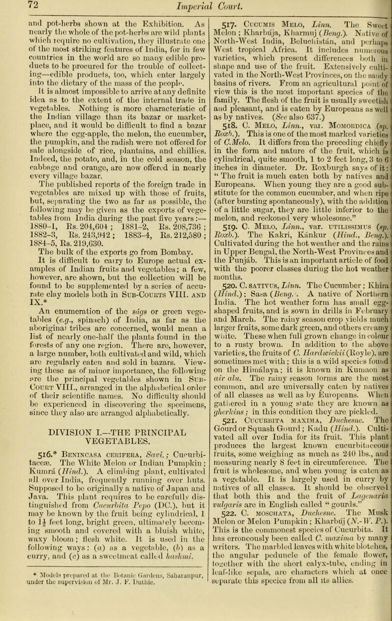 and pot-herbs shown at the Exhibition. As nearly the whole of the pot-herbs are wild plants which require no cultivation, they illustrate one of the most striking features of India, for in few countries in the world are so many edible pro- ducts to be procured for the trouble of collect- ing—edible products, too, which enter largely into the dietary of the mass of the people. It is almost impossible to arrive at any definite idea as to the extent of the internal trade in vegetables. Nothing is more characteristic of the Indian village than its bazar or market- place, and it would be difficult to find a bazar where the egg-apple, the melon, the cucumber, the pumpkin, and the radish were not offered for sale alongside of rice, plantains, and chillies. Indeed, the potato, and, in the cold season, the cabbage and orange, are now offered in nearly every village bazar. The published reports of the foreign trade in vegetables are mixed up with those of fruits, but, separating the two as far ns possible, the following may be given as the exports of vege- tables from India during the past five years :—• 1880-1, Es. 20-1,604 ; 1881-2, Es. 208,736 ; 1882-3, Es. 243,942; 1883-4, Es. 212,580; 1884-5, Es. 219,630. The bulk of the exports go from Bombay. It is difficult to carry to Europe actual ex- amples of Indian fruits and vegetables; a few, however, are shown, but the collection will be found to be supplemented by a series of accu- rate clay models both in Sub-Coukts VIII. and IX.* An enumeration of the sags or green vege- tables (e.g., spinach) of India, as far as the aboriginal tribes arc concerned, would mean a list of nearly one-half the plants found in the forests of any one region. There arc, however, a large number, both cultivated and wild, which are regularly eaten and sold in bazars. View- ing these as of minor importance, the following are the principal vegetables shown in Sub- Court VIIL, arranged in the alphabetical order of their scientific names. No difficulty should be experienced in discovering the specimens, since they also are arranged alphabetically. DIVISION I.—THE PEINCirAL VEGETABLES. 516.* Benincasa cerjfera, Savi.; Cucurbi- taeeie. The White Melon or Indian Pumpkin ; Kumra (Hind.). A climbing plant, cultivated all over India, frequently running over huts. Supposed to bo originally a native of Japan and Java. This plant requires to be carefully dis- tinguished from Cucurbit a Fepo (DO.), but it may be known by the fruit being cylindrical, 1 to il feet long, bright green, ultimately becom- ing smooth and covered with a bluish white, waxy bloom; flesh white. It is used in the following ways: (a) as a vegetable, (b) as a curry, and (c) as a sweetmeat called hashini. * Models prepared at the Botanic ((anions, Suharaupur, uuJer the supervision of Mr. J. F. Duthie. 517- 0 j'OXjMXS Melo, Linn. The Sweet ( Melon ; Kharbuja, Kharmuj (Beng.). Native of North-West India, Eelucliistan, and perhaps West tropical Africa. It includes numerous varieties, which present differences both in shape and use of the fruit. Extensively culti- vated in the North-West Provinces, on the sandy basins of rivers. From an agricultural point of view this is the most important species of the family. The flesh of the fruit is usually sweetish and pleasant, and is eaten by Europeans as well as by natives. (See also 637.) 518. J. Melo, Linn., vai. Momordtca (sp. 1 Roxb.). This is one of the most marked varieties of C.Melo. It differs from the preceding chiefly in the form and nature of the fruit, which is cylindrical, quite smooth, 1 to 2 feet long, 3 to 6 inches in diameter. Dr. Eoxburgh says of it: “ The fruit is much eaten both by natives and Europeans. When young they are a good sub- stitute for the common cucumber, and when ripe 1 (after bursting spontaneously), with the addition I of a little sugar, they are little inferior to the j melon, and reckoned very wholesome.” 519. C. Melo, Linn., var. utilissimtjs (sp. ji Roxb.). The Kakri, Kankur (Hind., Beng.). Cultivated during the hot weather and the rains in Upper Bengal, the North-West Provinces and the Punjab. This is an important article of food with the poorer classes during the hot weather months. 520. C. SATivrs, Linn. The Cucumber ; Ivhira (Hind.)-. Sata (Beng. . A native of Northern India. The hot weather form has small egg- shaped fruits, and is sown in drills in February and March. The rainy season crop yields much larger fruits, some dark green, and others creamy white. These when full grown change in colour to a rusty brown. In addition to I he above varieties, the fruits of C. Hardwickii (Eoyle), are sometimes met with; this is a wild species found on the Himalaya; it is known in Kumaon as air alu. The rainy season forms are the most common, and are universally eaten by natives of all classes as well as by Europeans. When gathered in a young slate they are known as gherkins; in this condition they are pickled. 521. Cucurbita maxima, Duchesne. The Gourd or Squash Gourd ; Kadu (Hind.). Culti- vated all over India for its fruit. This plant produces the largest known cucurbitaeeous fruits, some weighing as much as 240 lbs., and measuring nearly 8 feet in circumference. The fruit is wholesome, and when young is eaten as a vegetable. It is largely used in curry by natives of all classes. It should be observed that both this and the fruit of Lagenciria vulgaris are in English called “ gourds.” 522. C. moschata, Duchesne. The Musk Melon or Melon Pumpkin ; Kharbuj (JV.-IF. I’.). This is the commonest species of Cucurbita. It has erroneously been called C. maxima by many writers. The marl ded leaves with white blotches, the angular peduncle of the female flower, together with (he short calyx-tube, ending in leaf-like sepals, are characters which at once ' separate this species from all its allies.