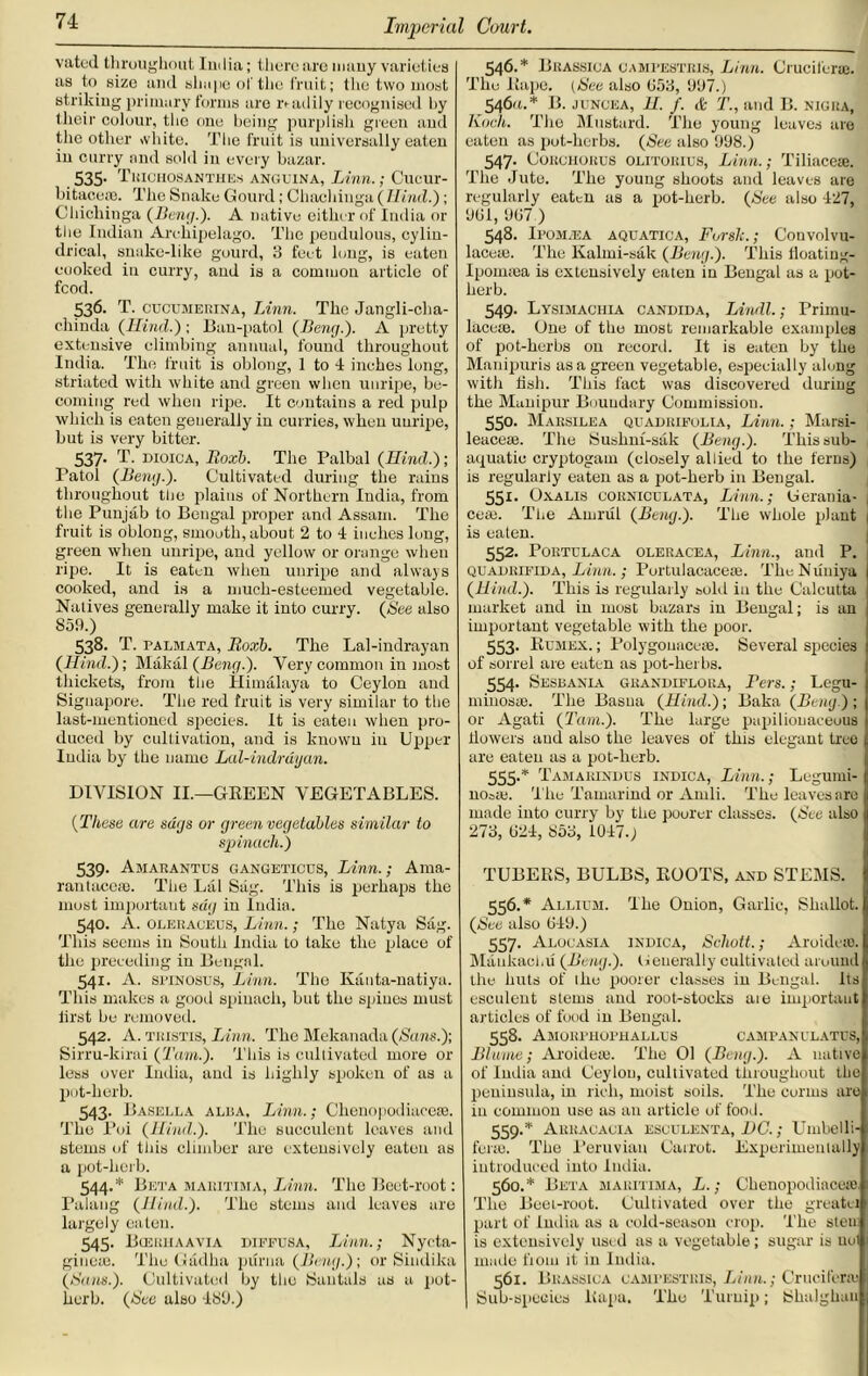 vatcd throughout India; there are many varieties as to size and shape of the fruit; tlie two most striking primary forms are readily recognised by their colour, the one being purplish green and the other white. The fruit is universally eaten in curry and sold in every bazar. 535. Thichosanthes anguina, Linn.; Cucur- bitaceaj. The Snake Gourd; Chachinga ( Hind.); Chicliinga (Bang.). A native either of India or the Indian Archipelago. The pendulous, cylin- drical, snake-like gourd, 3 feet long, is eaten cooked in curry, and is a common article of fcod. 536. T. cucumerina, Linn. The Jangli-clia- c.hinda (Hind.); Ban-patol (Beng.). A pretty extensive climbing annual, found throughout India. The fruit is oblong, 1 to 4 inches long, striated with white and green when unripe, be- coming red when ripe. It contains a red pulp which is eaten generally in curries, when unripe, but is very bitter. 537. T. dioica, Roxb. The Palbal (Hind.); I'atoi (Beng.). Cultivated during the rains throughout the plains of Northern India, from the Punjab to Bengal proper and Assam. The fruit is oblong, smooth, about 2 to 1 inches long, green when unripe, and yellow or orange when ripe. It is eaten when unripe and always cooked, and is a much-esteemed vegetable. Natives generally make it into curry. (See also S59.) 538. T. palmata, Roxb. The Lal-indrayan (Hind.); Makal (Beng.). Very common in most thickets, from tiie Himalaya to Ceylon and Signapore. The red fruit is very similar to the last-mentioned species. It is eaten when pro- duced by cultivation, and is known in Upper India by the name Lal-indrayan. DIVISION II.—GREEN VEGETABLES. (These are sags or green vegetables similar to spinach.) 539. Amarantus gangetious, Linn.; Ama- rantacesB. The Lai Sag. This is perhaps the most important sag in India. 540. A. oleraceus, Linn.; The Natya Sag. This seems in South India to take the place of the preceding in Bengal. 541- A. spinosus, Linn. The Kanta-natiya. This makes a good spinach, but the spines must lirst be removed. 542. A. TKisTis, Linn. The Mekanada (Sans.); Sirru-kirai (Tarn.). This is cultivated more or less over India, and is highly spoken of as a pot-herb. 543. Basella alba, Linn.; Clienopodiaceae. The l’oi (Hind.). The succulent leaves and stems of this climber arc extensively eaten as a pot-herb. 544. * Beta maritima, Linn. The Beet-root: Palang (Hind.). The stems and leaves are largely eaten. 545. Bceiuiaavia diffusa, Linn.; Nycta- giueie. The Giidha purna (Beng.); or Sindika (Sans.). Cultivated by the Santals as a pot- herb. (See also 189.) 546. * Brassica campestris, Linn. Cruciform. The Rape. (See also (153, 997.) 546a.* B. juncea, H. f. & T., and B. nigra, Koch. The Mustard. The young leaves are eaten as pot-herbs. (See also 998.) 547. Corchorus olitorius, Linn.; Tiliacese. The Jute. The young shoots and leaves are regularly eaten as a pot-herb. (Set also 427, 901, 907 ) 548. Ipom.ea aquatica, Forsk.; Convolvu- laceai. The Kalmi-sak (Beng.). This iloatiug- Ipounea is extensively eaten in Bengal as a pot- herb. 549. Lysimachia Candida, Lindl.; Primu- lacese. One of the most remarkable examples of pot-herbs on record. It is eaten by the Manipuris as a green vegetable, especially along with hsh. This fact was discovered during the Manipur Boundary Commission. 550- Marsilea quadrifolia, Linn.; Marsi- leacese. The Sushni-sak (Beng.). This sub- aquatic cryptogam (closely allied to the ferns) is regularly eaten as a pot-herb in Bengal. 551- Oxalis corniculata, Linn.; Gcrania- 1 ceai. The Atnrul (Beng.). The whole plant is eaten. 552. Portulaca oleracea, Linn., and P. quadrifida, Linn. ; Portulacacete. TheNuniya (Hind.). This is regularly sold in the Calcutta market and in most bazars in Bengal; is an important vegetable with the poor. 553. Rumex. ; PolygouaccEe. Several species of sorrel are eaten as pot-herbs. 554. Sesbania grandiflora, Fers.; Legu- minosEe. The Basna (Hind.); Baka (Beng.) ; or Agati (Tam.). The large papilionaceous flowers aud also the leaves of this elegant tree are eaten as a pot-herb. 555. * Tamarindus indica, Linn.; Legumi- noaic. The Tamarind or Amli. The leaves are made into curry by the poorer classes. (See also 273, (124, 853, 1047.) TUBERS, BULBS, ROOTS, and STEMS. 556. * Allium. The Onion, Garlic, Shallot. I (See also 049.) 557. Alouasia indica, Schott.; Aroideao. MankacliU (Beng.). Oeuerally cultivated around the huts of 1 he poorer classes in Bengal. Its esculent stems and root-stocks aie important articles of food in Bengal. 558. AMOIU’HOFHALLUS campanulatus, Blame; Aroideaj. The 01 (Beng.). A native of India and Ceylon, cultivated throughout the peninsula, in rich, moist soils. The conus are in common use as an article of food. 559. * Arracacia esculent a, DC.; Umbelli- fenu. The Peruvian Carrot. Experimentally introduced into India. 560. * Beta maritima, L.; Chenopodiaceio. The Beet-root. Cultivated over the greatei part of India as a cold-season crop. The sten is extensively used as a vegetable; sugar is uol made fioni it in India. 561. Brassica campestris, Linn.; Cruciform Sub-species Rapa. Tho Turnip; iShalghau