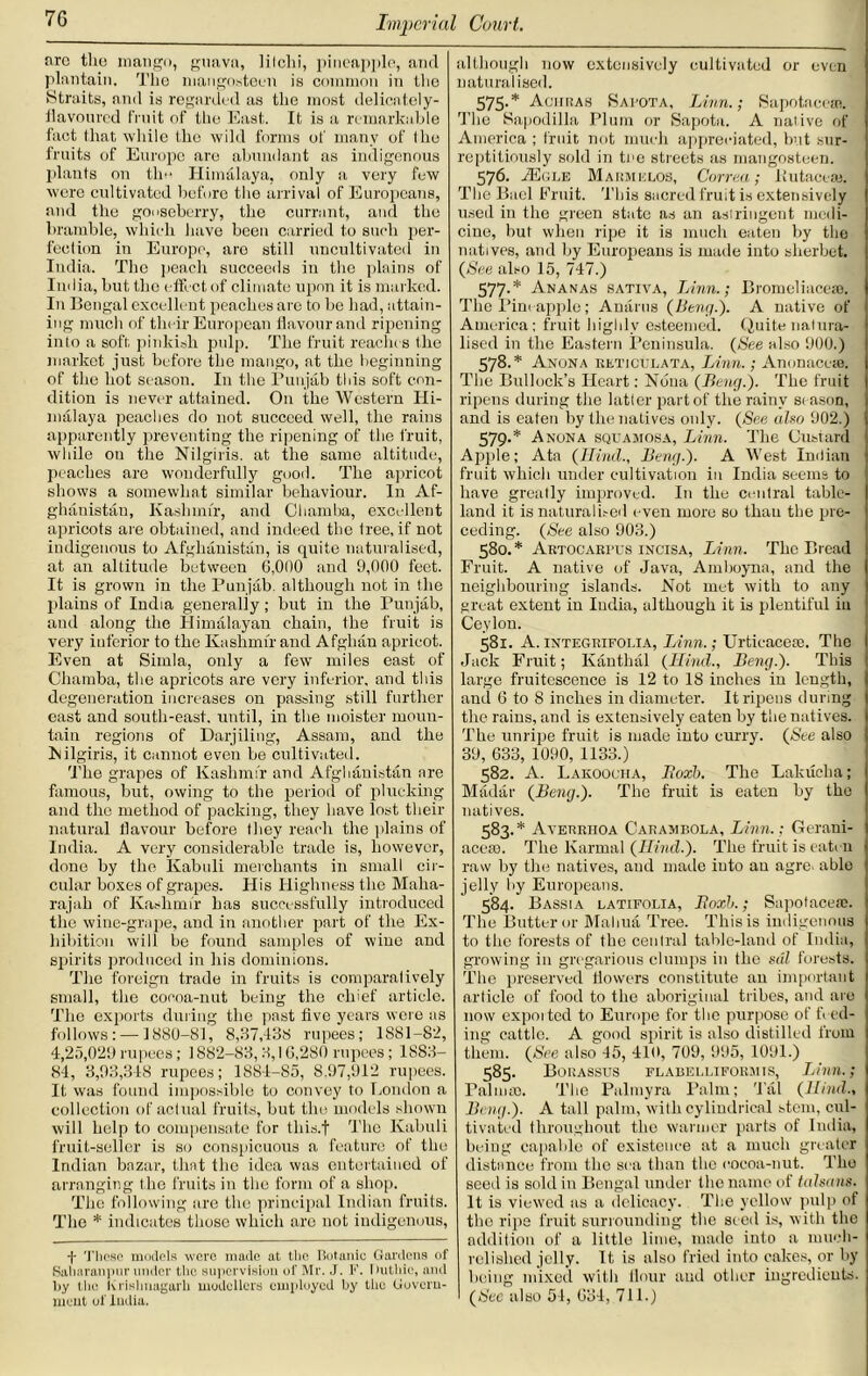 fire tlio mango, guava, lilclii, pineapple, and plantain. The maugosteen is common in the Straits, and is regarded as the most delicately- flavoured fruit of the East. It is a remarkable fact that while the wild forms of many of the fruits of Europe are abundant as indigenous plants on the Himalaya, only a very few were cultivated before the arrival of Europeans, and the gooseberry, the currant, and the bramble, which have been carried to such per- fection in Europe, are still uncultivated in India. The peach succeeds in the plains of India, but the effect of climate upon it is marked. In Bengal excellent peaches are to be had, attain- ing much of their European flavour and ripening into a soft, pinkish pulp. The fruit reaches the market just before the mango, at the beginning of the hot season. In the Punjab this soft con- dition is never attained. On the Western Hi- malaya peaches do not succeed well, the rains apparently preventing the ripening of the fruit, while on the Nilgiris. at the same altitude, peaches are wonderfully good. The apricot shows a somewhat similar behaviour. In Af- ghanistan, Kashmir, and Chamba, excellent apricots are obtained, and indeed the Iree, if not indigenous to Afghanistan, is quite naturalised, at an altitude between 0,000 and 9,000 feet. It is grown in the Punjab, although not in the plains of India generally; but in the Punjab, and along the Himalayan chain, the fruit is very inferior to the Kashmir and Afghan apricot. Even at Simla, only a few miles east of Chamba, the apricots are very inferior, and this degeneration increases on passing still further east and south-east, until, in the moister moun- tain regions of Darjiling, Assam, and the Nilgiris, it cannot even be cultivated. The grapes of Kashmir and Afghanistan are famous, but, owing to the period of plucking and the method of packing, they have lost their natural flavour before they reach the plains of India. A very considerable trade is, however, done by the Kabuli merchants in small cir- cular boxes of grapes. His Highness the Maha- rajah of Kashmir has successfully introduced the wine-grape, and in another part of the Ex- hibition will be found samples of wine and spirits produced in his dominions. The foreign trade in fruits is comparatively small, the cocoa-nut being the chief article. The exports during the past five years were as follows: — 1880-81, 8,37,-138 rupees; 1881-82, 4,25,029 rupees; 1882-83, 3,16,280 rupees; 1883- 84, 3,93,348 rupees; 1884-85, 8,97,912 rupees. It was found impossible to convey to London a collection of actual fruits, but the models shown will help to compensate for this.f The Kabuli fruit-seller is so conspicuous a feature of the Indian bazar, that the idea was entertained of arranging the fruits in the form of a shop. The following are the principal Indian fruits. The * indicates those which are not indigenous, -|- These models were made at the Botanic Gardens of Saharanpnr under the supervision of Mr. J. F. I tuthic, and by the Krislinagarh modellers employed by the Govern- ment of India. although now extensively cultivated or even naturalised. 575. * Almiras Sapota, Linn.; Sapotaceai. The Kapodilla Plum or Sapota. A native of America ; fruit not much appreciated, but sur- reptitiously sold in toe streets as mangosteen. 576. TEgle Marmelos, Correa; ltutacea3. The Btiel Bruit. This sacred fruit is extensively used in the green state as an astringent medi- cine, but when ripe it is much eaten by the natives, and by Europeans is made into sherbet {See also 15, 747.) 577. * Ananas sativa, Linn.; Bromeliaceae. The Pint apple; Anarus (Beng.). A native of America; fruit highly esteemed. Quite natura- lised in the Eastern Peninsula. (See also 900.) 578. * Anona reticulata, Linn.; Anonaceie. The Bullock’s Heart: Nona (Deng.'). The fruit ripens during the latter part of the rainy si ason, and is eaten by the natives only. (See also 902.) 579. * Anona squamosa, Linn. The Custard Apple; Ata (Rincl., Beng.). A West Indian fruit which under cultivation in India seems to have greatly improved. In the central table- land it is naturalised even more so thau the pre- ceding. (See also 903.) 580. * Artocarpus incisa, Linn. The Bread Fruit. A native of Java, Amboyna, and the neighbouring islands. Not met with to any great extent iu India, although it is plentiful in Ceylon. 581. A. integrifolia, Linn.; Urticacese. The Jack Fruit; Kanthal (Hind., Beng.'). This large fruitescence is 12 to IS inches in length, and 6 to 8 inches in diameter. It ripens during the rains, and is extensively eaten by the natives. The unripe fruit is made into curry. (See also 39, 633, 1090, 1133.) 582. A. Lakoocha, Itoxh. The Lakucha; Madar (Beng.). The fruit is eaten by the natives. 583. * Ayerriioa Carambola, Linn.; Geraui- accio. The Karmal (Hind.). The fruit is eatm raw by the natives, and made into au agre> able jelly by Europeans. 584. Bassia latifolia, Tloxh.; Sapotacea;. The Butter or Maliua Tree. This is indigenous to the forests of the central table-land of India, growing in gregarious clumps in the sal forests. The preserved flowers constitute an important article of food to the aboriginal tribes, and are now exported to Europe for the purpose of feed- ing cattle. A good spirit is also distilled from them. (See also 45, 410, 709, 995, 1091.) 585. Borassus flabelliformis, Linn.; Palma). The Palmyra Palm; Tal (Hind., Beng.). A tall palm, with cylindrical stem, cul- tivated throughout the warmer parts of India, being capable of existence at a much greater distance from the sea than the cocoa-nut. The seed is sold in Bengal under the name of talsans. It is viewed as a delicacy. The yellow pulp of the ripe fruit surrounding the seed is, with the addition of a little lime, made into a mueh- relislied jelly. It is also fried into cakes, or by being mixed with flour and other ingredients. (Sec also 04, 634, 711.)