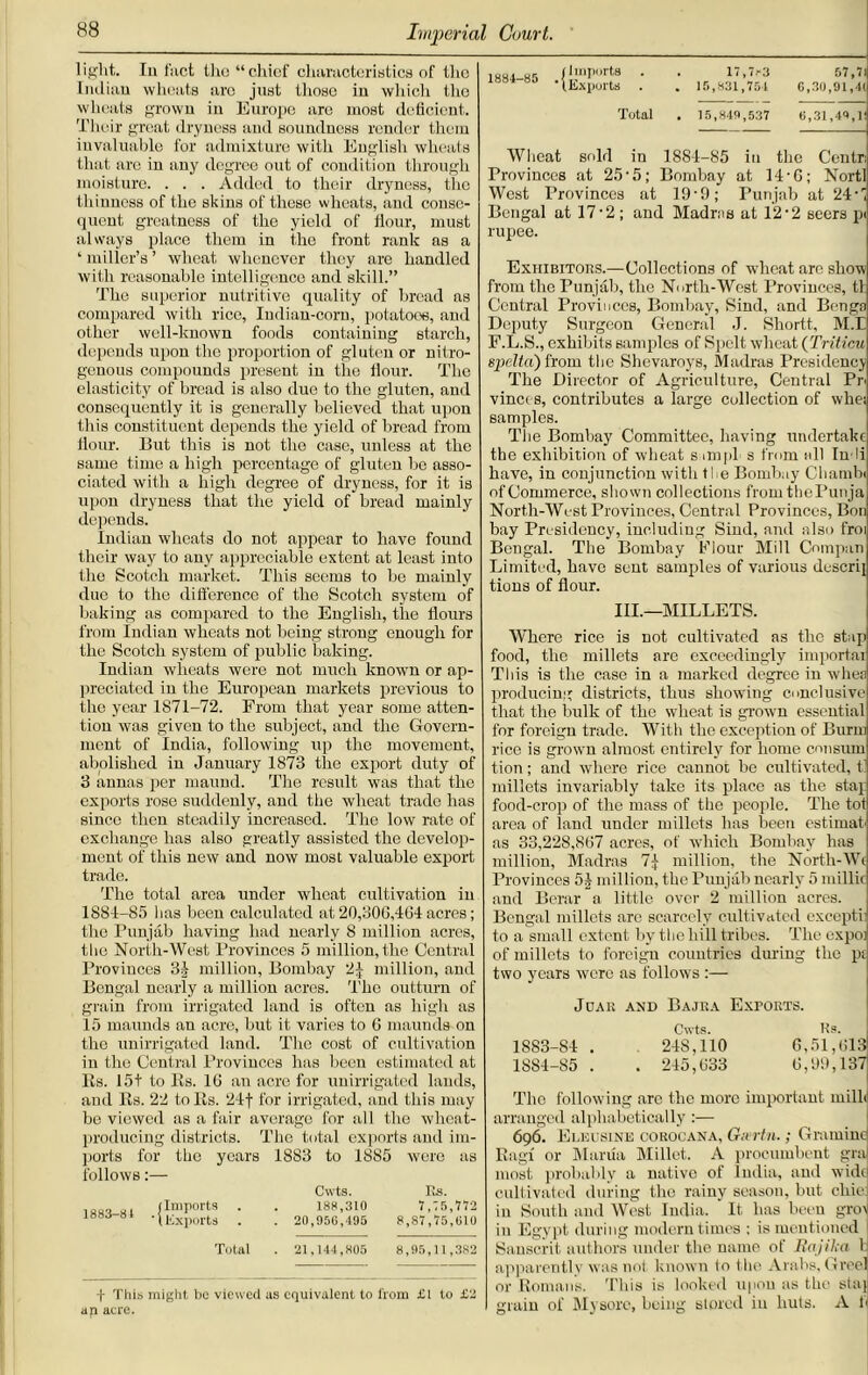 light. Iu fact the “chief characteristics of the Indian wheats are just those in which the wheats grown iu Europe are most deficient. Their great dryness and soundness render them invaluable for admixture with English wheats that are in any degree out of condition through moisture. . . . Added to their dryness, the thinness of the skins of these wheats, and conse- quent greatness of the yield of flour, must always place them in the front rank as a ‘ miller’s ’ wheat whenever they are handled with reasonable intelligence and skill.” The superior nutritive quality of bread ns compared with rice, Iudian-corn, potatoes, and other well-known foods containing starch, depends upon the proportion of gluten or nitro- genous compounds present in the flour. The elasticity of bread is also due to the gluten, and consequently it is generally believed that upon this constituent depends the yield of bread from flour. But this is not the case, unless at the same time a high percentage of gluten be asso- ciated with a high degree of dryness, for it is upon dryness that the yield of bread mainly depends. Indian wheats do not appear to have found their way to any appreciable extent at least into the Scotch market. This seems to be mainly due to the difference of the Scotch system of baking as compared to the English, the Hours from Indian wheats not being strong enough for the Scotch system of public baking. Indian wheats were not much known or ap- preciated in the European markets previous to the year 1871-72. From that year some atten- tion was given to the subject, and the Govern- ment of India, following up the movement, abolished in January 1873 the export duty of 3 annas per maund. The result was that the exports rose suddenly, and the wheat trade has since then steadily increased. The low rate of exchange has also greatly assisted the develop- ment of this new and now most valuable export trade. The total area under wheat cultivation in 1881-85 lias heen calculated at 20,300,4(31 acres; the Punjab having had nearly 8 million acres, the North-West Provinces 5 million, the Central Provinces 34 million, Bombay 2 j million, and Bengal nearly a million acres. The outturn of grain from irrigated land is often as high as 15 maunds an acre, but it varies to 6 maunds on the unirrigated land. The cost of cultivation iu the Central Provinces has been estimated at Its. 15+ to Ks. 16 an acre for unirrigated lands, and Its. 22 to Its. 21f for irrigated, and this may be viewed as a fair average for all the wheat- producing districts. The total exports and im- ports for the years 1883 to 1885 were as follows:— Cvvts IvS ui (Import ■ . 188,310 7,75,772 IBBO 81 • \Exports . . 20,950,495 8,87,75,010 Total . 21,144,805 8,95,11,382 1884-85 Imports Exports 17,7r3 15,831,754 57,7l 0,30,91,41 Total . 15,849,537 0,31,49,1 Wheat sold in 1881-85 in the Centr Provinces at 25-5; Bombay at 14-6; Nortl West Provinces at 19-9; Punjab at 24C Bengal at 17 ■ 2 ; and Madras at 12’2 seers pi rupee. Exhibitors.—Collections of wheat are show from the Punjab, the North-West Provinces, tl Central Provinces, Bombay, Sind, and Benga Deputy Surgeon General J. Shortt, M.E F.L.S., exhibits samples of Spelt wheat (Triticu spelta) from the Shevaroys, Madras Presidency The Director of Agriculture, Central Pr< vinccs, contributes a large collection of wliei samples. The Bombay Committee, having undertake the exhibition of wheat s impl s from all In-li have, iu conjunction witli ti e Bombay Clmnibi of Commerce, shown collections fromthePunja North-West Provinces, Central Provinces, Bon bay Presidency, including Siud, and also froi Bengal. The Bombay Flour Mill Compan Limited, have sent samples of various descrij tions of flour. III.—MILLETS. Where rice is not cultivated as the stop food, the millets are exceedingly importai This is the case in a marked degree in whes producing districts, thus showing conclusive that the bulk of the wheat is grown essential for foreign trade. With the exception of Burin rice is grown almost entirely for home consum tion; and where rice cannot be cultivated, t millets invariably take its place as the stay food-crop of the mass of the people. The tot area of land under millets has been estimate as 33,22S,867 acres, of which Bombay has million, Madras 7jr million, the North-W< Provinces 54 million, the Punjab nearly 5 millic and Berar a little over 2 million acres. Bengal millets are scarcely cultivated excepth to a small extent by the hill tribes. The expo] of millets to foreign countries during the pi two years wore as follows :— JUAR AND BAJKA EXPORTS. Cwts. Rs. 1883- 81 . 218,110 G,51,613 1884- 85 . . 215,633 6,99,137 The following are the more important milh arranged alphabetically:— 696. Eleusine corocana, Givrtn.; Gramme Rag! or Mania Millet. A procumbent gra most probably a native of India, and wide cultivated during the rainy season, but chic in South and West India. It has been grot in Egypt during modem times ; is mentioned I Sanscrit authors under the name of Rajika b f This might be viewed as equivalent to from £1 to £2 a ji acre. apparently was not known to the Arabs, Greel or Romans. This is looked upon as the stay, grain of Mysore, being stored in huts. A h