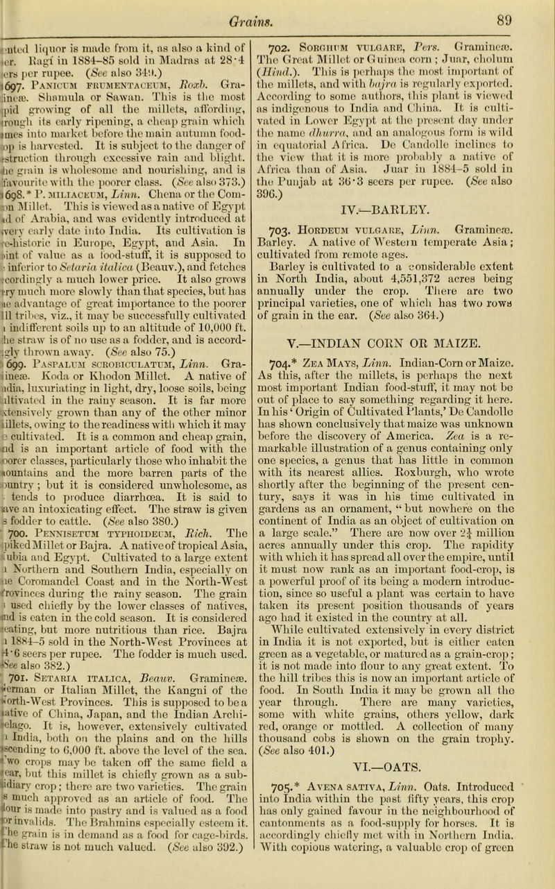 uteil liquor is made from it, ns also a kind of ter. Kagf in 1884-85 sold in Madras at 28'4 tors per rupee. (See also 349.) 1697. Panioum frumentaceum, Roach. Gra- ineas. Shamula or Sawan. 'J’his is the most mid growing of all the millets, affording, trough its early ripening, a cheap grain which lines into market before the main autumn food- mp is harvested. It is subject to the danger of ♦struction through excessive rain and blight. 4ie grain is wholesome and nourishing, and is favourite with the poorer class. (See also 373.) 1698. * P. miliacetm, Linn. Chcna or the Colu- mn Millet. This is viewed as a native of Egypt «d of Arabia, and was evident ly introduced at «very early date into India. Its cultivation is re-historic in Europe, Egypt, and Asia. In bint of value as a Food-stuff, it is supposed to ■ inferior to Setaria italica (Beauv.), and fetches tcordingly a much lower price. It also grows try much more slowly than that species, but lias ne advantage of great importance to the poorer 111 tribes, viz., it may be successfully cultivated 1 indifferent soils up to an altitude of 10,000 ft. die straw is of no use as a fodder, and is accord- ingly thrown away. (See also 75.) 699. I* asp alum scRonicu latum, Linn. Gra- iinese. Koda or Iiliodon Millet. A native of ndia, luxuriating in light, dry, loose soils, being ultivated in the rainy season. It is far more xtensively grown than any of the other minor iillets, owing to the readiness with which it may (i cultivated. It is a common and cheap grain, nd is an important article of food with the ooorer classes, particularly those who inhabit the nountains and the more barren parts of the ountry ; but it is considered unwholesome, as tends to produce diarrhoea. It is said to tive an intoxicating effect. The straw is given is fodder to cattle. (See also 380.) 700. Pennisetum typhoidecm, Rich. The (pikedMillet or Bajra. A nativeof tropical Asia, lubia and Egypt. Cultivated to a large extent 1 Northern and Southern India, especially on ue Coromandel Coast and in the North-West Provinces during the rainy season. The grain 1 used chiefly by the lowrer classes of natives, md is eaten in the cold season. It is considered ♦eating, but more nutritious than rice. Bajra 1 18*1-5 sold in the North-West Provinces at H-6 seers per rupee. The fodder is much used. iS’ee also 382.) 701. Setaria italica, Beauv. Gramine®. ♦human or Italian Millet, the Kangni of the ♦forth-West Provinces. This is supposed to boa lative of China, Japan, and the Indian Archi- pelago. It is, however, extensively cultivated p India, both on the plains and on the hills iscending to 6,000 ft. above the level of the sea. • wo crops may be taken off the same field a •ear, but this millet is chiefly grown as a sub- sidiary crop; there are two varieties. The grain 8 much approved as an article of food. The dour is made into pastry and is valued as a food pr invalids. The Brahmins especially esteem it. t he grain is in demand as a food for cage-birds, f he straw is not much valued. (See also 302.) 702. Sorghum vuloare, Pm. Gramme®. The Great Millet or Guinea corn ; Juar, cholum (Hind.). This is perhaps the most important of the millets, and with bajra is regularly exported. According to some authors, Ibis plant is viewed as indigenous to India and China. It is culti- vated in Lower Egypt at the present day under the name dhurra, and an analogous form is wild in equatorial Africa. Do Candolle inclines 1o the view that it is more probably a native of Africa than of Asia. Juar in 1884-5 sold in the Punjab at 36 • 3 seers per rupee. (See also 396.) IV.—BARLEY. 703. IIordeum vuloare, Linn. Gramme®. Barley. A native of Western temperate Asia; cultivated from remote ages. Barley is cultivated to a considerable extent in North Iudia, about 4,551,372 acres being annually under the crop. There are two principal varieties, one of which has two rows of grain in the ear. (See also 364.) V.—INDIAN CORN OR MAIZE. 704. * Zea Mays, Linn. Indian-Com or Maize. As this, after the millets, is perhaps the next most important Indian food-stuff, it may not bo out of place to say something regarding it here. In his ‘ Origin of Cultivated Plants,’ Do Candolle has shown conclusively that maize was unknown before the discovery of America. Zea is a re- markable illustration of a genus containing only one species, a genus that has little in common with its nearest allies. Roxburgh, who wrote shortly after the beginning of the present cen- tury, says it was in his time cultivated in gardens as an ornament, “ but nowhere on the continent of India as an object of cultivation on a largo scale.” There are now over 'i\ million acres annually under this crop. The rapidity with which it lias spread all over the empire, until it must now rank as an important food-crop, is a powerful proof of its being a modern introduc- tion, since so useful a plant was certain to have taken its present position thousands of years ago had it existed in the country at all. While cultivated extensively in every district in India it is not exported, but is either eaten green as a vegetable, or matured as a grain-crop; it is not made into flour to any great extent. To the hill tribes this is now an important article of food. In South India it may be grown all the year through. There are many varieties, some with white grains, others yellow, dark red, orange or mottled. A collection of many thousand cobs is shown on the grain trophy. (See also 401.) VI.—OATS. 703. * Avena sativa, Linn. Oats. Introduced into India within the past fifty years, this crop has only gained favour in the neighbourhood of cantonments as a food-supply for horses. It is accordingly chiefly met with in Northern India. With copious watering, a valuable crop of green