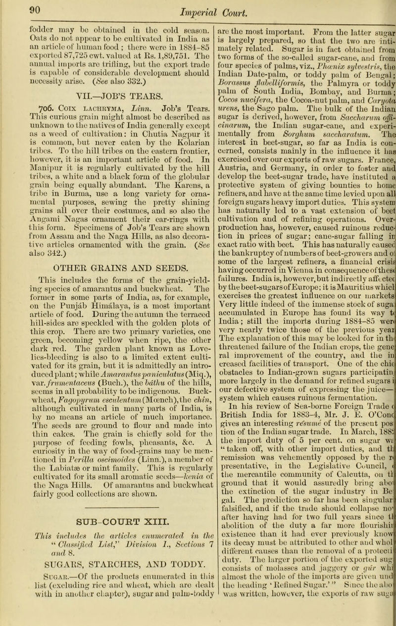 fodder may bo obtained in the cold season. Oats do not appear to be cultivated in India as an article of human food ; there were in 188-1-85 exported 87,725 cwt. valued at Rs. 1,80,751. The annual imports arc trifling, but the export trade is capable of considerable development should necessity arise. (See also 332.) VII.—JOB’S TEARS. 706. Coix lachryma, Linn. Job’s Tears. This curious grain might almost bo described as unknown to tlie natives of India generally except as a weed of cultivation: in Cliutia Nagpur it is common, but never eaten by the Kolarian tribes. To the hill tribes on the eastern frontier, however, it is an important article of food. In Manipur it is regularly cultivated by the hill tribes, a white and a black form of the globular grain being equally abundant. The Karens, a tribe in Burma, use a long variety for orna- mental purposes, sewing the pretty shining grains all over their costumes, and so also the Angami Nagas ornament their car-rings with this form. Specimens of Job’s Tears are shown from Assam and the Naga Hills, as also decora- tive articles ornamented with the grain. (See also 342.) OTHER GRAINS AND SEEDS. This includes the forms of the grain-yield- ing species of amarantus and buckwheat. The former in some parts of India, as, for example, on the Punjab Himalaya, is a most important article of food. During the autumn the terraced hill-sides are speckled with the golden plots of this crop. There are two primary varieties, one green, becoming yellow when ripe, the other dark red. The garden plant known as Love- lies-bleeding is also to a limited extent culti- vated for its grain, but it is admittedly an intro- duced plant ; while Amarantus pa niculatus (Miq.), var.frumentaceus (Buch.), the bdthu of the hills, seems in all probability to bo indigenous. Buck- wheat, Fagopyrum escMZenf«m(Moench),thc chin, although cultivated in mauy parts of India, is b.y no means an article of much importance. The seeds are ground to flour and made into thin cakes. The grain is chiefly sold for the purpose of feeding fowls, pheasants, &c. A curiosity in the way of food-grains may be men- tioned in Perilla oscimoides (Linn.), a member of the Labial® or mint family. This is regularly cultivated for its small aromatic seeds—Icenia of the Naga Hills. Of amarantus and buckwheat fairly good collections are shown. SUB COURT XIII. 'This includes the articles enumerated in the “ Classified List,’’ Division I., Sections 7 and 8. SUGARS, STARCHES, AND TODDY. Sugar.—Of the products enumerated iu this list (excluding rice and wheat, which are dealt with iu another chapter), sugar and palm-toddy are the most important. From the latter sugar is largely prepared, so that tlio two are inti- mately related. Sugar is in fact obtained from two forms of the so-called sugar-caue, and from four species of palms, viz., Phoenix sylvestris, the Iudiau Date-palm, or toddy palm of Beugal; Borassus flahellijormis, the Palmyra or toddy palm of South India, Bombay, and Burma; Cocos nucifera, the Cocoa-nut palm, aud Caryota urens, the Sago palm. The bulk of the Indian sugar is derived, however, from Saccharum ofii- cinarum, the Indian sugar-cane, and experi- mentally from Sorghum saccharaium. The interest iu beet-sugar, so far as India is con- cerned, consists mainly in the influence it has exercised over our exports of raw sugars. France, Austria, and Germany, in order to foster and develop the beet-sugar trade, have instituted a protective system of giving bounties to home refiners, and have at the same time levied upon all foreign sugars heavy import duties. This system has naturally led to a vast extension of beet cultivation aud of refining operations. Over- production has, however, caused ruinous reduc- tion in prices of sugar; caue-sugar falling in exact ratio with beet. This has naturally caused; the bankruptcy of numbers of beet-growers and 0: some of the largest refiners, a financial crisis having occurred in Vienna in consequence ofthess failures. India is, however,but indirectly affectec by thebeet-sugarsofEurope; it is Mauritius whicl exercises the greatest iufluence ou our markets Very little indeed of the immense stock of suga: accumulated in Europe has found its way t< India; still the imports during 1884-85 wen very nearly twice those of the previous year The explanation of this may be looked for in th< threatened failure of the Indian crops, the gene ral improvement of the country, and the in creased facilities of transport. One of the chic obstacles to Indian-grown sugars participatin more largely in the demand for refined sugars i our defective system of expressing the juice— system which causes ruinous fermentation. I11 his review of Sea-borne Foreign Trade c British India for 1883-4, Mr. J. E. O’Conc gives an iuteresting resume of the present pos tion of the Indian sugar trade. In March, 188*. the import duty of 5 per cent, on sugar wt “taken off, with other import duties, and tk remission was vehemently opposed by the r> presentativc, in the Legislative Council, < the mercantile community of Calcutta, on tl ground that it would assuredly bring aboi the extinctiou of the sugar industry in Be gal. The prediction so far has been singular falsified, and if the trade should collapse no' after having had for two full years since tl abolition of the duty a far more flourishii existence than it had ever previously know its decay must be attributed to other and whol different causes than the removal of a protecii duty. The larger portion of the exported sug consists of molasses aud jaggery or giir whi almost the whole of the imports are given und the heading ‘ Refined Sugar.’ ” Since thcaho was written, however, the exports of raw suga
