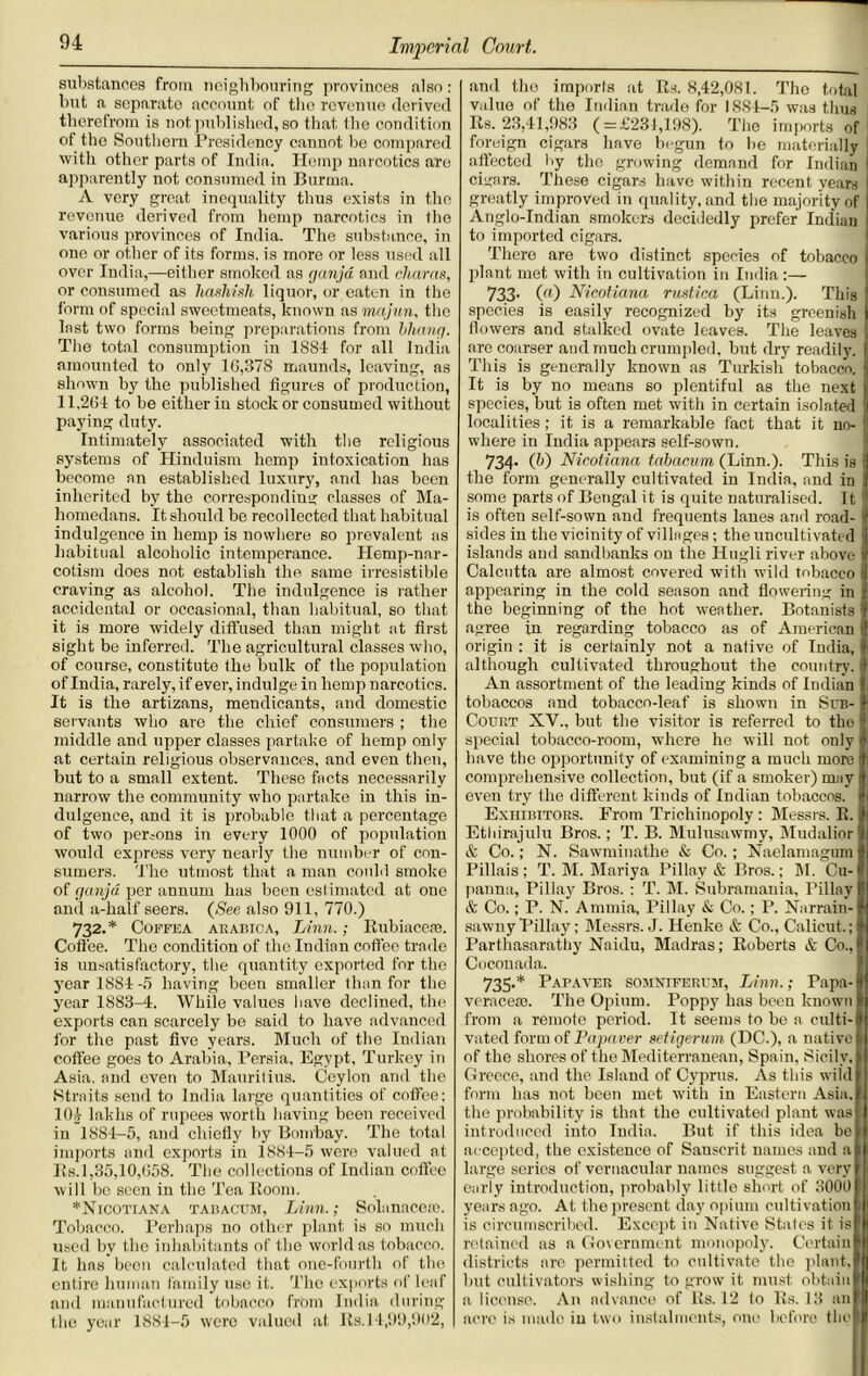 substances from neighbouring provinces also: but a sepnrato account of the revenue derived therefrom is not published, so that the condition of the Southern Presidency cannot be compared with other parts of India. Hemp narcotics are apparently not consumed in Burma. A very great inequality thus exists in the revenue derived from hemp narcotics in the various provinces of India. The substance, in one or other of its forms, is more or less used all over India,—either smoked as ganja and chains, or consumed as hashish liquor, or eaten in the form of special sweetmeats, known as mqjun, the last two forms being preparations from bhang. The total consumption in 1SS4 for all India amounted to only 16,378 maunds, leaving, as shown by the published figures of production, 11,264 to be either in stock or consumed without paying duty. Intimately associated with the religious systems of Hinduism hemp intoxication has become an established luxury, and has been inherited by the corresponding classes of Ma- homedans. It should be recollected that habitual indulgence in hemp is nowhere so prevalent as habitual alcoholic intemperance. Hemp-nar- cotism does not establish the same irresistible craving as alcohol. The indulgence is rather accidental or occasional, than habitual, so that it is more widely diffused than might at first sight be inferred. The agricultural classes who, of course, constitute the bulk of the population of India, rarely, if ever, indulge in hemp narcotics. It is the artizans, mendicants, and domestic servants who are the chief consumers ; the middle and upper classes partake of hemp only at certain religious observances, and even then, but to a small extent. These facts necessarily narrow the community who partake in this in- dulgence, and it is probable that a percentage of two persons in every 1000 of population would express very nearly the number of con- sumers. The utmost that a man could smoke of ganja per annum has been estimated at one and a-half seers. (See also 911, 770.) 732.* Coffea akabica, Linn.; Rubiacese. Coffee. The condition of the Indian coffee trade is unsatisfactory, the quantity exported for the year 1884-5 having been smaller than for the year 1883-4. While values have declined, the exports can scarcely bo said to have advanced for the past five years. Much of the Indian coffee goes to Arabia, Persia, Egypt, Turkey in Asia, and even to Mauritius. Ceylon and the Straits send to India large quantities of coffee; 104 lakhs of rupees worth having been received in 1884-5, and chiefly by Bombay. The total imports and exports in 1884-5 were valued at Rs.1,35,10,658. The collections of Indian coffee will be seen in the Tea Room. *Nicotiana tabacum, Linn.; Solanacese. Tobacco. Perhaps no other plant is so much used by the inhabitants of the world as tobacco. It has been calculated that one-fourth of the entire human family use it. The exports of leaf and manufactured tobacco from India during the year 1884-5 were valued at Its. 14,99,902, and tho imports at Rs. 8,42,081. The total value of the Indian trade for 1884-5 was thus Rs. 23,41,983 (=£231,198). The imports of foreign cigars have begun to lie materially affected by the growing demand for Indian cigars. These cigars have within recent years greatly improved in quality, and the majority of Anglo-Indian smokers decidedly prefer Indian to imported cigars. There are two distinct species of tobacco plant met with in cultivation in India :— 733- («) Nicotiana rustica (Linn.). This species is easily recognized by its greenish (lowers and stalked ovate leaves. The leaves are coarser and much crumpled, but dry readily. fl This is generally known as Turkish tobacco. ] It is by no means so plentiful as the next species, but is often met with in certain isolated localities; it is a remarkable fact that it no- where in India appears self-sown. 734- (b) Nicotiana tabacum (Linn.). This is the form generally cultivated in India, and in some parts of Bengal it is quite naturalised. It |] is often self-sown and frequents lanes and road- | sides in the vicinity of villages; the uncultivated | islands and sandbanks on the Hugli river above I Calcutta are almost covered with wild tobacco appearing in the cold season and flowering in the beginning of the hot weather. Botanists agree in regarding tobacco as of American I origin : it is certainly not a native of India, although cultivated throughout the country, f An assortment of the leading kinds of Indian tobaccos and tobacco-leaf is shown in Sub- Court XV., but the visitor is referred to tho special tobacco-room, where he will not only have the opportunity of examining a much more comprehensive collection, but (if a smoker) may even try the different kinds of Indian tobaccos. Exhibitors. From Trichinopoly : Messrs. R. Ethirajulu Bros.; T. B. Mulusawmy, Mudalior & Co.; N. Sawminatlie & Co.; Naelamagum Pillais ; T. M. Mariya Pillay & Bros.; M. Cu- panna, Pillay Bros. : T. M. Subramauia, Pillay & Co.; P. N. Ammia, Pillay & Co.; P. Narrain- sawnyPillay; Messrs. J. Henke & Co., Calicut.; Parthasarathy Naidu, Madras; Roberts & Co., Coconada. 735.* Papaver somniferum, Linn.; Papa- veracese. The Opium. Poppy has been known } from a remote period. It seems to be a culti- vated form of Papaver setigerum (DC.), a native of the shores of the Mediterranean, Spain, Sicily, Greece, and the Island of Cyprus. As this wild form has not been met with in Eastern Asia, the probability is that the cultivated plant was introduced into India. But if this idea be ( accepted, the existence of Sanscrit names and a : large series of vernacular names suggest a very early introduction, probably little short of 3000 ! years ago. At the present day opium cultivation 1 is circumscribed. Except in Native States it is retained as a Government monopoly. Certain i districts are permitted to cultivate the plant, but cultivators wishing to grow it must obtain \ a license. An advance of Rs. 12 to Its. 13 an I acre is made in two instalments, one before the I