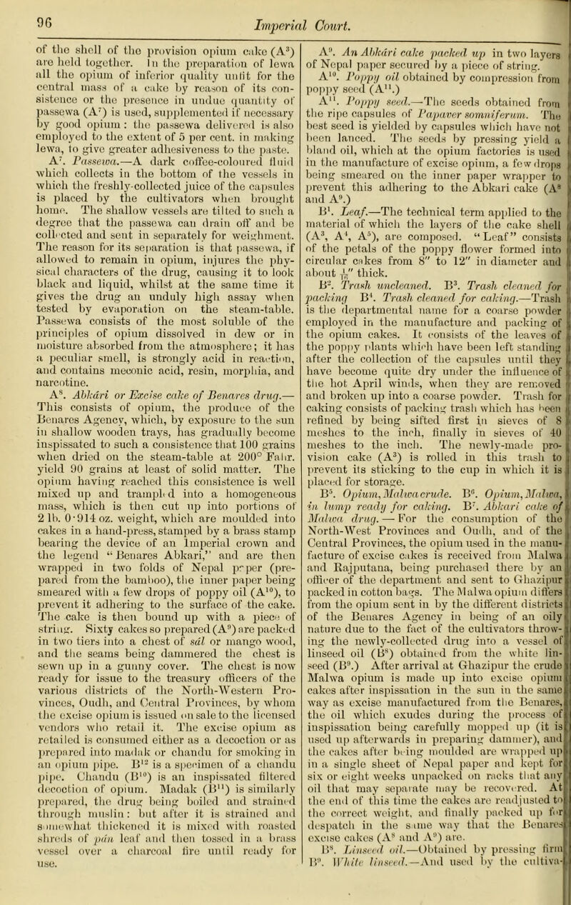 of the shell of tho provision opium cake (A3) arc held together. I n the preparation of Iowa all the opium of inferior quality unlit for the central mass of a cake by reason of its con- sistence or the presence in undue quantity of passewa (A7) is used, supplemented if necessary by good opium : tho passewa delivered is also employed to tho extent of 5 per cent, in making lewa, to give greater adhesiveness to the paste. A;. Passewa.—A dark coffee-coloured fluid which collects in the bottom of the vessels in which the freshly-collected juice of the capsules is placed by the cultivators when brought home. The shallow vessels are tilted to such a degree that the passewa can drain off and bo collected and sent in separately for weighment. The reason for its separation is that passewa, if allowed to remain in opium, injures the phy- sical characters of the drug, causing it to look black and liquid, whilst at the same time it gives the drug an unduly high assay when tested by evaporation on the steam-table. Passewa consists of the most soluble of the principles of opium dissolved in dew or in moisture absorbed from the atmosphere; it has a peculiar smell, is strongly acid in reaction, and contains meconic acid, resin, morphia, and narcotine. As. Abkari or Excise cake of Benares drug.— This consists of opium, the produce of the Benares Agency, which, by exposure to the sun in shallow wooden trays, has gradually become inspissated to such a consistence that 100 grains when dried on the steam-table at 200° Fahr. yield 90 grains at least of solid matter. The opium having reached this consistence is well mixed up and tramplt d into a homogeneous mass, which is then cut up into portions of 21b. 0'91-loz. weight, which are moulded into cakes in a hand-press, stamped by a brass stamp bearing the device of an Imperial crown and the legend “Benares Abkari,” and are then wrapped in two folds of Nepal prper (pre- pared from the bamboo), the inner paper being smeared with a few drops of poppy oil (A10), to prevent it adhering to the surface of the cake. The cake is then bound up with a piece of string. Sixty cakes so prepared (A9) are packed in two tiers into a chest of sal or mango wood, and the seams being dammered the chest is sewn up in a gunny cover. The chest is now ready for issue to the treasury officers of the various districts of the North-Western Pro- vinces, Oudh, and Central Provinces, by whom tho excise opium is issued on sale to tho licensed vendors who retail it. The excise opium as retailed is consumed either as a decoction or as prepared into maduk or chandu for smoking in an opium pipe. B12 is a specimen of a clumdu pipe. Chandu (B10) is an inspissated filtered decoction of opium. Madak (Bu) is similarly prepared, the drug being boiled and strained through muslin: but after it is strained and somewhat thickened it is mixed with roasted shreds of pan leaf and then tossed in a brass vessel over a charcoal lire until ready for use. A9. An Ablcdri cake packed up in two layers of Nepal paper secured by a piece of string. A10. Poppy oil obtained by compression from poppy seed (A11.) A11. Poppy seed.—Tho seeds obtained from the ripe capsules of Papaver somniferum. Tho best seed is yielded by capsules which have not been lanced. The seeds by pressing yield a bland oil, which at tho opium factories is used in the manufacture of excise opium, a few drops being smeared on the inner paper wrapper to in-event this adhering to the Abkari cake (A9 and A9.) B1. Leaf.—The technical term applied to the material of which the layers of the cake shell ri (A3, A1, A5), are composed. “Leaf” consists L of the petals of the poppy flower formed into j circular cakes from 8 to 12 in diameter and h about thick. B2. Trash uncleaned. B3. Trash cleaned for ji packing B4. Trash cleaned for caking.—Trash a is the departmental name for a coarse powder j| employed in the manufacture and packing of ;; the opium cakes. It consists of the leaves of k the poppy plants which have been left standing after the collection of the capsules until they \r have become quite dry under the influence of | the hot April winds, when they are removed and broken up into a coarse powder. Trash for caking consists of packing trash which has I -ecu i refined by being sifted first in sieves of 8 It meshes to the inch, finally in sieves of 40 meshes to the inch. The newly-made pro- vision cake (A3) is rolled in this trash to prevent its sticking to the ciqi in which it is placed for storage. B5. Opium. Malwacrude. BG. Opium, Malwa, in lump ready for caking. B;. Abkari cake of | Malwa drug. — For the consumption of tho North-West Provinces and Oudh, and of the Central Provinces, the opium used iu the manu- j facturo of excise cakes is received from Malwa and Rajputana, being purchased there by an officer of the department and sent to Ghazipur packed in cotton bags. The Malwa opium differs from the opium sent in by the different districts of the Benares Agency in being of an oily nature due to the fact of the cultivators throw- ing the newly-collected drug into a vessel of linseed oil (B8) obtained from the white lin- seed (B9.) After arrival at Ghazipur the crude Malwa opium is made up into excise opium cakes after inspissation in the sun in the same way as excise manufactured from the Benares, the oil which exudes during the process of inspissation being carefully mopped up (it is used up afterwards in preparing dammer), and the cakes after bring moulded are wrapped up in a single sheet of Nepal paper and kept for six or eight weeks unpacked on racks that any oil that may separate may be recovered. At the end of this time the cakes are readjusted to the correct weight, and finally packed up for despatch in the same way that the Benares excise cakos (A8 and A9) are. B“. Linseed oil.—Obtained by pressing firm | B°. White linseed. —And used by tho cultiva-