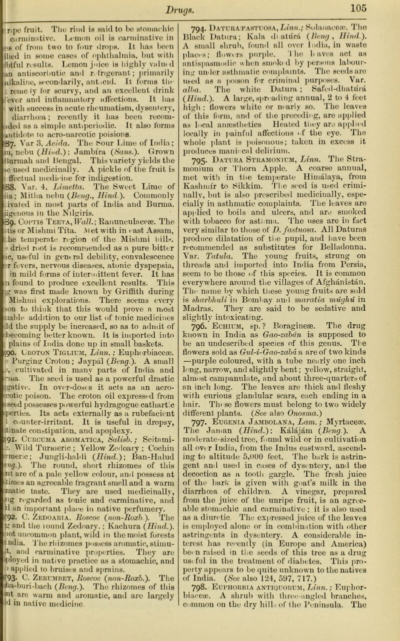 ripe fruit. The rind is said to be stomachic carminative. Lemon oil is carminative in i?s of from two to four drops. It lias been Hied in some eases of ophthalmia, but with Ibtful results. Lemon juice is highly value d mn antiscorbutic and refrigerant; primarily alkaline, secondarily, antacid. It forms the reme ly for scurvy, and an excellent drink ever and inflammatory affections. It has with success in acute rheumatism, dysentery, diarrhoea; recently it has been reoom- aded as a simple antiperiodic. It also forms antidote, to aero-narcotic poisions. 37. Var 3, Adda. The Sour Lime of India ; 111, nebu (Hind.); Jambira (Sans.). Grown iiurmah and liengal. This variety yields the te used medicinally. A pickle of the fruit is ffectual medicine for indigestion. B8. Var. 4, Limetta. The Sweet Lime of jia; Mitha nebu (Beng., Hind ). Commonly ivaled in most parts of India and Burma, jigenous in the Nilgiris. 39. Cortis Teeta, Wall.; Ranunculacese. The tis or Mishmi Tfta. At et with in cast Assam, he temperate region of the Mishmi hills. • dried mot is recommended as a pure bitter ■ic, useful in gent ral debility, convalescence ■r fevers, nervous diseases, atonic dyspepsia, in mild forms of intermittent fever. It has :i found to produce excellent results. This .g was first made known by Griffith during Mishmi explorations. There seems every son to think that this would prove a most liable addition to our list of tonic medicines id the supply be increased, so as to admit of becoming better known. It is imported into plains of India done up in small baskets. ;90. Croton Tig hum, Linn.; Euphorbiacese. £ Purging Croton; Jaypiil (Beng.). A small cultivated in many parts of India and -iua The seed is used as a powerful drastic igative. In over-doses it acts as an acro- 'cotic poison. The croton oil expressed from :seed possesses powerful liydragogue cathartic ■perties. Its acts externally as a rubefacient I counter-irritant. It is useful in dropsy, tinate constipation, and apoplexy. *91. Curcuma aromatica, Salisb.; Scitami- p. Wild Turmeric ; Yellow Zcdoary ; Cochin irraeric; Jungli-haldi (Hind.); Ban-Halud uig.). The round, short rhizomes of this nit are of a pale yellow colour, and possess at dimes an agreeable fragrant smell and a warm anatic taste. They are used medicinally, ig regarded as tonic and carminative, and il an important place in native perfumery. ■92. C. Zedoaria. Roscoe (non-Roxb). The  and the tound Zedoary. ; Kachura (Hind.). not uncommon plant, wild in the moist forests  ndia. The rhizomes possess aromatic, stimu- rt, and carminative properties. They are I’loyed in native practice as a stomachic, and o applied to bruises and sprains. :93- C. Zerumbet, Roscoe (non-Roxb.). The lha-buri-bach (Beng.). The rhizomes of this tut are warm and aromatic, and are largely Id in native medicine. 794. Daturafastuosa, Linn.; Solanaceai. The Black Datura; lvala di aturd (Bmg, Hind). A small shrub, found all over India, in waste places; flowers purple. I he haves act as antispasmodic when smoked by persons labour- ing under asthmatic complaints. The seeds are used as n poison for criminal purposes. Var. alba. The white Datura; Safed-dhatiM (Hind.). A large,spreading annual, 2 to 4 feet high ; flowers white or nearly so. The leaves of this form, and of the preceding, are applied as local anaesthetics Heated they are applied locally in painful affections of the eye. The whole plant is poisonous; taken in excess it produces maniacal delirium. 795. Datura Stramonium, Linn. The Stra- monium or Thorn Apple. A coarse annual, met with in the temperate Himalaya, from Kashmir to Sikkim. The seed is used crimi- nally, but is also prescribed medicinally, espe- cially iu asthmatic complaints. The leaves are applied to boils and ulcers, and are smoked with tobacco for asthma. The uses are in fact very similar to those of D. fastuosa. All Daturas produce dilatation of the pupil, and have been recommended as substitutes for Belladonna. Var. Tatula. The young fruits, strung on threads and imported into India from Persia, seem to be those of this species. It is common everywhere around the villages of Afghanistan. The name by which these young fruits are sold is sharbhuli in Bombay and maratia muyhu in Madras. They are said to be sedative and slightly intoxicating. 796. Echium, sp. ? Boraginese. The drug known in India as Gao-zdbdn is supposed to be an undescribed species of this genus. The flowers sold as Gul-i-Gao-zaban are of two kinds —purple coloured, with a tube nearly one inch long, narrow, and slightly bent; yellow, straight, almost campanulate, and about three-quarters of an inch long. The leaves are thick and fleshy with curious glandular scars, each ending in a hair. Tlu se flowers must belong to two widely different, plants. (See also Onosma.) 797. Eugenia Jambolana, Lam.; Myrtacere. The Jaman (Hind.); Kalajam (Beng.). A moderate-sized tree, found wild or in cultivation all over India, from the Indus eastward, ascend- ing to altitude 5,000 feet. The bark is astrin- gent and used in cases of dysentery, and the decoction as a tooth gargle. The fresh juice of the bark is given with goat’s milk in the diarrhcea of children. A vinegar, prepared from the juice of the unripe fruit, is an agree- able stomachic and carminative ; it is also used as a diuretic The expressed juice of Iho leaves is employed alone or in combination with other astringents in dysentery. A considerable in- terest has recently (in Europe and America) been raised in the seeds of this tree as a drug useful in the treatment of diabetes. This pro- perty appears to be quite unknown to the natives of India. (See also 124, 597, 717.) 798. Euriiorbia antiquorum, Linn.; Euphor- biacecc. A shrub with throe-angled branches, Common on the dry hill- of the Peninsula. The