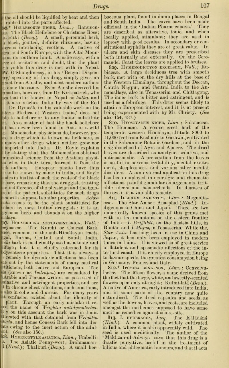 the oil should be liquified by heat and then rubbed into the parts aft'eeted. <6.* Helleborus Niger, Linn.; Ranuncu- to. The Black Hellebore or Christmas Rose; ii-kiitki (Bmg.). A small, perennial herb, i black, jointed, definite rhizomes, having lerous interlacing rootlets. A native of stml and South Europe, with the Altai Moun- ts ns its southern limit. Ainslie says, with a •ee of hesitation and doubt, that the plant fch yields this drug is met with iu Nepal. i\V. O’Shaughuessy, in his ‘Bengal Dispcn- Try,’ speaking of this drug, simply gives an ract from Ainslie, and most modern authors j done the same. Even Ainslie derived his -rmation, however, from Dr. Kirkpatrick, who es that it is kuown in Nepal as kutka, and it also reaches India by way of the Red Dr. Dytnodk, iu his valuable work on the teria Medica of Western India,’ does not de to hellebore or to any Indian substitute t. As a matter of fact the black hellebore at has never been found in Asia in a wild e. Mahomedan physicians do, however, pre- «e a drug which is known as hellebore, as many other drugs which neither grow nor imported into India. Dr. Roylc explains by stating that the Mahomedans obtained ir medical science from the Arabian physi- ts who, in their turn, learned it from the ck authors. European plants have thus -:e to be known by name in India, and Royle aides in his list of such the roots of the black tbore, remarking that the druggist, trusting ae indifference of the physician and the igno- re of the patient, substitutes for such drugs rs with supposed similar properties. Actcea ata seems to be the plant substituted for chore by most Indian druggists : it is an igenous herb and abundant on the higher ualaya. 07. Holarrhena antidysenterica, Wall. ; •cynaceae. The Kurclii or Conessi Bark. «ree, common in the sub-Himalayau tracts, .gal, Burma, Central and South India, rchi bark is medicinally used as a tonic and iifuge; but it is chiefly esteemed for its .dysenteric properties. That it is always a remedy for dysenteric affections has been ue out by the statements of mauy medical titiouers, both native and European. The es (known as Indrajau) are considered by ^Arabic and Persian writers as possessed of ninativc and astringent properties, and are 1 in chronic chest affections, such as asthma, also in colic and diuresis. For many years it confusion existed about the identity of plant. Through an early mistake it re- ed the name of Wrightia antidysenterica. dy on this account the bark was in India Iterated with that obtained from Wrigldia Gloria, and hence Conessi Bark fell into dis- ite owing to the inert action of the adul- mt. (See also 150.) fo8. IIydrocotyle asiatica,Linn.; Umbclli- p- The Asiatic Penny-wort; Brahmaman- i (Hind.); Thalkuri (Deng.). A small her- baceous plant, found in damp places in Bengal and South India. The leaves have been made officinal in the ‘ Indian Pharmncopceia.’ They are described as alterative, tonic, and when locally applied, stimulant; they are used in leprosy with good results. In secondary or con- stitutional syphilis they are of great value. In ulcers and skin diseases they are proscribed both internally and externally. On the Coro- mandel Coast the leaves are applied to bruises. 809. IIYMENODICTYON EXCELSCM, Wall.; Rll- biacem. A large deciduous tree with smooth bark, met with on the dry hills at the base of the Western Himalaya, throughout the Deccan, Chutia Nagpur, and Central India to the An- namallays, also iu Tenasserim and Chittagong. The inner bark is bitter and astringent., and is used as a febrifuge. This drug seems likely to attain a European interest, and it is at present being experimented with by Mr. Christy. (See also 154. 437.) 810. PIyoscyamtjs niger, Linn ; Solanacem. The Henbane. A coarse erect herb of the temperate western Himalaya, altitude 8000 to 11,000 feet from Kashmir to Garhwal, cultivated in the Sahranpur Botanic Gardens, and in the neighbourhood of Agra and Ajinere. The dried leaves are described as anodyne, sedative, and antispasmodic. A preparation from the leaves is useful iu nervous irritability, mental excite- ment, sleeplessness, and various other mental disorders. As an external application this drug has been employed in neuralgic and rheumatic affections, painful glandular enlargements, irrit- able ulcers and haemorrhoids. In diseases of the eye it is a valuable remedy. 811. Illicium anisatum, Linn.; Magnolia- cese. The Star Anise ; Anasphal (Hind.). In- digenous to China and Japan. There are two imperfectly known species of this genus met with in tbe mountains on the eastern frontier of India—I. Griflitliii, on the Khasia hills, in Bhutan and I. Majus, in Tenasserim. While the. Star Anise has long been in use in China and Japan, it has only been employed in modern times in India. It is viewed as of great service in flatulent and spasmodic affections of the in- testinal canal. It is chiefly employed in Europe to flavour spirits, the greatest consumption being in Germany, France, and Italy. 812. * Iposicea bona-nox, Linn.; Convolvu- laceae. The Moon-flower, a name derived from the fact that the large, white, and sweetly-scented flowers open only at night; Kulmi-latd (Beng.). A native of America, early introduced into India, and in some parts of the country now quite naturalised. The dried capsules and seeds, as well as the flowers, leaves, and roots, are included amongst the medicines supposed to have somo merit as remedies against snake-bite. 813. I- HEDERACEA, Jacq. The Kaladana (Hind.). A common plant, widely cultivated in India, where it is also apparently wild. The seed is used medicinally. The author of the ‘ Makhzan-ul-Adwiya ’ says that this drug is a drastic purgative, useful iu the treatment of bilious and phlegmatic humours, and that it acts