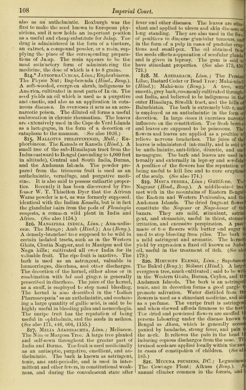 also as an anthelmintic. Roxburgh was the first to make the seed known to European phy- sicians, anil it now holds an important position as a useful and cheap substitute for Jalap. Toe drug is administered in the form of a tincture, an extract, a compound powder, or a resin, sup- plying the place of the corresponding prepara- tions of Jalap. The resin appears to be the most satisfactory form of administering the medicine, the dose of which is 4 to 8 grains. 814. * JatkophaCi kcas, Linn.; Euphorbiacese. The Physic Nut; Bag-berenda (Hind., Beng.). A soft-wooded, evergreen shrub, indigenous to America, cultivated in most partsof In lia. The seed yields an oil which is used as a purgative and emetic, and also as an application in cuta- neous diseases. In overdoses it acts as an acro- narcotic poison. The diluted oil forms a useful embrocation in chronic rheumatism. The leaves are extensively used in the Cape de Yerd Islands as a lactiigogue, in the form of a decoction or cataplasm to the mammae. 1 See also 1026.) 815. Mallotus philippinensis, Mull.; Eu- phorbiacese. The Kamala or Kamela (Hind.). A small tree of the sub-Himalayan tract from the Indus eastward to Bengal (ascending to 4,000 feet in altitude), Central and South India, Burma, and the Andaman Islands. The powder pre- pared from the tricocous fruit is used as an anthelmintic, vermifuge, and purgative medi- cine. It is also said to possess cathartic proper- ties. Recently it has been discovered by Pro- fessor W. T. Thiselton Dyer that the African Waras powder is not, as was formerly supposed, identical with the Indian Kamela, but is in fact the glandular hairs from the pods of Flemingia congesta, a common wild plant in India and Africa. (See also 1154.) 816. Manoifera indica, Linn.; Anacardia- ce*. The Mango ; Amb (Hind.') ; Am (Beng.). A densely-branched tree supposed to be wild in certain isolated tracts, such as in the Western Ghats, Chutia Nagpur, and in Manipur and the Nnga hills; cultivated all over India for its Valuable fruit. The ripe fruit is laxative. The bark is used as an astringent, valuable in haemorrhages, diarrhoea, and other discharges. The decoction of the kernel, either alone or in combination with bel and ginger, is generally prescribed in diarrhoea. The juice of the kernel, as a snuff, is employed to stop nasal bleeding. The kernel is also described in the ‘Indian Pharmacopoeia ’ as an anthelmintic, and contain- ing a large quantity of gallic acid, is said to be highly useful in Weeding piles and menorrhagia. The unripe fruit has the reputation of being useful in ophthalmia, and the seeds in asthma. (See also 171, 44G, (104, 1155.) 817. Melia Azadiraciita, Linn.; Meliaceso. The Nun or Margosa Tree. A large tree planted and self-sown throughout the greater part of India ami Burma. The fruit is used medicinally as an antiseptic, purgative, emollient, and an- thelmintic. The bark is known as astringent, tonic., and anti-periodic, and is used in inter- mittent and other fevers, in constitutional weak- ness, anil during the convalescent slate after fever and other diseases. The leaves are stim-l ulant and applied to ulcers aud skin disc ase.s oi long standing. They are also used in the form1 of poultices to disperse glandular tumours, andl in the form of a pulp in cases of pustular erup- tions aud small-pox. The oil obtaine d from the seeds effects suppuration of scrofular glands!1 and is given in leprosy. The gum is said tel have stimulant properties. (Nee also 175, 4501' 721.) 818. M. Azedarach, Linn.; The Persian Lilac, Bastard Cedar or Bead 1 ree; Maha-m'nil. (Hind.); Maha-nim (Beng.). A tree, with smooth, grey bark,commonly cultivated through- out India, and believed to be indigenous in the outer Himalaya, Siwalik tract, ami the hills ol! Baluchistan. The bark is extremely bitt. r, and is employed as an anthelmintic in the form ol decoction. In large doses it exercises narcotic influence on the constitution. The fresh berritc and leaves are supposed to be poisonous. The flowers and leaves are applied as a poultice led; relieve nervous headaches. The juice of theJ leaves is administered internally, and is said tcW be anthelmintic, anti-lithic, diuretic, and ear I menagogue. The bark and leaves are used in- ternally and externally in leprosy and scrofulah A poultice of the flowers has the reputation 0:0 being useful to kill lice and to cure eruption1' of the scalp. (See also 174.) 819. Mespa ferrea, Linn; Guttiferse. Tin# Nagesar (Hind., Beng.). A middle-sized tree5 met with in the mountains of Eastern Bengali) the Eastern and Western Peninsulas, and th-l Andaman Islands. The dried fragrant flower! constitute the Nagesar or Nage-kesar of the bazars. They are mild, stimulant, astrinj gent, and stomachic, useful in thirst, stomac1' irritation, and excessive perspiration. A past- made of tie flowers with butter and sugar il|i used to stop bleeding from piles. The bark it a mild astringent and aromatic. The kernel): yield by expression a fixed oil known as liahuft oil, useful in the treatment of itch. (See alsf 179.) 820. Mimusops Elengi, Linn.; Sapotaceali The Bakul (Beng.); Wolsari (Hind.). A largif evergreen tree, much cultivated ; said to be wil in the Western Glaits, Burma, Ceylon, and tl: Andaman Islands. The bark is an astringet tonic., and in decoction forms a good gargle t promote salivation. Water distilled from tbi tlowers is used as a stimulant medicine, and all as a pei fume. The unripe fruit is astringen and when chewed affords firmness to the teetl The dried and powdered flowers are snuffed 11 persons labouring under the disease known Bengal as Ahwa, which is generally acconj panied by headache, strong fever, and pain i the neck. It relieves the pain in the head t| inducing copious discharges from the nose. Tl bruised seeds are applied locally within the ami in eases of constipation of children. (See ah 185.) 821. Mucuna pruriens, DC.; Legutninos The Cowhage Plant; Alkusa (Beng.). J annual climber common in the forests, and