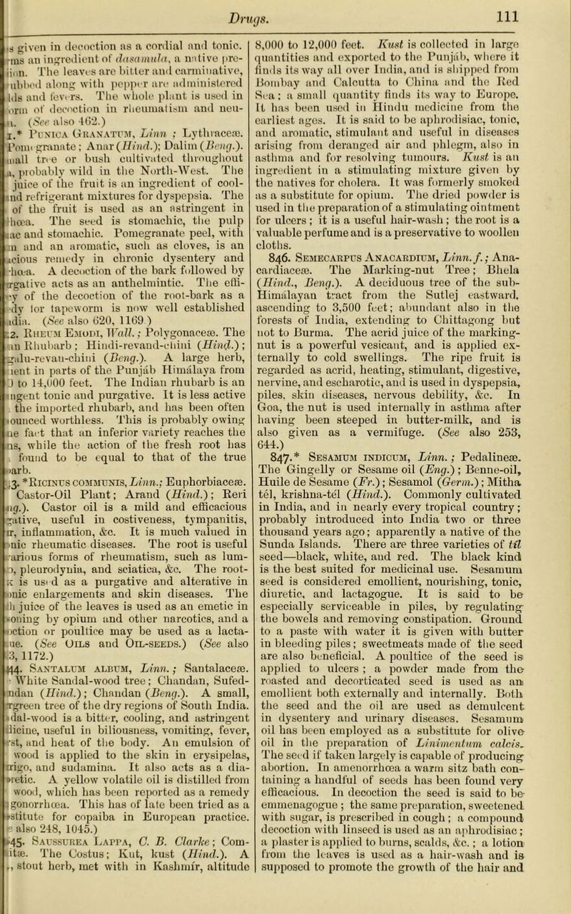 ,s given in decoction as a cordial and tonic, fins an ingredient of dasamuln, a unlive pre- jian. The leaves arc bitter and carminative, nibbed along with pepper are administered Ids and levers. The whole plant is used in nrm of decoction in rheumatism and neu- ii. (See also 462.) x* Punica Granatum, Linn ; Lythracese. Pomegranate; Anar (Hind.); Dalim (Bang.). mall tree or bush cultivated throughout .a, probably wild in the North-West. The juice of the fruit is an ingredient of cool- nd refrigerant mixtures for dyspepsia. The of the fruit is used as an astringent in ihcea. The seed is stomachic, the pulp ;ac and stomachic. Pomegranate peel, with on and an aromatic, such as cloves, is an ■icious remedy in chronic dysentery and •hcea. A decoction of the bark followed by a-gative acts as an anthelmintic. The effi- ry of the decoction of the root-bark as a dy lor tapeworm is now well established adia. (See also 620, 1169 ) .2. Rheum Emodi, Wall.; Polygonacese. The ,nn Rhubarb ; Hindi-revand-chini (Hind.'); ■galu-revau-chini (Beng.). A large herb, lent in parts of the Punjab Himalaya from D to 14,000 feet. The Indian rhubarb is an agent tonic and purgative. It is less active the imported rhubarb, and has been often •ounced worthless. This is probably owing tie fact that an inferior variety reaches the os, while the action of the fresh root has , found to be equal to that of the true >arb. *Ricinus communis, Linn.; Euphorbiacese. Castor-Oil Plant; Arand (Hind.) ; Reri tig.). Castor oil is a mild and efficacious gative, useful in costiveuess, tympanitis, ir, inflammation, &c. It is much valued in nic rheumatic diseases. The root is useful arious forms of rheumatism, such as lum- o, pleurodynia, and sciatica, &c. The root- k is used as a purgative and alterative in »>nic enlargements and skin diseases. The ill juice of the leaves is used as an emetic in zoning by opium and other narcotics, and a notion or poultice may be used as a lacta- nue. (See Oils and Oil-seeds.) (See also :3,1172.) (44. Santalum album, Linn.; Santalaceie. White Sandal-wood tree ; Chandan, Sufed- ndan (Hind.); Chandan (Beng.). A small, Tgreen tree of the dry regions of South India. • dal-wood is a bitter, cooling, and astringent iliciue, useful in biliousness, vomiting, fever, rst, and heat of the body. An emulsion of wood is applied to the skin in erysipelas, trigo, and sudamina. It also acts as a dia- *retic. A yellow volatile oil is distilled from wood, which has been reported as a remedy .gonorrhoea. This has of late been tried as a *stitute for copaiba in European practice, p also 248, 1045.) *45- Saussurea Lappa, C. B. Clarice; Corn- lit*. The Costus; Kut, kust (Hind.). A ., stout herb, met with in Kashmir, altitude 8,000 to 12,000 feet. Kust is collected in large quantities and exported to the Punjab, where it finds its way all over India, and is shipped from Bombay and Calcutta to China and the Red Sea ; a small quantity finds its way to Europe. It has been used in Hindu medicine from the earliest ages. It is said to be aphrodisiac, tonic, and aromatic, stimulant and useful in diseases arising from deranged air and phlegm, also in asthma and for resolving tumours. Kust is an ingredient in a stimulating mixture given by the natives for cholera. It was formerly smoked as a substitute for opium. The dried powder is used in the preparation of a stimulating ointment for ulcers ; it is a useful hair-wash ; the root is a valuable perfume and is a preservative to woollen cloths. 846. Semecarpus Anacardium, Linn.f.; Ana- cardiace*. The Marking-nut Tree; Bliela (Hind., Beng.). A deciduous tree of the sub- Himalayan tract from the Sutlej eastward, ascending to 3,500 feet; abundant also in the forests of India, extending to Chittagong but not to Burma. The acrid juice of the marking- nut is a powerful vesicant, and is applied ex- ternally to cold swellings. The ripe fruit is regarded as acrid, heating, stimulant, digestive, nervine, and escharotic, and is used in dyspepsia, piles, skin diseases, nervous debility, &c. In Goa, the nut is used internally in asthma after having been steeped in butter-milk, and is also given as a vermifuge. (See also 253, 644.) 847. * Sesamum indicum, Linn.; Pedalineae. The Gingeliy or Sesame oil (Eng.); Benne-oil, Huile de Sesame (Fr.); Sesamol (Germ.); Mitha tel, krishna-te'l (Hind.). Commonly cultivated in India, and in nearly every tropical country; probably introduced into India two or three thousand years ago; apparently a native of the Sunda Islands. There are three varieties of til seed—black, white, and red. The black kindi is the best suited for medicinal use. Sesatnum seed is considered emollient, nourishing, tonic, diuretic, and lactagogue. It is said to be especially serviceable in piles, by regulating- the bowels and removing constipation. Ground to a paste with water it is given with butter in bleeding piles; sweetmeats made of the seed are also beneficial. A poultice of the seed is applied to ulcers ; a powder made from the- roasted and decorticated seed is used as an emollient both externally and internally. Both the seed and the oil are used as demulcent in dysentery and urinary diseases. Sesamum oil has been employed as a substitute for olive- oil in the preparation of Linimentum calc is. The seed if taken largely is capable of producing abortion. In amenorrhoea a warm sitz bath con- taining a handful of seeds has been found very efficacious. In decoction the seed is said to be- emmenagogue ; the same preparation, sweetened with sugar, is prescribed in cough; a compound decoction with linseed is used as an aphrodisiac; a plaster is applied to burns, scalds, &c.; a lotion from the leaves is used as a hair-wash and is supposed to promote the growth of the hair and