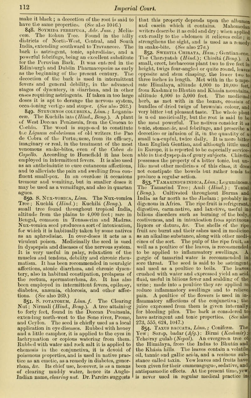 make it black ; a decoction of the root is said to have the same properties. (See also 101G.) 848. SOYMIDA FEBRIFUUA, Adr. Juss.; Melia- cese. The Kohun Tree. Bound in the hilly districts of North-West, Central, and Souih India, extending southward to Travancore. The bark is astringent, tonic, aphrodisiac, and a powerful febrifuge, being an excellent substitute tor the Peruvian Bark. It was entered in the Edinburgh and Dublin Pharmacopoeia; as early as the beginning of the present century. The decoction of the bark is used in intermittent fevers and general debility, in the advanced stages of dysentery, in diarrhoea, and in other cases requiring astringents. If taken in too large doses it is apt to derange the nervous system, occasioning vertigo and stupor. (See also 2G2.) 849. Strychnoscolubrina, Linn.; Logania- cem. The Kuehila lata (Ilind., Beng.). A plant of West Deccan Peninsula, from the Concan to Cochin. The wood is supposed to constitute ti.e Lignum colubrinum of old writers, the Pao de Cobra of the Portuguese, from its efficacy, imaginary or real, in the treatment of the most venomous snake-bites, even of the Cobra de Capello. According to Horsefield it has been employed in intermittent fevers. It is also used as an anthelmintic to cure cutaneous affections, and to alleviate the pain and swelling from con- fluent small-pox. In an overdose it occasions tremour and vomiting, but in smalier doses it may be used as a vermifuge, and also in quartan agues. 850. S. Nux-vomica, Linn. The Nux-vomica Tree; Ivuchla (Hind.); Kuehila (Beng.). A small tree found throughout tropical India, altitude from the plains to 4,000 feet; rare in Bengal, common in Tenasserim and Madras. Nux-vomica seed produces a sort of intoxication, for which it is habitually taken by some natives as an aphrodisiac. In over-doses it acts as a virulent poison. Medicinally the seed is used in dyspepsia and diseases of the nervous system. It is very useful in palsy, relaxation of the muscles and tendons, debility and chronic rheu- matism. It has been recommended in neuralgic affections, atonic diarrhoea, and chronic dysen- tery, also in habitual constipation, prolapsus of the rectum, spermatorrhoea, &c. It has also been employed in intermittent fevers, epilepsy, diabetes, anaemia, chlorosis, and other affec- tions. (See also 2G9.) 851. S. potatorum, Linn./. The Clearing Nut; Nirmali (Hind., Beng.). A tree attaining to forty feet, found in the Deccan Peninsula, extending north-west to the Sone river, Prome, and Ceylon. The seed is chiefly used us a local application in eye diseases. Rubbed with honey and a little camphor, it is applied to the eyes in laehrymation or copious watering from them. Rubbed with water and rock salt it is applied to chemosis in the conjunctiva, it is devoid of poisonous properties, and is used in native prac- tice as an emetic, as a remedy in diabetes, gonor- rhoea, &c. Its chief use, hosvever, is as a means of clearing muddy water, hence its Anglo- Indian name, clearing nut. Dr. Pareira suggests that this property depends upon the albumen ai,d casein which it contains. Mahomedan writers describe it as cold and dry ; when applied externally to the abdomen it relieves colic; it strengthens the sight, and is used as a remedy! in snake-bite. (Nee also 27o.) 852. Swertia Chirata, Ham.; Gentian,.cea;. The Charayatah (Hind.); Chire'ta (Beng.). A small, erect, herbaceous plant two to live feet in height, twigs four-angled or quite round, leaves opposite and stem clasping, the lower two to three inches in length. Met with in the tempe- rate Himalaya, altitude 4,000 to 10,000 feet from Kashmir to Bhutan and Khasia mountains, i altitude 4,000 to 5,000 feet. The medicinali herb, as met with in the bazars, cousisis ofj. bundles of dried twigs of brownish colour, and very bitter hut pleasant taste. The whole plant' is u ed medicinally, but the root is said to be) the most powerful. The natives consider it as tuic, stomacnic, and febrifuge, and prescribe a decoction or infusion of it, in the quantity of a ft small tea-cupful, twice daily. It is more bittern than English Gentian, and although little used! in Europe, it is reported to be especially service- able in the dyspepsia of gouty subjects. Chircttal possesses the property of a bitter tonic, but un- like most other medicim s of this class, it does|i not constipate the bowels but rather tends toil produce a regular action. 853. *Tamarindus indica,Linn.; Leguminosse.i The Tamarind Tree; Audi (Hind.) ; Tentull (Beng.). Cultivated throughout Burma and, India as fax north as the Jhelam ; probably in-n digenous in Africa. The ripe fruit is refrigerant,| digestive, carminative, and laxative, useful in* bilious disorders such as burning of the body, 11 costiveness, and in intoxication from spin tuous* liquors or datura, &c. The shells of the ripeii fruit are burnt and their ashes used in medicinejj as an alkaline substance, along with other medi-., cines of the sort. The pulp of the ripe fruit, asfj well as a poultice of the leaves, is recommendedn to be applied to inflammatory swellings. Alt gargle of tamarind water is recommended ini, sore throat. The seed is said to be astringent! and used as a poultice to boils. The leavesii crushed with water and expressed yield an acid; fluid, useful in bilious fever and scalding of the! urine ; made into a poultice they are applied loij reduce inflammatory swellings and to relieve! pain. A poultice of the flowers is used in in-. flammatory affections of the conjunctiva; the juice expressed from them is given internally 1 for bleeding piles. The bark is considered to have astringent and tonic properties. (See also 273, 555, 624, 1U47.) 854- Taxes baccata, Linn.; Coniform. Thett Yew; Scrap, badar (Afg.) ; Birmi (Kashmir) ; , Tcheiray gulab (Nepal). An evergreen tree ot | the Himalaya, from the Indus to Bhutan and the Khasia hills. The leaves contain a volatile . oil, tannic and gallic acids, and a resinous sub- stance called taxin. Yew leaves and fruits have been given for their emmonagogue, sedative, and, antispasmodic effects. At the present time, yew| is never used in regular medical practice inn