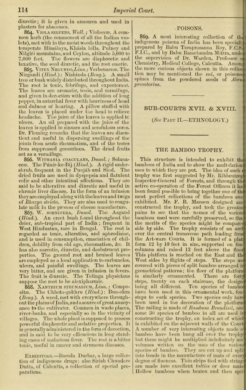 diuretic; it is given in anasarca and used in plasters for abscesses. 864. Viola SEurnNS, Wall.; Violaccai. A com- mon herb (the commonest of all the Indian vio- lets), met with in the moist woods throughout the temperate Himalaya, Khasia hills, Pulney and Nilgiri mountains, and Ceylon, altitude 5,000 to 7,000 feet. The flowers are diaphoretic and laxative, the seed diuretic, and the root emetic. 865. Vitex Negundo,Lww.; Verbenaceao. The Nirgandi (IRnd,.); Nishinda (Beng.). A small tree or bush widely distributed throughout India. The root is tonic, febrifuge, and expectorant. The leaves arc aromatic, tonic, and vermifuge, and given in decoction with the addition of long pepper, in catarrhal fever with heaviness of head and dulness of hearing. A pillow stuffed with the leaves is placed under the head to relieve headache. The juice of the leaves is applied tc ulcers. An oil prepared with the juice of the leaves is applied to sinuses and scrofulous sores. Ur. Fleming remarks that the leaves are discu- tient and useful in dispersing swellings of the joints from acute rheumatism, and of the testes from suppressed gonorrhoea. The dried fruits act as a vermifuge. 866. Withania coagulans, Dunal.; Solana- ccfe. The Pum'r-ke-Bij (Hind.). A rigid under- shrub, frequent in the Punjab and Sind. The dried fruits are used in dyspepsia and flatulent colic and other intestinal affections. They are said to be alterative and diuretic and useful in chronic liver disease. In the form of an infusion they are employed along with the leaves and twigs of Bhazya stricta. They are also used to coagu- late milk in the process of cheese manufacture. 867. W. somnifeea, Dunal. The Asgand (Hind.). An erect bush found throughout the drier, sub-tropical part of India ; frequent in West Hindustan, rare in Bengal. The root is regarded as tonic, alterative, and aphrodisiac, and is used in consumption, emaciation of chil- dren, debility from old age, rheumatism, &c. It has also narcotic, diuretic, and deobstruent pro- perties. The ground root and bruised leaves are employed as a local application to carbuncles, ulcers, and painful swellings. The leaves are very bitter, and are given in infusion in fevers. The fruit is diuretic. The Telinga physicians suppose the root to he alexipharmic. 868. Xantiiii'm stiuimabium, Linn.; Compo- site. The Ohhota-gokhru (Hind.): Bun-okra (Beng.). A weed, met with everywhere through- out the plains of India, and a source of great annoy- ance to the cultivator. Common in waste places, river-banks, and especially so in the vicinity of villages. The whole plant is supposed to possess powerful diaphoretic and sedative properties. It is generally administered in the form of decoction, and is said to be very efficacious in long stand- ing cases of malarious fever. The root is a bitter tonic, useful in cancer and strumous diseases. Exhibitoks.—Baroda Durbar, a large collec- tion of indigenous drugs; also Sirish Chundere Dutta, of Calcutta, a collection of special pre- parations. POISONS. 869. A most interesting collection of tin indigenous poisons of India has been special! prepared by Balm Taraprasanna Boy, F.C.Sl F.I.C., and by Balm Ramchandra Mittra, unde the supervision of Dr. Warden, Professor 0 Chemistry, Medical College, Calcutta. Arnon; the more curious objects shown in this collec tion may ho mentioned the sui, or poisonei spines from the powdered seeds of Abru precatorius. SUB-COUBTS XVII. & XVIII. (See Pakt II.—ETHNOLOGY.) THE BAMBOO TROPHY. This structure is intended to exhibit tin bamboos of India and to show the multifariou uses to which they arc put. The idea of such 1 trophy was first suggested by Mr. Ribbentrop Inspector-General of Forests, and through tin active co-operation of the Forest Officers it ha been found possible to bring together one of tin most perfect collections of the bamboos eve exhibited. Mr. F. B. Manson designed ant constructed the trophy, and took the greates pains to see that the names of the variou bamboos used were carefully' preserved, so tha the merits of the species might be comparer side by side. The trophy consists of an arcl over the central transverse path leading fron the Art-ware Courts. It is formed of a plat form 12 by 10 feet in size, supported on fou columns and raised 12 feet above the floor This platform is reached on the East and tin West sides by flights of steps. The steps an covered with pieces of split bamboo arranged ii geometrical patterns; the floor of the plutfoRn is similarly ornamented. There are fort] steps, twenty on each staircase, the design, being all different. Ten species of barnboi have been used in this ornamental work, fou; steps to each species. Two species only hnvi been used in the decoration of the platform The railing is made of Bambusa Brandisii, am some 30 species of bamboo in all are used ii constructing the trophy, an index set of whirl is exhibited on the adjacent walls of the Court A number of very interesting objects made o bamboo have been hung all over the trophy but these might be multiplied indefinitely am volumes written on the uses of the various species of bamboo. They are cut up and epli into bands in the manufacture of mats of every degree of fineness. Thin strips tied with string: are made into excellent tatties or door mats Hollow bamboos when beaten and then spli