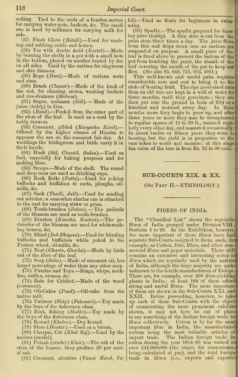 ceiling. Tied to the ends of a bamboo serves for carrying water-pots, baskets, &c. The small one is used by milkmen for carrying milk for sale. (57) Flesh Glovo (Hdt&li).—Used for wash- ing and rubbing cattle and horses. (58) Tar with Acetic Acid (Karlel).—Made by burning the shells in a pot with a small hole in the bottom, placed on another heated by fire on all sides. Used by the natives for ringworm and skin diseases. (59) Eope (Dure).—Made of various sorts and sizes. (CO) Brush (Cliavdr).—Made of the husk of the nut, for cleaning sieves, washing baskets and rice-drainers (Shibum). (Cl) Sugar, molasses (Gul). — Made of the juice {toddy) in Goa. (C2) {Band).—Peeled from the outer part of the stem of the leaf. Is used as a cord by the toddy drawers. (G3) Cocoanut, gilded (Karydcha Ndrel).— Offered by the higher classes of Hindus to appease the sea on the cocoanut fair day. At weddings the bridegroom and bride carry it in their hands. (C4) Husk (Sal, Chavad, Sodan).—Used as fuel, especially fur baking purposes and for making fibre. (G5) Scoops.—Made of the shell. The round and deep ones are used as drinking cups. (CC) Neck Belts (Patta).—Used for yoking bullocks and buffaloes to carts, ploughs, oil- mills, &c. (G7) Sack (Tliaili, Jali).—Used for sending out articles; a somewhat similar one is attached to the cart for carrying straw or grass. (G8) Tooth-brushes (Ddton).—The pedicels of the blossom are used as tooth-brushes. (G9) Brushes (Kunchd, Kuchrd).—The pe- duncles of the blossom are used for whitewash- ing houses, &c. (70) Blind (Dol-Dhdpan).—Used for blinding bullocks and buffaloes while yoked to the Persian wheel, oil-mills, &c. (71) Nest (Gharta, Gliarbd).—Made by birds out of flic fibre of the leaf. (72) Soap (Sabu).—Made of cocoanut oil, has larger percentage of water than any other soap. (73) Puzzles and Toys.—Bings, whips, neck- ties, rattles, crosses, &c. (71) Bats for Cricket.—Made of the wood (cocoanut). (75) Oil-Cakes (Pend).—Oil-cake from the native mill. (7C) Patimar (Ship) (Fatemdri).—Toy made by the boys of the fishermen class. (77) Boat, fishing (lludlce).—Toy made by the boys of the fishermen class. (78) Kernel (Kliobre).—Dry kernel. (79) Stem (Jhintdr).—Used as a broom. (80) Charpai, Cot (Khdt Bdj).—Used by the natives (model). (81) Potash (crude) (Khar).—Tho asli of the stem of the leaves; they produce 20 per cent, of ash. (82) Cocoanut, abortive (Vdnzd Ndrel, Vd- Ml).—Used as Coats for beginners in swim- ming. (83) Spadix.—The spadix prepared for draw- ing juice (toddy). A thin slice is cut from the palm stem three times a day. The juice flows from this and drips down into an earthen pot suspended on purpose. A small piece of the leaf is fixed above to prevent the bottom of the I1 pot from touching the point, the sheath of the (' leaf covering the mouth of the pot to keep out flies. (See also 85, CCO, 715, 913, 1011.) This well-known and useful palm requires f considerable care and cost to bring it to the state of bearing fruit. The ripe good-sized nuts from an old tree are kept in a well of water for three months, until they germinate; they are 1 then put into the ground in beds of fifty or a hundred and watered every day. In three months more they begin to grow up, and after three years or more they may be transplanted in regular spaces of 15 to 20 ft., watered regu- larly every other day, and manured occasionally. In about twelve or fifteen years they come to bearing, but the yield is in proportion to the care taken to water and manure; at this stage the value of the tree is from Bs. 25 to 30 each. SUB-COURTS XIX. & XX. (See Pakt II.—ETHNOLOGY.) FIBEES OF INDIA. The “Classified List” shows tho vegetable fibres of India grouped under Division VIII., Sections 1 to 20. In the Exhibition, however, the more important of these fibres have had separate Sub-Courts assigned to them, such, for example, as Cotton, Jute, Bhca, and other com- mercial fibres and paper materials. There still remains an extensive and interesting series of fibres which are regularly used by the natives of India, although the large majority are quite unknown to the textile manufacturers of Europe. There are, for example, over 300 fibre-yielding plants in India; at least 100 of these afford strong and useful fibres. The more important of these are shown in the Sub-Courts XXI. and XXII. Before proceeding, however, to take up each of these Sub-Courts with the object of enumerating the more prominent exhibits shown, it may not here bo out of place to say something of the Indian' foreign trade in fibres collectively. Cotton is by far the most! important fibre in India, tho manufactured cottons being the most valuable articles of import trade. The Indian foreign trade in cotton during the year 1884-85 was valued at over £41,000,000 (the rupee, for convenience, being calculated at par), and tho total foreign trade in fibres (i.e., imports and exports)
