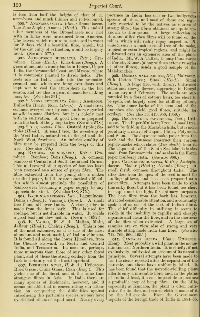 ia loaa than halt' the height of that of A. americana, aud much thinner and red-coloured. 900. * Ananassa sativa, Linn.; Bromcliacesn. The Pine Apple; Ananas (Hind.). This and all other members of the Bromeliacc® now met with in India were introduced from America. 'Phe leaves, which require to be steeped in water for 18 days, yield a beautiful fibre, which, but for the dilliculty of extraction, would bo largely used. (See also 577.) 901. Andropogon muricatus, Retz.; Gra- minese. Khas (Hhul.); Khas-khas (Beng.). A grass abundant on sandy banks in Bengal, Upper India, the Coromandel Coast, and Mysore, where it is commonly planted to divide fields. The roots are in India made into the aromatic- scented mats which are hung over doors and kept wet to cool the atmosphere in the hot season, and are also in great demand for making fans, (tec. (See also 321.) 902. * Anon a reticulata, Linn.; Anonaco®. Bullock’s Heart; Nona (Beng.). A small tree, common everywhere; by some authors regarded as wild in some districts, but it is chiefly met with in cultivation. A good fibre is prepared from the bark of the young twigs. (See also 578.) 903. * A. squamosa, Linn. Custard Apple; Sa- ripha (ITind.). A small tree, the sweet-sop of the West Indies, naturalised in Bengal and the North-West Provinces. An inferior quality of fibre may be prepared from the twigs of this tree. (See also 579.) 904. Bambusa arundinacea, Retz.; Gra- mme®. Bamboo; Bans (Beng.). A common bamboo of Central and South India and Burma. This and several other species of bamboo have been proposed as a source of paper fibre. The fibre extracted from the young shoots makes excellent paper, but there are practical difficul- ties which almost preclude the possibility of bamboo ever becoming a paper supply to any appreciable extent. (See also 438, 875.) 905. Bachinia eacemos a , Lam.; Lcguminos®. Banraji (Beng.) ; Yanaraja (Sans.). A small tree found all over India. A strong fibre is made from the inner bark. This is used for cordage, but is not durable in water. It yields a good bast and slow match. (See also 1092.) 906. B. Vahlii, W. <S~ A. Maljan, Malu, Jallaur (Hind.) ; Chehur (Beng.). This is one of the most extensive, as it is one of the most abundant and most useful, of Indian climbers. It is found all along the lower Himalaya, from the Chenab eastward, in North and Central India, and Tcnasserim. Its uses are, perhaps, more numerous than those of any other forest plant, and of these the strong cordage from the bark is certainly not the least important. 907. Bceumeria nivea, IT. & A.; Urticace®. Rhea Grass ; China Grass; lliah (Beng.). This yields one of the finest, and at the same time strongest fibres in Asia. In India there are many species of Bcehmeria. however, and it seems probable that in concentrating our atten- tion on conquering the difficulties against introducing this particular species, we may have overlooked others of equal merit. Nearly every province in India has one or two indigenous I species of rhea, and most of these are regu- < larly resorted to by the natives as sources of I strong fibre; the fibres obtained are quite un- j known to Europeans. A large collection of rhea and allied rhea fibres will be found on tho tables, which will richly repay inspection. B. malabarica is a bush or small tree of the moist, 1 tropical or extra-tropical regions, and might be cultivated over an extensive area of the plains of India. Mr. W. A. Talbot, Deputy Conservator 1 of Forests, Kanara (along with an extensive series I of other fibres), sends a good sample of the Malabar rhea. 908. Bombax malabaricum, DC.; Malvace®. Silk Cotton Tree; Simal (Hind.); Simul (Beng.). A large tree, with thorny, buttressed stems and showy flowers, appearing in Bengal in January and February. The seeds are sur- 1 rounded by a floss of cottony hairs, too short to be spun, but largely used for stuffing pillows, j &c. The inner barks of the stem and of the I branches also yield good fibres, suitable for cordage. (See also 53, 413, 958, 1059.) 909. Beoussonetia papyrifera, Vent.; Urti- cace®. The Paper-Mulberry Tree. A small tree, said to be wild in the Martaban hills, but is more 11 peculiarly a native of Japan, China, Polynesia, and Siam. The Japanese make paper from the 1 bark, and the Burmese construct their curious 1 papier-mache school slates (Par abaik) from it. The Tapa cloth of the South Sea Islands is also - made from Broussonetia, and so also is the Karen paper mulberry cloth. (See al.-o 906.) 910. Calotropisgigantea, R. Br.; Asclepia- dace®. Madar (Hind.); Akanda (Beng.). A small shrub, common throughout India. The silky floss from the apex of the seed is used for stuffing pillows, and has been proposed as a paper fibre. Attempts have been made to spin this silky floss, but it has been found too short in staple and too light for ordinary purposes. The bast fibre from the bark has, however, attracted considerable attention, and is constantly spoken of as one of the best of Indian fibres. The chief difficulty in utilising it seems to reside in the inability to rapidly and cheaply separate and clean the fibre, and in the shortness of the fibre when extracted. A large set of samples are on view also of strong and very durable string made from this fibre. (See also 712, 769, 960, 1095.) 911. Cannabis sativa, Linn.; Urticace®. Hemp. Most probably a wild plant in the moun- tain tracts of Northern India. It is chiefly, if not exclusively, cultivated on account of its narcotic principle. Several attempts have been made to use the stems rejected after the separation of the narcotic, but these have uniformly failed. It has been found that the narcotic-yielding plant affords only a miserable fibre, and, in the plains of India at least, it seems impossible to produco a profitable crop of hemp fibre. On the hills, especially at Kumaon, the plant is often culti- vated for its fibre, and coarse cloth is made of it by the hill-people. From the Government reports of the foreign trade of India in 1884 -85,