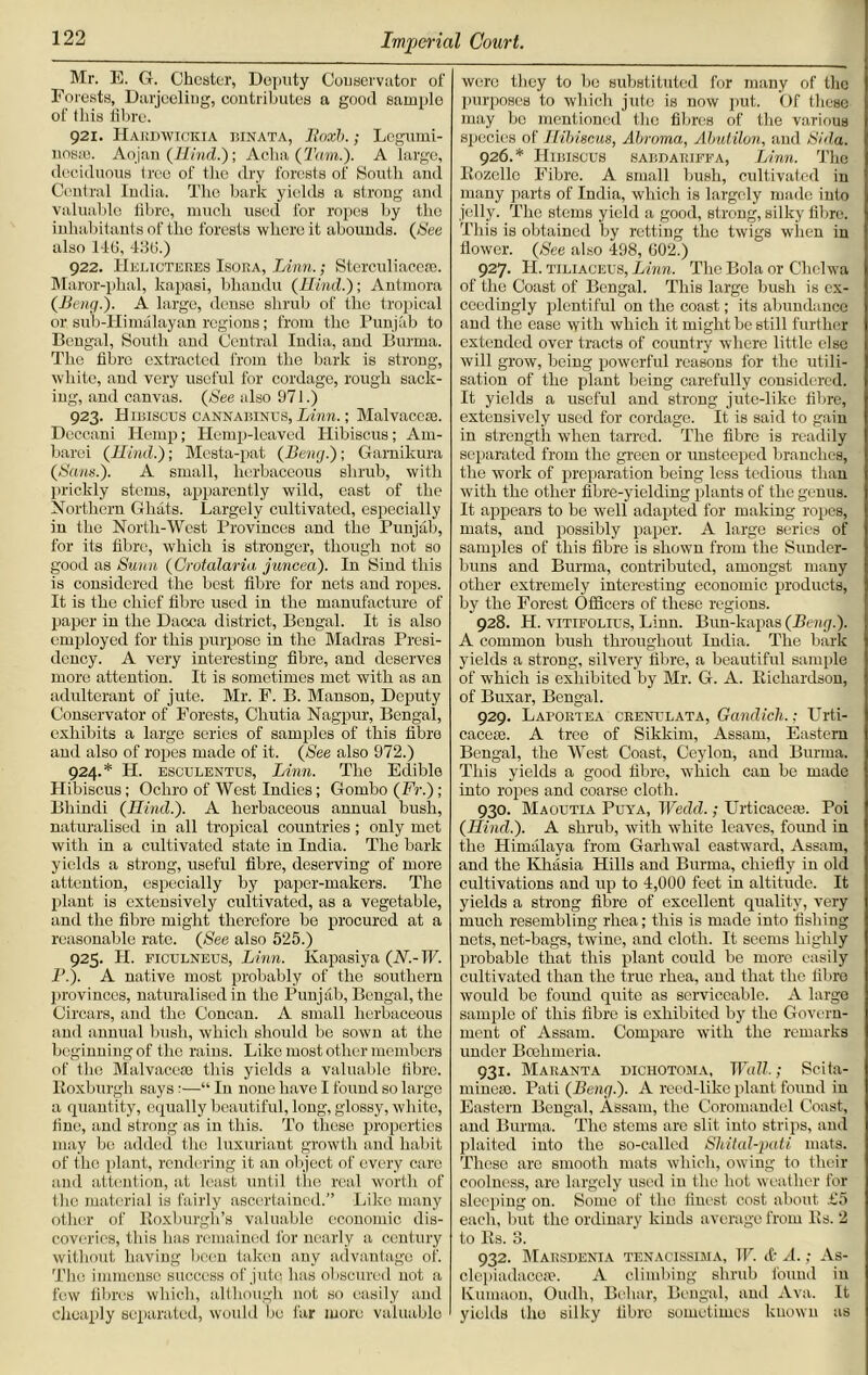 Mr. E. G. Chester, Deputy Conservator of Forests, Darjeeling, contributes a good sample of this fibre. 921. Hakbwickia binata, Ilaxh.; Legumi- nosie. Aojan (Hind.); Aclia (Tam.). A large, deciduous tree of the dry forests of South and Central India. The bark yields a strong and valuable fibre, much used for ropes by the inhabitants of the forests where it abounds. (See also lit!, 436.) 922. IIelicteres Isoea, Linn.; Sterculiacese. Maror-phal, kapasi, bhandu (Hind.); Antmora (Beng.). A large, dense shrub of the tropical or sub-Himalayan regions; from the Punjab to Bengal, South and Central India, and Burma. The fibre extracted from the bark is strong, white, and very useful for cordage, rough sack- ing, and canvas. (See also 971.) 923. Hibiscus canxabinus, Linn.; Malvaceae. Deccani Hemp; Hemp-leaved Hibiscus; Am- barei (Hind.); Mesta-pat (Beng.); Garnikura (Sans.). A small, herbaceous shrub, with prickly stems, apparently wild, east of the Northern Ghats. Largely cultivated, especially in the North-West Provinces and the Punjab, for its fibre, which is stronger, though not so good as Sunn (Crotalaria juncea). In Sind this is considered the best fibre for nets and ropes. It is the chief fibre used in the manufacture of paper in the Dacca district, Bengal. It is also employed for this purpose in the Madras Presi- dency. A very interesting fibre, and deserves more attention. It is sometimes met with as an adulterant of jute. Mr. F. B. Manson, Deputy Conservator of Forests, Chutia Nagpur, Bengal, exhibits a large series of samples of this fibre and also of ropes made of it. (See also 972.) 924. * H. esculenttjs, Linn. The Edible Hibiscus; Ochro of West Indies; Gombo (Fr.); Bliindi (Hind.). A herbaceous annual bush, naturalised in all tropical countries; only met with in a cultivated state in India. The bark yields a strong, useful fibre, deserving of more attention, especially by paper-makers. The plant is extensively cultivated, as a vegetable, and the fibre might therefore be procured at a reasonable rate. (See also 525.) 925. H. ficulneus, Linn. Kapasi ya (N.- IF. P.). A native most probably of the southern provinces, naturalised in the Punjab, Bengal, the Circars, and the Concan. A small herbaceous and annual bush, which should be sown at the beginning of the rains. Like most other members of the Malvaceae this yields a valuable fibre. Roxburgh says:—“ In none have I found so large a quantity, equally beautiful, long, glossy, white, fine, and strong as in this. To these properties may be added the luxuriant growth and habit of the plant, rendering it an object of every care and attention, at least until the real worth of the material is fairly ascertained.” Like many other of Roxburgh’s valuable economic dis- coveries, this has remained for nearly a century without having been taken any advantage of. The immense success of jute has obscured not a few fibres which, although not so easily and cheaply separated, would be far more valuable were they to be substituted for many of the purposes to which jute is now put. Of these may be mentioned the fibres of the various species of Hibiscus, Abroma, Abutilon, and Si da. 926. * Hibiscus sabdariffa, Linn. The Rozello Fibre. A small bush, cultivated iu many parts of India, which is largely made into jelly. The stems yield a good, strong, silky fibre. This is obtained by retting the twigs when in flower. (See also 498, 602.) 927. H. tiliaceus, Linn. The Bola or Chelwa of the Coast of Bengal. This large bush is ex- ceedingly plentiful on the coast; its abundance and the ease with which it might be still further extended over tracts of country where little else will grow, being powerful reasons for the utili- sation of the plant being carefully considered. It yields a useful and strong jute-like fibre, extensively used for cordage. It is said to gain in strength when tarred. The fibre is readily separated from the green or unsteeped branches, the work of preparation being less tedious than with the other fibre-yielding plants of the genus. It appears to be well adapted for making ropes, mats, and possibly paper. A large series of samples of this fibre is showm from the Sunder- buns and Burma, contributed, amongst many other extremely interesting economic products, by the Forest Officers of these regions. 928. H. vitifolius, Linn. Bun-kapas (Beng.). A common bush throughout India. The bark yields a strong, silvery fibre, a beautiful sample of which is exhibited by Mr. G. A. Richardson, of Buxar, Bengal. 929. Laportea crextlata, Gandich.; Urti- cacem. A tree of Sikkim, Assam, Eastern Bengal, the West Coast, Ceylon, and Burma. This yields a good fibre, wThich can be made into ropes and coarse cloth. 930. Maoutia Puya, Wedd.; Urticacere. Poi (Hind.). A shrub, with white leaves, found in the Himalaya from Garhwal eastward, Assam, and the Khasia Hills and Burma, chiefly in old cultivations and up to 4,000 feet in altitude. It yields a strong fibre of excellent quality, very much resembling rhea; this is made into fishing nets, net-bags, twine, and cloth. It seems highly probable that this plant could be more easily cultivated than the true rhea, and that the fibre would be found quite as serviceable. A large sample of this fibre is exhibited by the Govern- ment of Assam. Compare with the remarks under Boclimeria. 931. Maranta dichotoma, Wall.; Scita- minem. Pati (Beng.). A reed-like plant found in Eastern Bengal, Assam, the Coromandel Coast, and Burma. The stems are slit into strips, and plaited into the so-called Sliital-pati mats. These are smooth mats which, owing to their coolness, are largely used in the hot weather for sleeping on. Some of the finest cost about £5 each, but the ordinary kinds average from Rs. 2 to Rs. 3. 932. Maksdenia tenacissima, IF. & A.; As- clcpiadaccte. A climbing shrub found in Kurnaon, Oudh, Beliar, Bengal, and Ava. It yields the silky fibre sometimes known as