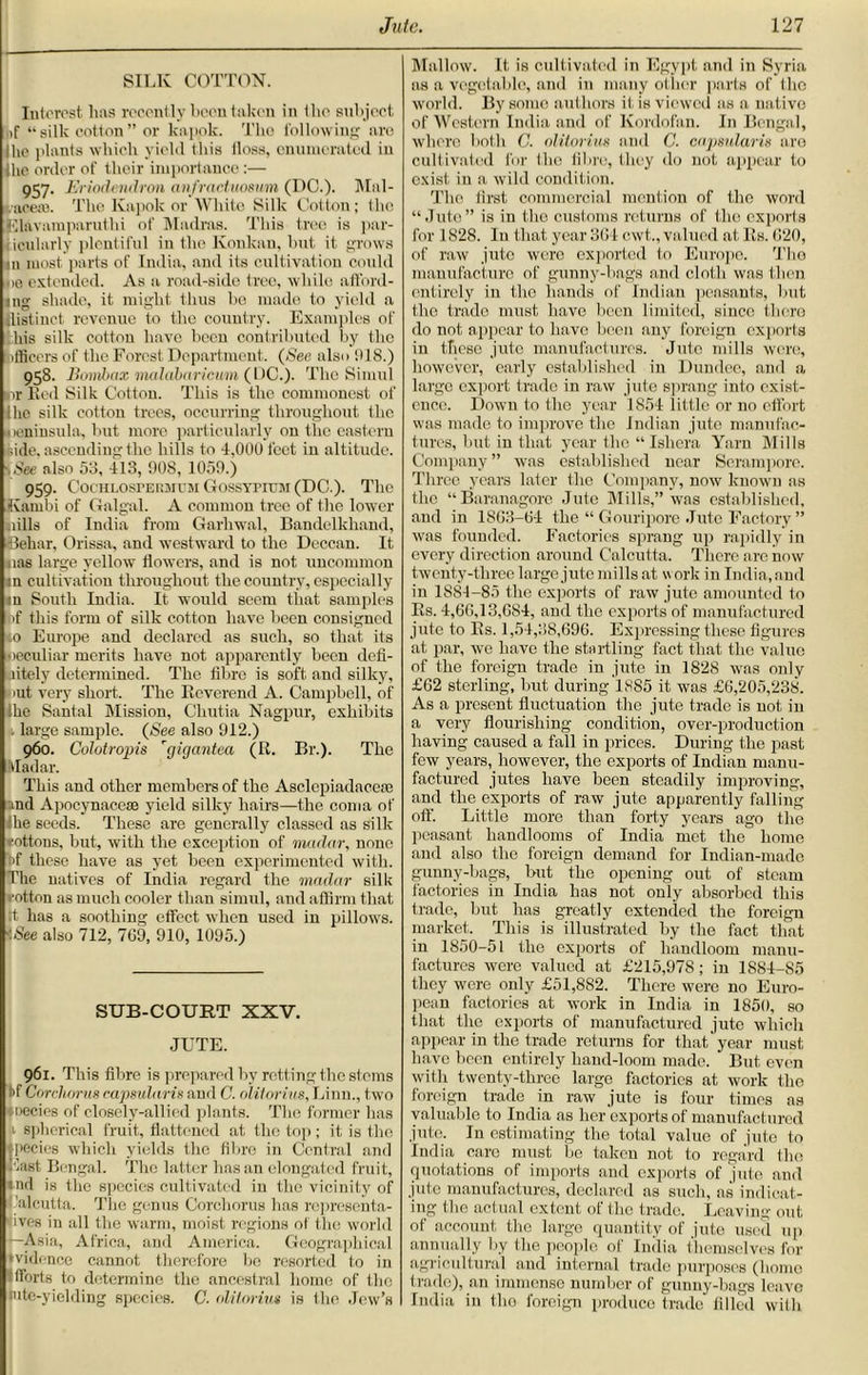 SILK COTTON. Interest lias recently been taken in the subject itf “ silk cotton ” or kapok. The following are Hie ]limits which yield this iloss, enumerated in ihe order of their importance:— 957. Eriodendron anfractuosum (DC.). Mal- eaceje. The Kapok or White Silk Cotton; (lie Elavamparuthi of Madras. This tree is par- icularly plentiful in the Ivonkan, but it grows m most parts of India, and its cultivation could ue extended. As a road-side tree, while afford- ing shade, it might thus bo made to yield a distinct revenue to the country. Examples of his silk cotton have been contributed by the ifficers of the Forest Department. (See also 918.) 958- Bonibax malabaricum (DC.). The Simul nr Red Silk Cotton. This is the commonest of Ihc silk cotton trees, occurring throughout the neninsula, but more particularly on the eastern hide, ascending the hills to 4,000 feet in altitude. ■. See also 53, 413, 908, 1059.) 959. Cochlospermum Gossypium (DC.). The tvarnbi of Galgal. A common tree of the lower uills of India from Garhwal, Bandelkhand, ■•debar, Orissa, and westward to the Deccan. It nas large yellow flowers, and is not uncommon in cultivation throughout the country, especially in South India. It would seem that samples |>f this form of silk cotton have been consigned to Europe and declared as such, so that its peculiar merits have not apparently been defi- litely determined. The fibre is soft and silky, put very short. The Reverend A. Campbell, of ihe Santal Mission, Chutia Nagpur, exhibits large sample. (See also 912.) 960. Colotropis rgigantea (R. Br.). The Madar. This and other members of the Asclepiadaoese and Apocynacese yield silky hairs—the coma of he seeds. These are generally classed as silk rottons, but, with the exception of madar, none >f these have as yet been experimented with. The natives of India regard the madar silk rotten as much cooler than simul, and affirm that tt has a soothing effect when used in pillows. See also 712, 769, 910, 1095.) SUB-COURT XXV. JUTE. 961. This fibre is prepared by retting the stems tf Corchorus capsularis and C. olitorius, Linn., two Miecies of closely-allied plants. The former has 1 spherical fruit, flattened at the top ; it is the, pecies which yields the fibre in Central and Last Bengal. The latter has an elongated fruit, :nd is the species cultivated in the vicinity of Calcutta. The genus Corchorus has representa- tives in all the warm, moist regions of the world —Asia, Africa, and America. Geographical Rvidence cannot therefore be resorted to in fforts to determine the ancestral home of the mte-yielding species. C. olitorius is the Jew’s Mallow. It is cultivated in Egypt and in Syria as a vegetable, ami in many other parts of the world. By some authors it is viewed as a native of Western India and of Kordofan. In Bengal, where both C. olitorius and C. capsularis are cultivated for the fibre, they do not appear to exist in a wild condition. The first commercial mention of the word “Jute” is in the customs returns of the exports for 1828. In that year 304 c.wt., valued at Its. 620, of raw jute were exported to Europe. The manufacture of gunny-bags and cloth was then entirely in the hands of Indian peasants, but the trade must have been limited, since there do not appear to have been any foreign exports in these jute manufactures. Jute mills were, however, early established in Dundee, and a large export trade in raw jute sprang into exist- ence. Down to the year 1S54 little or no effort was made to improve the Indian jute manufac- tures, but in that year the “Ishera Yarn Mills Company ” was established near Serampore. Three years later the Company, now known as the “Baranagore Jute Mills,” was established, and in 1863-64 the “ Gouripore Jute Factory ” was founded. Factories sprang up rapidly in every direction around Calcutta. There arc now twenty-three large jute millsat work in India,and in 1881-85 the exports of raw jute amounted to Its. 4,66,13,684, and the exports of manufactured jute to Rs. 1,54,38,696. Expressing these figures at par, we have the startling fact that the value of the foreign trade in jute in 1828 was only £62 sterling, but during 1885 it was £6,205,238. As a present fluctuation the jute trade is uot in a very flourishing condition, over-production having caused a fall in prices. During the past few years, however, the exports of Indian manu- factured jutes have been steadily improving, and the exports of raw jute apparently falling off. Little more than forty years ago the peasant handlooms of India met the home and also the foreign demand for Indian-made gunny-bags, but the opening out of steam factories in India has not only absorbed this trade, but has greatly extended the foreign market. This is illustrated by the fact that in 1850-51 the exports of handloom manu- factures were valued at £215,978; in 1884-85 they were only £51,882. There were no Euro- pean factories at work in India in 1850, so that the exports of manufactured jute which appear in the trade returns for that year must have been entirely hand-loom made. But even with twenty-three large factories at work the foreign trade in raw jute is four times as valuable to India as her exports of manufactured jute. In estimating the total value of jute to India care must be taken not to regard the quotations of imports and exports of jute and jute manufactures, declared as such, as indicat- ing the actual extent of the trade. Leaving out of account the large quantity of jute used up annually by the people of India themselves for agricultural and internal trade purposes (homo trade), an immense number of gunny-bags leave India in the foreign produce trade filled with