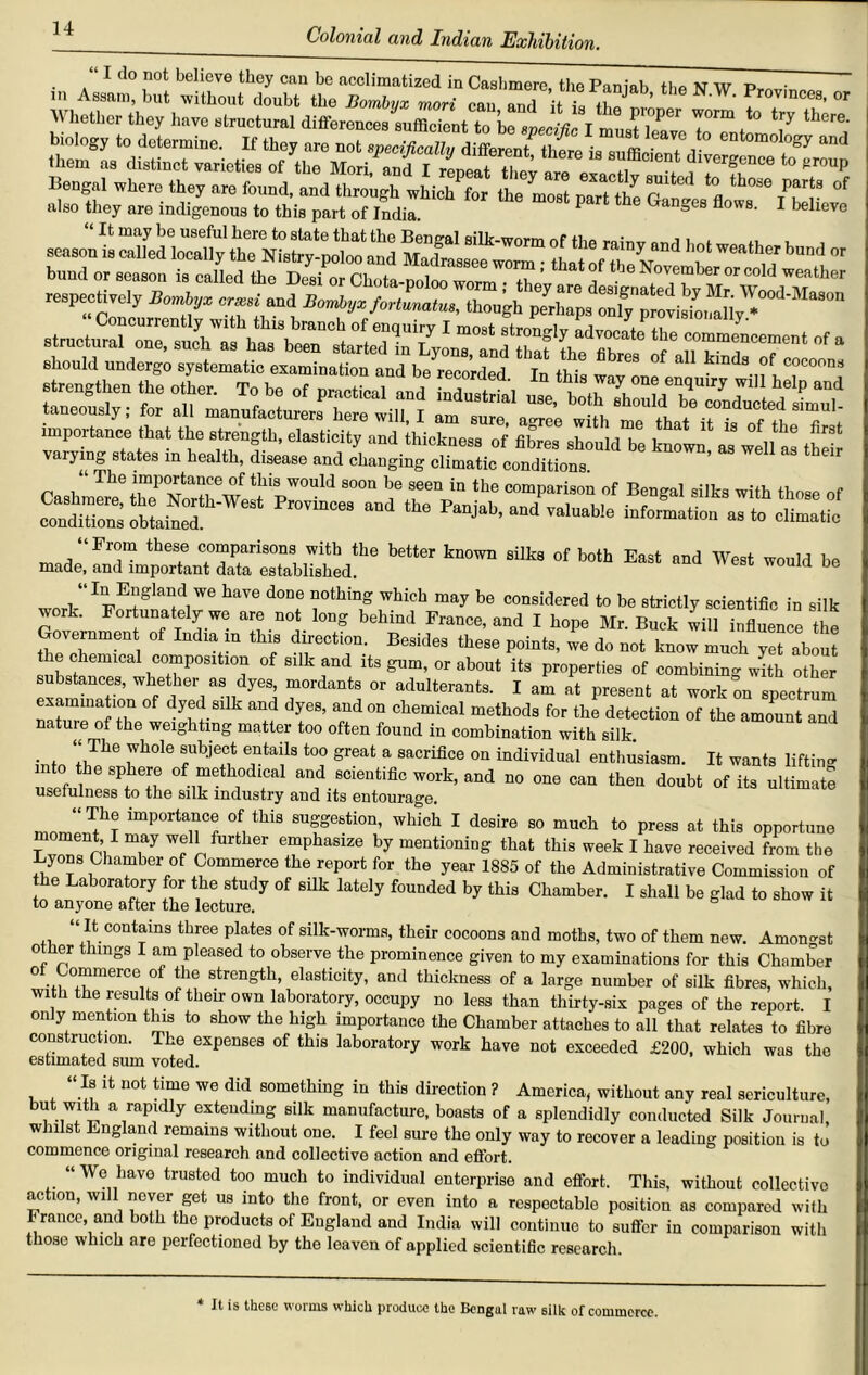 “ I do not believe they can be acclimatized in Cashmere, the Pan jab the N W Prnvh™ in Assam, but without doubt the Bombvx mori cau and it /|T ' f0Vlnce8> or Whether they have structural differencesLfficientto hTLcLc I 7“ t ‘7 there' biology to determine. If they are not specifically different there is sufficient 1 and them as distinct varieties of the Mori, and I repeal divergence to group Bengal where they are found, and through whiehTr the most oar/ the P °« °f also they are indigenous to this part of India. P ang6S flow8, 1 believe “ It may be useful here to state that the Bengal silk-worm of the rainv nnrl w «, . , season is called locally the Nistry-poloo and Madrassee worm • that of , 7 bU'“7 bund or season is called the Desi or Chota-poloo worm • the’ ,i ■ Nove“ber or cold weather respectively ***. „«,ia«d though should undergo systematic examination and be recorded In this wov one • 'nda cdconna ^ >a we,, as their The importance of tills would soon he seen in the comparison of Bengal silks with those of 23S2SL£rW- “ “d - ranjab, and valuable information aim e,il,in made, and important date ^bUshed!*16 h6**” °f b°th EaSt West would be wnrV lIlpEtglaiidiWe haVe d°De rthiD Which may be considcrcd to be strictly scientific in silk work. Fortunately we are not long behind France, and I hope Mr. Buck will influence the Governmen of Lidia in this direction. Besides these points, we do not know much yet about the chemical composition of silk and its gum, or about its properties of combining with other substances, whether as dyes, mordants or adulterants. I am at present at work on spectrum nat“reofZ°w 7 7 dfS’ f ° cbemical metbods for the detection of the amount and nature of the weighting matter too often found in combination with silk isle 'Zke rL°le s'“‘a “crifice enthusiasm. It wants lifting ««f„ Z . .7 work, and no one can then doubt of its ultimate usefulness to the silk industry and its entourage. momenfhT lmp°rta7 of tbls suggestion, which I desire so much to press at this opportune oment I may well further emphasize by mentioning that this week I have received from the Lyons Chamber of Commerce the report for the year 1885 of the Administrative Commission of he Laboratory for the study of silk lately founded by this Chamber. I shall be glad to show it to anyone after the lecture. “ It contains three plates of silk-worms, their cocoons and moths, two of them new. Amongst 0 er things I am pleased to observe the prominence given to my examinations for this Chamber 01 Commerce of the strength, elasticity, and thickness of a large number of silk fibres, which, with the results of their own laboratory, occupy no less than thirty-six pages of the report I only mention this to show the high importance the Chamber attaches to all that relates to fibre construction. The expenses of this laboratory work have not exceeded £200, which was the estimated sum voted. “If ^ 110t time we did something in this direction ? America, without any real sericulture, but with a rapidly extending silk manufacture, boasts of a splendidly conducted Silk Journal w ills England remains without one. I feel sure the only way to recover a leading position is to commence original research and collective action and effort. “ Wo have trusted too much to individual enterprise and effort. This, without collective action, will never get us into the front, or even into a respectable position as compared with France, and both the products of England and India will continue to suffer in comparison with those which are perfectioned by the leaven of applied scientific research. * It is these worms which produce the Bengal raw silk of commerce.