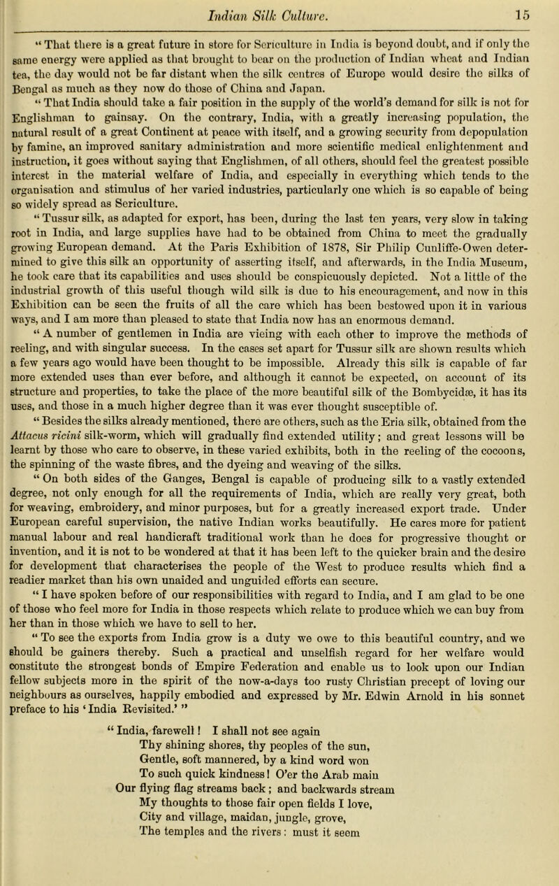 “ That there is a great future in store for Sericulture in India is boyond doubt, and if only the sarao energy were applied as that brought to bear on the production of Indian wheat and Indian tea, the day would not be far distant when the silk centres of Europe would desire the silks of Bengal ns much ns they now do those of China and Japan. “ That India should take a fair position in the supply of the world’s demand for silk is not for Englishman to gainsay. On the contrary, India, with a greatly increasing population, the natural result of a great Continent at peace with itself, and a growing security from depopulation by famine, an improved sanitary administration and more scientific medical enlightenment and instruction, it goes without saying that Englishmen, of all others, should feel the greatest possible interest in the material welfare of India, and especially in everything which tends to the organisation and stimulus of her varied industries, particularly one which is so capable of being so widely spread as Sericulture. “Tussursilk, as adapted for export, has been, during the last ten years, very slow in taking root in India, and large supplies have had to be obtained from China to meet the gradually growing European demand. At the Paris Exhibition of 1878, Sir Philip Cunliffe-Owen deter- mined to give this silk an opportunity of assertiug itself, and afterwards, in the India Museum, he took care that its capabilities and uses should be conspicuously depicted. Not a little of the industrial growth of this useful though wild silk is due to his encouragement, and now in this Exhibition can bo seen the fruits of all the care whicli has been bestowed upon it in various ways, and I am more than pleased to state that India now has an enormous demand. “ A number of gentlemen in India are vieing with each other to improve the methods of reeling, and with singular success. In the cases set apart for Tussur silk are shown results which a few years ago would have been thought to be impossible. Already this silk is capable of far more extended uses than ever before, and although it cannot be expected, on account of its structure and properties, to take the place of the more beautiful silk of the Bombycidse, it has its uses, and those in a much higher degree than it was ever thought susceptible of. “ Besides the silks already mentioned, there are others, such as the Eria silk, obtained from the Attaeus ricini silk-worm, which will gradually find extended utility; and great lessons will be leamt by those wrho care to observe, in these varied exhibits, both in the reeling of the cocoons, the spinning of the waste fibres, and the dyeing and weaving of the silks. “ On both sides of the Ganges, Bengal is capable of producing silk to a vastly extended degree, not only enough for all the requirements of India, which are really very great, both for weaving, embroidery, and minor purposes, but for a greatly increased export trade. Under European careful supervision, the native Indian works beautifully. He cares more for patient manual labour and real handicraft traditional work than he does for progressive thought or invention, aud it is not to be wondered at that it has been left to the quicker brain and the desire for development that characterises the people of the West to produce results which find a readier market than his own unaided and unguided efforts can secure. “ I have spoken before of our responsibilities with regard to India, and I am glad to be one of those who feel more for India in those respects which relate to produce which we can buy from her than in those which we have to sell to her. “ To see the exports from India grow is a duty we owe to this beautiful country, and we should be gainers thereby. Such a practical and unselfish regard for her welfare would constitute the strongest bonds of Empire Federation and enable us to look upon our Indian fellow subjects more in the spirit of the now-a-days too rusty Christian precept of loving our neighbours as ourselves, happily embodied and expressed by Mr. Edwin Arnold in his sonnet preface to his ‘ India Kevisited.’ ” “ India, farewell! I shall not see again Thy shining shores, thy peoples of the sun, Gentle, soft mannered, by a kind word won To such quick kindness I O’er the Arab main Our flying flag streams back; and backwards stream My thoughts to those fair open fields I love, City and village, maidan, jungle, grove, The temples and the rivers: must it seem