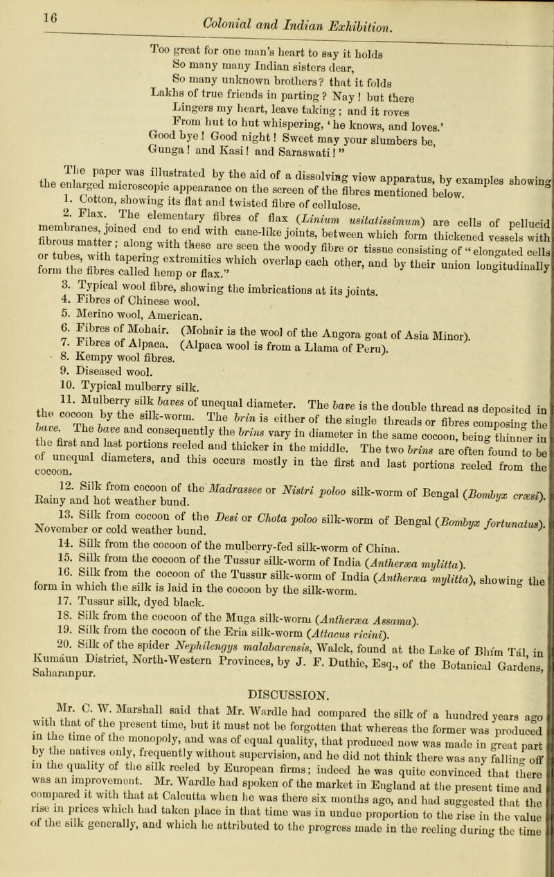 Too great for one man’s heart to say it holds So many many Indian sisters dear, So many unknown brothers? that it folds Lakhs of true friends in parting ? Nay ! but there Lingers my heart, leave taking; and it roves I rom hut to hut whispering, ‘ he knows, and loves.’ Good bye ! Good night! Sweet may your slumbers be, Gunga ! and Kasi! and Saraswati! ” the enll^ed micTosSconIie8a at6d ^ ^ °f & dissolviHS view apparatus, by examples showin me cular0e l microscopic appearance on the screen of the fibres mentioned below 1. t otton, showing its flat and twisted fibre of cellulose. 2. Flax. The elementary fibres of flax (Linium usitatmimum) are cells of pellucid fibmusrmSer°mlLT ^ Canedike joints’ which form thickened vessels with ib ous matter along with these are seen the woody fibre or tissue consisting of “elon-ated cells ttESSIZSZ** orer,“p“ch otl,er’“J bJ,dr L”° 3. Typical wool fibre, showing the imbrications at its joints. 4. Fibres of Chinese wool. 5. Merino wool, American. 6. Fibres of Mohair. (Mohair is the wool of the Angora goat of Asia Minor). 7. I lbies of Alpaca. (Alpaca wool is from a Llama of Peru). 8. Kempy wool fibres. 9. Diseased wool. 10. Typical mulberry silk. t,, Mulber7 silb haves of unequal diameter. The have is the double thread as deposited in have The ^ ^ sllk-worm. The hr in is either of the single threads or fibres composing the tl fi rhe^ tl'e and ?0,ise(luejjtly the brins vary in diameter in the same cocoon, being thinner in the first and last portions reeled and thicker in the middle. The two brim are often found to be cLwnqUal dlameterS’ and thlS OCCurs most1^ in the first and last portions reeled from the Madm“ee  m“H ’’d0° Silt'WOr“ °f <*»*■ “■')• November or “ll™, * ^ * 14. Silk from the cocoon of the mulberry-fed silk-worm of Chinn. 15. Silk from the cocoon of the Tussur silk-worm of India (Antherxa mylitta) 16. Silk from the cocoon of the Tussur silk-worm of India (Anther xa mylitta), showin- the form in which the silk is laid in the cocoon by the silk-worm. 17. Tussur silk, dyed black. 18. Silk from the cocoon of the Muga silk-worm (Antherxa Assama). 19. Silk from tho cocoon of the Eria silk-worm (Attacus ricini). 20. Silk of the spider Nephilengys maldbarensis, Walck, found at the Lake of Bhim Tal in lvumaun District, North-Western Provinces, by J. F. Duthie, Esq., of the Botanical Gardens Saharanpur. ’ DISCUSSION. ... MarsIlaI1 said that Mr. Wardlehad compared the silk of a hundred years a-o wdh that ot the present time, but it must not be forgotten that whereas the former was produced in the time of the monopoly, and was of equal quality, that produced now was made in great part by the natives only, frequently without supervision, and he did not think there was any falling off in the quality of the silk reeled by European firms; indeed he was quite convinced that there was an improvement. Mr. Wardle had spoken of the market in England at the present time and compared it with that at Calcutta when he was there six months ago, and had suggested that the r“®,in P1,1063 wlllah bad takcu Tlacu iu tliat time was in unduo proportion to the rise in the value of the silk generally, and which he attributed to the progress made in the reeling during the time