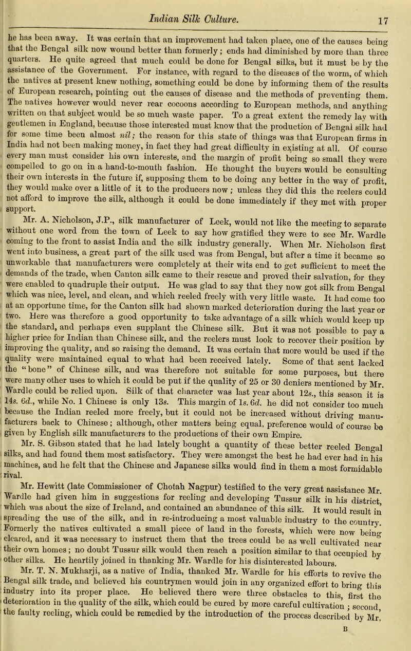 he Las been away. It was certain that an improvement had taken place, one of the causes being that the Bengal silk now wound better than formerly; ends had diminished by more than three quarters. He quite agreed that much could be done for Bengal silks, but it must be by the assistance of the Government. For instance, with regard to the diseases of the worm, of which the natives at present knew nothing, something could be done by informing them of the results of European research, pointing out the causes of disease aud the methods of preventing them. The natives however would never rear cocoons according to European methods, and anything written on that subject would be so much waste paper. To a great extent the remedy lay with geutlemen in England, because those interested must know that the production of Bengal siik had for some time been almost nil; the reason for this state of things was that European firms in India had not been making money, in fact they had great difficulty in existing at all. Of course cry man must consider his own interests, and the margin of profit being so small they were compelled to goon in a hand-to-mouth fashion. He thought the buyers would be consulting their own interests in the future if, supposing them to be doing any better in the way of profit, they would make over a little of it to the producers now ; unless they did this the reelers could not aflord to improve the silk, although it could be done immediately if they met with proper support. 1 Mr. A. Nicholson, J.P., silk manufacturer of Leek, would not like the meeting to separate without one word from the town of Leek to say how gratified they were to see Mr. Wardle coming to the front to assist India and the silk industry generally. When Mr. Nicholson first went into business, a great part of the silk used was from Bengal, but after a time it became so unworkable that manufacturers were completely at their wits end to get sufficient to meet the demands of the trade, when Canton silk came to their rescue and proved their salvation, for they were enabled to quadruple their output. He was glad to say that they now got silk from Bengal which was nice, level, and clean, and which reeled freely with very little waste. It had come too at an opportune time, for the Canton silk had shown marked deterioration during the last year or two. Here was therefore a good opportunity to take advantage of a silk which would keep up the standard, and perhaps even supplant the Chinese silk. But it was not possible to pay a higher price for Indian than Chinese silk, and the reelers must look to recover their position by improving the quality, and so raising the demand. It was certain that more would be used if the quality were maintained equal to what had been received lately. Some of that sent lacked the “bone” of Chinese silk, aud was therefore not suitable for some purposes, but there were many other uses to which it could be put if the quality of 25 or 30 deniers mentioned by Mr Wardle could be relied upon. Silk of that character was last year about 12s., this season it is 14s. 6d., while No. 1 Chinese is only 13s. This margin of Is. 6d. he did not consider too much because the Indian reeled more freely, but it could not be increased without driving manu- facturers back to Chinese; although, other matters being equal, preference would of course be given by English silk manufacturers to the productions of their own Empire. Mr. S. Gibson stated that he had lately bought a quantity of these better reeled Bengal silks, and had found them most satisfactory. They were amongst the best he had ever had in his machines, aud he felt that the Chinese and Japanese silks would find in them a most formidable rival. Mr. Hewitt (late Commissioner of Chotah Nagpur) testified to the very great assistance Mr Wardle had given him in suggestions for reeling and developing Tussur silk in his district' which was about the size of Ireland, and contained an abundance of this silk. It would result in spreading the use of the silk, and in re-introducing a most valuable industry to the country Formerly the natives cultivated a small piece of land in the forests, which were now beinsr cleared, and it was necessary to instruct them that the trees could be as well cultivated near their own homes; no doubt Tussur silk would then reach a position similar to that occupied by other silks. He heartily joined in thanking Mr. Wardle for his disinterested labours. Mr. T. N. Mukharji, as a native of India, thanked Mr. Wardle for his efforts to revive the Bengal silk trade, and believed his countrymen would join in any organized effort to bring this industry into its proper place. He believed there were three obstacles to this first the deterioration in the quality of the silk, which could be cured by more careful cultivation ; second the faulty reeling, which could be remedied by the introduction of the process described by Mr’ B