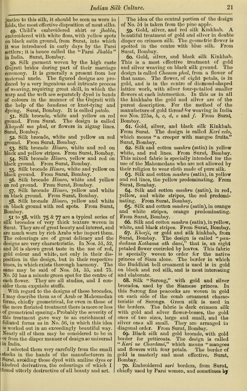 justice to this silk, it should bo seen as worn in folds, the most effective disposition of most silks. 49. Child’s embroidered shirt or jlicibla, embroidered with white floss, with yellow spots on black satin ground, from Surat, into which it was introduced iu early days by the Parsi settlers; it is heuce called the “ Parsi Jhabla ” in India. Surat, Bombay. 50. Silk garment woven by the bigli caste Gujrati brides during part of their marriage ceremony. It is generally a present from her maternal uncle. The figured designs are pro- duced by a very ingenious and intricate process of weaving, requiring great skill, in which the warp and the weft are separately dyed iu bands of colours in the manner of the Gujrati with the help of the bandana or knot-tying and dyeing. Surat, Bombay. It is called patolo. 51. Silk brocade, white aud yellow on red ground. From Surat. The design is called Kliapedi ma phul, or flowers in zigzag lines. Surat, Bombay. 52. Silk brocade, white aud yellow on red ground. From Surat, Bombay. 53. Silk brocade Himro, white and red on black and yellow stripes. From Surat, Bombay. 54. Silk brocade Himro, yellow and red on black ground. From Surat, Bombay. 55. Silk brocade Himro, white and yellow on black ground. From Surat, Bombay. 56. Silk brocade Himro, white and yellow on red ground. From Surat, Bombay. 57. Silk brocade Himro, yellow and white on black ground. From Surat, Bombay. 58. Silk brocade Himro, yellow and white on black ground with red spots. From Surat, Bombay. 51 to 58, with 75 & 77 are a typical series of silk brocades of very thick texture woven in Surat. They are of great beauty and interest, and are much worn by rich Arabs who import them. The colourings are of great delicacy and the designs are very characteristic. In Nos. 51, 52, and 56 is shown great taste in the use of red, gold colour and white, not only in their dis- position in the design, but in their respective tones, in which exists thorough harmony. The same may be said of Nos. 54, 55, and 75. No. 52 has a minute green spot for the centre of each flower. They are all studies, and I con- sider them exquisite stuffs. With regard to the designs of these brocades, I may describe them as of Arab or Mahomedan forms, chiefly geometrical, for even in those of the more floriated treatment there is more or less of geometrical spacing.. Probably the severity of this treatment gave way to an enrichment of foliated forms as in No. 56, in which this idea is worked out in an exceedingly beautiful way. Nearly all of them may be considered to be in ■ or from the diaper manner of design so universal in India. I selected them very carefully from the small :stocks in the hands of the manufacturers in : Surat, avoiding those dyed with aniline dyes or kindred derivatives, the colourings of which I :found utterly destructive of all beauty and art. The idea of the central portion of the design of No. 54 is taken from the pine apple. 59. Gold, silver, and red silk Kiukhab. A beautiful treatment of gold and silver in double diaper on crimson silk. The geometric flower is spotted in the centre with blue silk. From Surat, Bombay. 60. Gold, silver, and black silk Kinkhab. This is a most effective treatment of gold and silver weaving on black silk ground. The design is called Chasam phul, from a flower of that name. The flower, of eight petals, is in gold, and is in the centre of diamond-shaped lattice work, with silver four-petallcd smaller flowers at each intersection. Iu this as in all the kinkhabs the gold and silver are of the purest description. For the method of the manufacture of gold thread for weaving in India see Nos. 275a, b, c, d, e and /. From Surat; Bombay. 61. Gold, silver, and black silk Kinkhab. From Surat. The design is called Keri veto, which meaus “a creeper with mangoe fruits.” Surat, Bombay. 62. Silk and cotton mashru (satin) in yellow white, and red lines. From Surat, Bombay. This mixed fabric is specially intended for the use of the Mahomedans who are not allowed by their religion to wear cloth made of pure silk. 63. Silk and cotton mashru (satin), in yellow and red lines, the yellow predominating. From Surat, Bombay. 64. Silk and cotton mashru (satin), in red, yellow, and white stripes, the red predomi- nating. From Surat, Bombay. 65. Silk and cotton mashru (satin), in orange and white stripes, orange predominating. From Surat, Bombay. 66. Silk and cotton mashru (satin), in yellow, white, and black stripes. From Surat, Bombay. 67. Khorji, or gold and silk kinkhab, from Surat, Bombay. The design is called “pan- dadana Kotliama ath dani,” that is, an eight petaled flower encircled by leaves. This fabric is specially woven to order for the native princes of Siam alone. The border in which the Buddhist bell ornament is used is in gold on black aud red silk, and is most interesting and elaborate. 68. Silk “Sarong,” with gold and silver brocades, used by the Siamese princes. In this Sarong fine peacocks are woven in gold on each side of the comb ornament charac- teristic of Sarongs. Green silk is used in the borders. The fabric is dark crimson silk with gold and silver flower-bosses, the gold ones of two sizes, large and small, and the silver onts all small. They are arranged iu diagonal order. From Surat, Bombay. 69. Black silk and gold brocade, with gold bolder for petticoats. The design is called “ Keri ne Cltardami,” which means “ mangoes and flowers witli lour petals. The border of gold is masterly and most effective. Surat, Bombay. 70. Embroidered sari borders, from Surat, chiefly used by Parsi women, and sometimes by