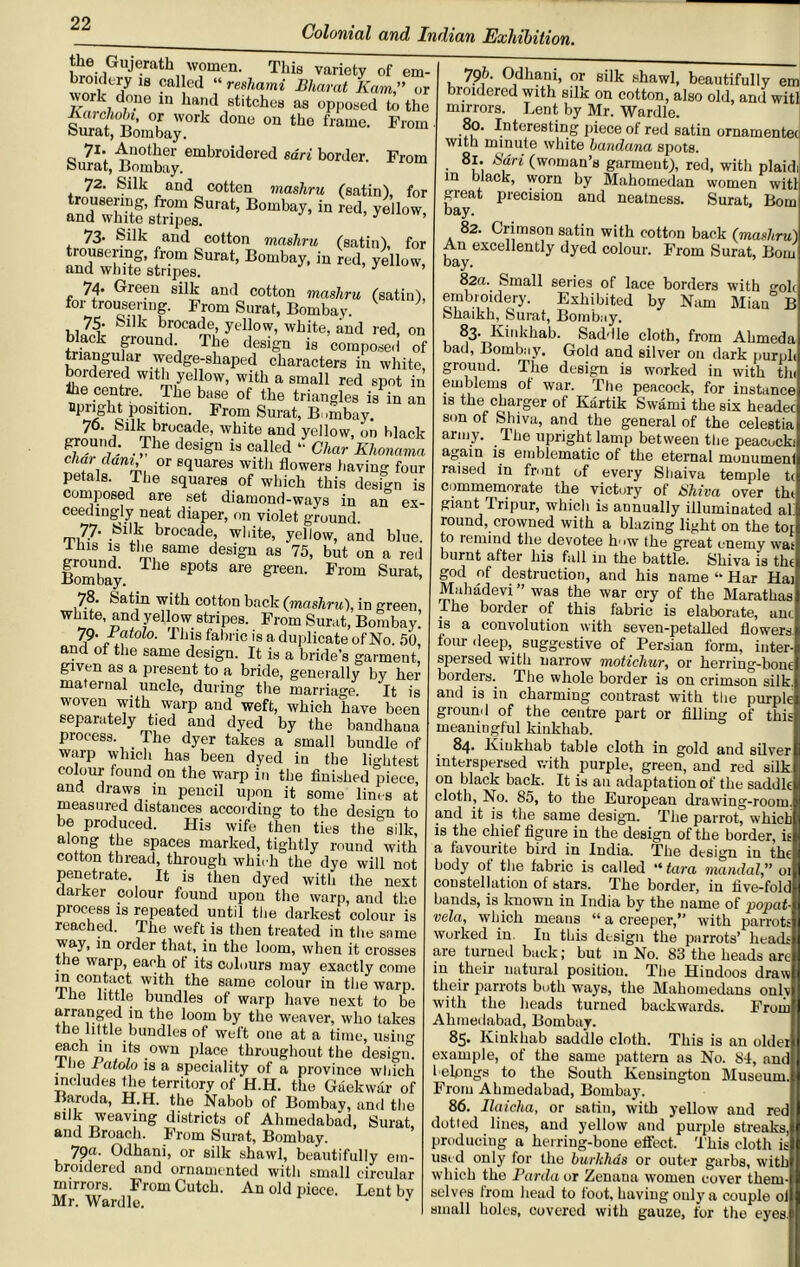 Colonial and Indian Exhibition. £LGUj“athnW?men- This of em- broidery is called “ reshami Bharat Ram,” or work done in hand stitches as opposed to the Karchobi, or work done on the frame. From ourat, -boinbay. 71* Another embroidered sari border. From bn rat, Bombay. 72. Silk and cotton mashru (satin), for 73. Silk and cotton mashru (satin), for B°aUy’ ■'ed' ^ 74. Green silk and cotton mashru (satin), for trousering. From Surat, Bombay. ’ 75- Sdk brocade, yellow, white, and red, on black ground. The design is composed of triangular wedge-shaped characters in white, bordered with yellow, with a small red spot in the centre. The base of the triangles is in an upright position. From Surat, B mibay. 70. Silk brocade, white and yellow, on black g,r°U7d; . -fhe desi£n is caHed “ Char Khonama char dam, or squares with flowers having four petals. The squares of which this design is composed are set diamond-ways in an ex- ceedingly neat diaper, on violet ground. 77. Silk brocade, white, yellow, and blue. 18 ? same desiSu as 75> but on a red Bombay T16 8P°tS ale gre°n' From Surat, 78. Satin with cotton back (mashru), in green white, and yellow stripes. From Surat, Bombay. 79- Bat oh. This fabric is a duplicate of No. 50 and ot tire same design. It is a bride's garment given as a present to a bride, generally by her maternal uncle, during the marriage. It is woven with warp and weft, which have been separately tied and dyed by the bandhana process. _ The dyer takes a small bundle of warp which has been dyed in the lightest colour found on the warp in the finished piece, and draws in pencil upon it some lines at measured distances according to the design to be produced. His wife then ties the silk, along the spaces marked, tightly round with cotton thread, through which the dye will not penetrate. It is then dyed with the next darker colour found upon the warp, and the process is repeated until the darkest colour is reached. The weft is then treated in the same way, in order that, in the loom, when it crosses the warp, each of its colours may exactly come in contact with the same colour in the warp. I he little bundles of warp have next to be arranged in the loom by the weaver, who takes the little bundles of weft one at a time, using each in its own place throughout the design. . if J atolo is a speciality of a province which includes the territory of H.H. the Gaekwar of Baroda, H.H. the Nabob of Bombay, and the silk weaving districts of Ahmedabad, Surat, and Broach. From Surat, Bombay. 79«. Odhani, or silk shawl, beautifully em- broidered and ornamented with small circular mirrors. FromCutch. An old piece. Lent bv Mr. Wardle. 796. Odhani, or silk shawl, beautifully em broidered with silk on cotton, also old, and witl mirrors. Lent by Mr. Wardle. 80. Interesting piece of red satin ornamented with minute white bandana spots. 81. Sari (woman’s garment), red, with plaidi in black, worn by Mahomedan women witl great precision and neatness. Surat, Bom bay. 82. Crimson satin with cotton back (mashru) An excellently dyed colour. From Surat, Bom bay. 82a. Small series of lace borders with golc embroidery. Exhibited by Nam Mian B Shaikh, Surat, Bombay. ^3- Kinkhab. Saddle cloth, from Ahmeda bad, Bombay. Gold and silver on dark purph ground. The design is worked in with tin emblems of war. The peacock, for instance is the charger of Kartik Swami the six headec son of Shiva, and the general of the celestia army. The upright lamp between the peacocki again is emblematic of the eternal monumenl raised in front of every Shaiva temple t( commemorate the victury of Shiva over t ht giant Tripur, which is annually illuminated al round, crowned with a blazing light on the to* to remind the devotee how the great enemy was burnt after his fall in the battle. Shiva is tin god of destruction, and his name “ Har Hai Mahadevi ” was the war cry of the Marathas The border of this fabric is elaborate, am is a convolution with seven-petalled flowers four deep, suggestive of Persian form, inter- spersed with narrow moticliur, or herring-born borders. The whole border is on crimson silk and is in charming contrast with the purple ground of the centre part or filling of this meaningful kinkliab. 84. Kiukkab table cloth in gold and silver interspersed with purple, green, and red silk on black back. It is an aclaptation of the saddle cloth, No. 85, to the European drawing-room, and it is the same design. The parrot, which is the chief figure in the design of the border, is a favourite bird in India. The design in the body of the fabric is called “ tara mandat,” 01 constellation of stars. The border, in five-fold bands, is known in India by the name of popat- vela, which means “a creeper,” with parrots worked in. In this design the parrots’ heads are turned back; but in No. 83 the heads are in their natural positiou. The Hindoos draw their parrots both ways, the Mahomedans onl” with the heads turned backwards. Froii Ahmedabad, Bombay. 85. Kinkhab saddle cloth. This is an olde: example, of the same pattern as No. 84, am belongs to the South Kensington Museum From Ahmedabad, Bombay. 86. Ilaicha, or batin, with yellow and rec dotted lines, and yellow and purple streaks producing a herring-bone effect. This cloth i: used only for the burkhds or outer garbs, witl which the Parda or Zenaua women cover them selves from head to foot, having only a couple 01 small holes, covered with gauze, for the eyes