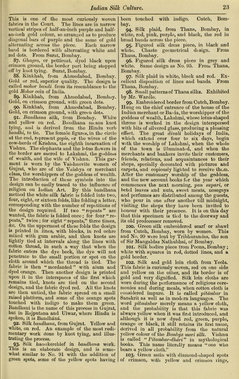 This is one of tho most curiously woven fabrics in the Court. The lines are in narrow vertical stripes of half-an-inch purple and half- an-inch gold colour, so arranged us to produce diagonal bars of purple and the same of gold alternating across the piece. Each narrow band is bordered with alternating white and red dots. From Surat, Bombay. 87. Ghagro, or petticoat, dyed black upon crimson ground, the border part being stopped oft’ by knot tying. Surat, Bombay. 88. Kinkhab, from Ahmedabad, Bombay. Gold or red, superior quality. The design is called violior bandi from its resemblance to the gold Molior coin of India. 89. lvinkhab, from Ahmedabad, Bombay. Gold, on crimson ground, with green dots. go. Kinkhab, from Ahmedabad, Bombay. Gold, on crimson ground, with green dots. 91. Bandhana silk, from Bombay. White and yellow on red. Bandhana mi ans knot tying, and is derived from the Hindu verb bandhi, to tie. The female figures, in the circle at the end, represent gopis, or the wives of the cow-herds of Krishna, the eighth incarnation of Vishnu. The elephants and the lotus flowers in the border are sacred to Lakshmi, the goddess of wealth, and the wife of Vishnu. This gar- ment is worn by the Vaishnovite women of Gujrat, who are of the Vaishya or merchant class, the worshippers of the goddess of wealth. The introduction of these symbols into the design can be easily traced to the influence of religion on Indian Art. By this bandhana method the white silk fabric is folded into two, four, eight, or sixteen folds, like folding a letter, corresponding with the number of repetitions of the design required. If two “ repeats ” are wanted, the fabric is folded once ; for four “ re- peats,” twice ; for eight “ repeats,” three times, &c. On the uppermost of these folds the design is printed in lines, with blocks, in red ochre mixed with gum arabic, and then knots are tightly tied at intervals along the lines with cotton thread, in such a way that when the fabric enters the dye beck, the dye will not penetrate to the small portion or spot on the cloth around which the thread is tied. The fabric is then “mordanted” with alum and dyed orange. Then another design is printed upon it in the interspaces of the first which remains tied, knots are tied on the second design, and the fabric dyred red. All the knots are then untied, the fabric spread on a small raised platform, and some of the orange spots touched with indigo to make them green. Bandhani is the name of this process in Gujrat, but in Rajputana and Ulwar, where Hindu is spoken, it is Bandhana. 92. Silk bandhana, from Gujrat. Yellow and white, on red. An example of the most rudi- mentary work done by knot tying, and illus- trating the process. 93. Silk handkerchief in bandhana work. This is an elaborate design, and is some- what similar to No. 91 with the addition of green spots, some of the yellow spots having been touched with indigo. Cutch, Bom- bay. 94. Silk plaid, from Thana, Bombay, in white, red, pink, purple, and black, the red in broad bands across the piece. 95. Figured silk dress piece, in black and white. Chaste geometrical design. From Thana, Bombay. 96. Figured silk dress piece in grey and white. Same design as No. 95. From Thana, Bombay. 97. Silk plaid in white, black and red. Ex- cellent disposition of lines aud bands. From Thana, Bombay. 98. Small patterns of Thana silks. Exhibited by Mr. Wardle. 99. Embroidered border from Cutch, Bombay. Hung on the chief entrance of the house of the Indian merchant or Bania, the worshipper of the goddess of wealth, Lakshmi, whose lotus-shaped throne is worked in the design interspersed with bits of silvered glass, producing a pleasing effect. The great divali holidays of India, which extend over four to six days, begin with the worship of Lakshmi, when the whole of the town is illuminated, and when the merchants and bankers invite their customers, friends, relations, and acquaintances to their shops, specially decorated with pictures and carpets, and copiously lighted to receive thc.m. After the customary worship of the goddess, and the new account books fur the year which commences the next morning, pan supari, or betel leaves and nuts, sweet meats, nosegays and perfumes are distributed among the guests, who pour in one after another till midnight, visiting the shops they have been invited to honour with their presence. It is on this day that this specimen is tied to the doorway and its old predecessor removed. 100. Green silk embroidered scarf or shawl from Cutch, Bombay, worn by women. This and No. 99 were lent by Tribhurandas, the son of Sir Mangaldas Nathubhai, of Bombay. 101. Silk bodice piece from Poona, Bombay ; white with squares in red, dotted lines, and a gold border. 102. Silk and gold loin cloth from Yeola. This fabric is curiously woven, red on one side and yellow on the other, and its border is of gold and very dignified. Silk loin cloths are worn during the performance of religious cere- monies and during meals, when cotton cloth is considered impure. It is called pitambar in Sanskrit as well as in modern languages. The word pitmanbar merely means a yellow cloth, and the probability is that this fabric was always yellow when it was first introduced, and although it is now dyed red, green, purple, orange or black, it still retains its first name, derived in all probability from the natural yellow colour of the Bombyx mori silk. Vishnu is called “ Pitambar-dhari ” in mythological books. This name literally means “one who bears a yellow cloth.” 103. Green satin with diamond-shaped spots of crimson, with yellow and crimson lings,