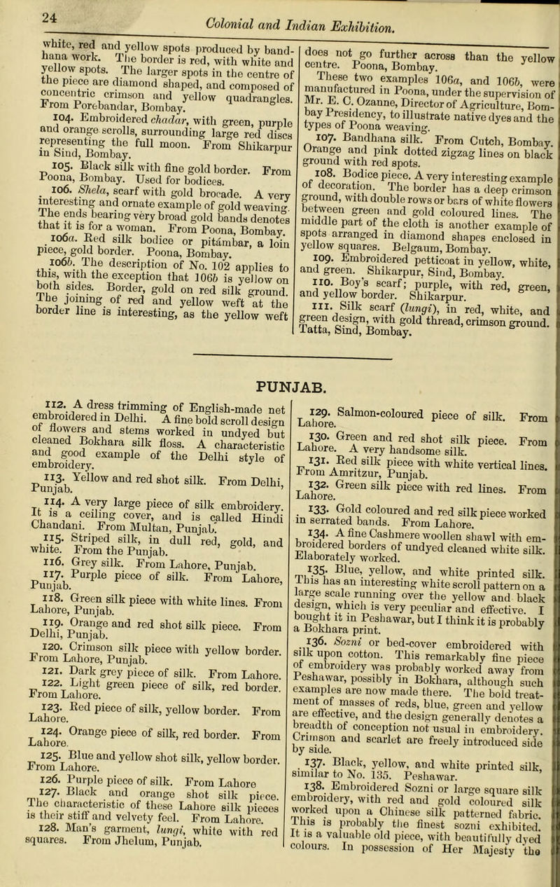 ’ ! aDlyel!0W sP°ts produced by band- !‘ n“’ork; T‘‘® border is red, with white and yellow spots. Phe larger spots in the centre of the piece are diamond shaped, and composed of conceiitric crimson and yellow quadrangles From Porebandar, Bombay. h 104. Embroidered cliadar, with green, purple and orange scrolls, surrounding large red discs representing the full moon. From Shikarpur in bind, Bombay. 1 105. Black silk with fine gold border. From 1 oona, Bombay. Used for bodices. • ,10^' Shda, scarf with gold brocade. A very interesting and ornate example of gold weaving The ends bearing very broad gold bands denotes that it is for a woman. From Poona, Bombay. iOOfl. Red silk bodice or pitambar, a loin piece gold border. Poona, Bombay. 106b The description of No. 102 applies to this, with the exception that 1061) is yellow on both sides. Border, gold on red silk ground. Pbe joining of red and yellow weft at the border line is interesting, as the yellow weft does not go further across than the yellow centre. Poona, Bombay. These two examples 106a, and 1066, were 1,1 Pona- under the supervision of Mr. L. 0. Ozanne, Director of Agriculture, Bom- bay 1 residency, to illustrate native dyes and the types ot Jroona weaving. 107. Bandhana silk.° From Cutch, Bombay. Jrange and pink dotted zigzag lines on black ground with red spots. 108. Bodice piece. A very interesting example of decoration The border has a deep crimson giound, with double rows or bars of white flowers between green and gold coloured lines. The middle part of the cloth is another example of spots arranged in diamond shapes enclosed in yellow squares. Belgaum, Bombay. 109. Embroidered petticoat in yellow, white and green. ? Shikarpur. Sind, Bombay. 110. Boy’s scarf; purple, with red, green, and yellow border. Shikarpur. in. Silk scarf (lungi), in red, white, and green design, with gold thread, crimson ground, latta, Sind, Bombay. PUNJAB. 112. A dress trimming of English-made net embroidered in Delhi. A fine bold scroll design ot flowers and stems worked in undyed but cleaned Bokhara silk floss. A characteristic and good example of the Delhi style of embroidery. J Punjab Yell°W and red sllot silk’ From Delhi, 114. A very large piece of silk embroidery. It is a ceiling cover, and is called Hindi Chandani. From Multan, Punjab! 115. Striped silk, in dull red, gold, aud white. From the Punjab. 116. Grey silk. From Lahore, Punjab. 117. Purple piece of silk. From Lahore, Punjab. 9 118. Green silk piece with white lines. From Lahore, Punjab. t-> U? J?ranSe aQd red shot silk piece. From Delhi, Punjab. 120. Crimson silk piece with yellow border. -T rom Lahore, Punjab. 121. Dark grey piece of silk. From Lahore. 122. Light green piece of silk, red border. I rom Lahore. 123. Red piece of silk, yellow border. From Lahore. 124. Orange piece of silk, red border. From Lahore. 125. Blue and yollow shot silk, yellow border. From Lahore. 126. Purple piece of silk. From Lahore 127. Black and orange shot silk piece, lhe characteristic of these Lahore silk pieces is their stiff and velvety feel. From Lahore. 128. Man’s garment, lungi, white with red squares. From Jhelum, Punjab. 129. Salmon-coloured piece of silk. From Lahore. 130. Green and red shot silk piece. From Lahore. A very handsome silk. 131. Red silk piece with white vertical lines. From Amritzur, Punjab. 132. Green silk piece with red lines. From Lahore. . I33- Gold coloured and red silk piece worked in serrated bands. From Lahore. 134. A fine Cashmere woollen shawl with em- broidered borders of undyed cleaned white silk. Lfaborately worked. 135. Blue, yellow, and white printed silk. Ibis has an interesting white scroll pattern on a large scale running over the yellow and black design which is very peculiar and effective. I bought it in Peshawar, but I think it is probably a Bokhara print. J .136. Sozni or bed-cover embroidered with silk upon cotton. This remarkably fine piece ot embroidery was probably worked away from Peshawar, possibly in Bokhara, although sueh examples are now made there. The bold treat- ment of masses of reds, blue, green and yellow are effective, and the design generally denotes a breadth of conception not usual in embroidery. Crimson and scarlet are freely introduced side by side. 137. Black, yellow, and white printed silk similar to No. 135. Peshawar. 138. Embroidered Sozni or large square silk embroidery, with red and gold coloured silk worked upon a Chinese silk patterned fabric, fins is probably the finest sozni exhibited. It is a valuable old piece, with beautifully dved colours. In possession of Her Majesty the