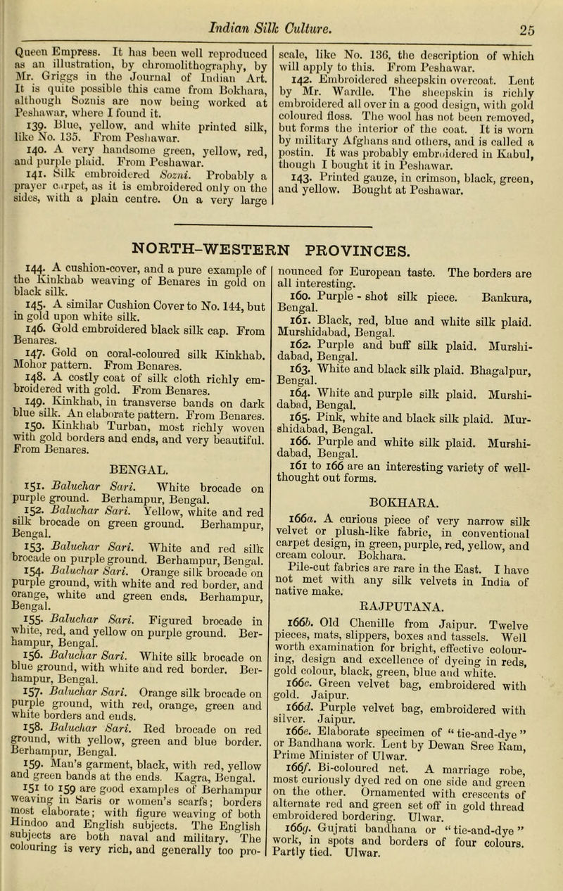 Queen Empress. It has beou well reproduced as an illustration, by chromolithography, by Mr. Griggs in the Journal of Indian Art. It is quite possible this came from Bokhara, although Soznis are now being worked at Peshawar, where I found it. 139. Blue, yellow, and whito printed silk, like No. 135. From Peshawar. 140. A very handsome green, yellow, red, and purple plaid. From Peshawar. 141. Silk embroidered Sozni. Probably a prayer c.irpet, as it is embroidered only on the sides, with a plain centre. On a very large scale, like No. 13G, the description of which will apply to this. From Peshawar. 142. Embroidered sheepskin overcoat. Lent by Mr. Wardle. The sheepskin is richly embroidered all over in a good design, with gold coloured floss. The wool lias not been removed, but forms the interior of the coat. It is worn by military Afghans and others, and is called a postiu. It was probably embroidered in Kabul, though I bought it in Peshawar. I43- Printed gauze, in crimson, black, green, and yellow. Bought at Peshawar. NORTH-WESTERN PROVINCES. 144; .A cushion-cover, and a pure example of the Kinkhab weaving of Benares in gold on black silk. 145. A similar Cushion Cover to No. 144, but in gold upon white silk. 146. Gold embroidered black silk cap. From Benares. 147. Gold on coral-coloured silk Kinkhab. Mohor pattern. From Benares. 148. A costly coat of silk cloth richly em- broidered with gold. From Benares. 149. Kinkhab, in transverse bands on dark blue silk. An elaborate pattern. From Benares. 150. Kinkhab Turban, most richly woven with gold borders and ends, and very beautiful. From Benares. BENGAL. 151. Bahichar Sari. White brocade on purple ground. Berhampur, Bengal. 152. Baluchar Sari. Yellow, white and red silk brocade on green ground. Berhampur, Bengal. 153. Baluchar Sari. White and red silk brocade on purple ground. Berhampur, Bengal. I54- Baluchar Sari. Orange silk brocade on purple ground, with white and red border, and orange, white and green ends. Berhampur, Bengal. 1.55- Baluchar Sari. Figured brocade in white, red, and yellow on purple ground. Ber- hampur, Bengal. 156. Baluchar Sari. White silk brocade on blue ground, with white and red border. Ber- hampur, Bengal. I57- Baluchar Sari. Orange silk brocade on purple ground, with red, orange, green and white borders and ends. 158. Baluchar Sari. Bed brocade on red ground, with yellow, green and blue border. Berhampur, Bengal. 159- Man’s garment, black, with red, yellow and green bands at the ends. Kagra, Bengal. *5* to 159 are good examples of Berhampur weaving in Saris or women’s scarfs; borders most elaborate; with figure weaving of both Hindoo and English subjects. The English subjects are both naval and military. The colouring is very rich, and generally too pro- nounced for European taste. The borders are all interesting. 160. Purple - shot silk piece. Bankura, Bengal. 161. Black, red, blue and white silk plaid. Murshidabad, Bengal. 162. Purple and buff silk plaid. Murshi- dabad, Bengal. 163. White and black silk plaid. Bhagalpur, Bengal. 164. White and purple silk plaid. Murshi- dabad, Bengal. 165. Pink, white and black silk plaid. Mur- shidabad, Bengal. 166. Purple and white silk plaid. Murshi- dabad, Bengal. 161 to 166 are an interesting variety of well- thought out forms. BOKHARA. 166a. A curious piece of very narrow silk velvet or plush-like fabric, in conventional carpet design, in green, purple, red, yellow, and cream colour. Bokhara. Pile-cut fabrics are rare in the East. I have not met with any silk velvets in India of native make. RAJPUTANA. 166b. Old Chenille from Jaipur. Twelve pieces, mats, slippers, boxes and tassels. Well worth examination for bright, effective colour- ing, design and excellence of dyeing in reds, gold colour, black, green, blue and white. 166c. Green velvet bag, embroidered with gold. Jaipur. i66d. Purple velvet bag, embroidered with silver. Jaipur. i66e. Elaborate specimen of “ tie-and-dye ” or Bandhana work. Lent by Dewan Sree Ram Prime Minister of Ulwar. 166/. Bi-coloured net. A marriage robe, most curiously dyed red on one side and green on the other. Ornamented with crescents of alternate red and green set off in gold thread embroidered bordering. Ulwar. i66j. Gujrati bandhana or “tie-and-dye” work, in spots and borders of four colours. Partly tied. Ulwar.
