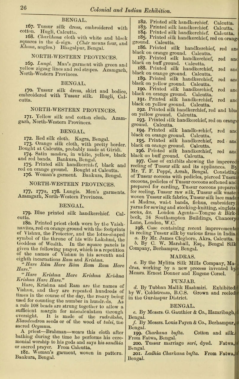 BENGAL. l^>7- Tussur silk dress, embroidered with cotton. Hugli, Calcutta. 168. Charkhona cloth with white and black squares in the design. (Char means four, and Khona, angles.) Bhugalpur, Bengal. NORTH-WESTERN PROVINCES. 169. Lungi. Man’s garment with green and yellow zigzag lines and red stripes. Azaingark North-Western Provinces. BENGAL. 170. Tussur silk dress, skirt and bodice embroidered with Tussur silk. Hugli, Cal- cutta. NORTH-WESTERN PROVINCES. I7I- Yellow silk and cotton cloth, Azam- garh, North-Western Provinces. BENGAL. 172. Red silk cloth. Kagra, Bengal. i I73- Orange silk cloth, with pretty border. Bought at Calcutta, probably made at Giridi. 174. Satin mashru, in white, yellow, black and red bands. Baukura, Bengal. 175- Printed silk handkerchief, black and red on orange ground. Bought at Calcutta. 176. Woman’s garment. Baukura, Bengal. NORTH-WESTERN PROVINCES. I77> I77a’ I78- Lungis. Men’s garments. Azamgarh, North-Western Provinces. BENGAL. 179. Blue printed silk handkerchief. Cal- cutta. 180. Printed priest cloth worn by the Vaish - navites, red on orange ground with the footprints of Vishnu, the Protector, and the lotus-shaped symbol of the throne of his wife Lakshmi, the Goddess of Wealth. In the square panels is given the following prayer, which is a repetition of the names of Vishnu in his seventh and eighth incarnations Earn and Krishna. “Hare Earn Hare Earn Earn Earn Hare Hare. Hare Krishna Hare Krishna Krishna Krishna Hare Hare. Hare, Krishna and Ram are the names of Vishnu, and they are repeated hundreds of times iu the course of the day, the rosary being used for counting the number in hundreds. As a rule 108 beads are strung together to allow a sufficient margin for miscalculation ihrou<di oversight. It is made of the rudrdkslia, Elceodendron seeds or of the wood of tulsi, the sacred Ocymum. A priest—Brahman—wears this cloth after bathing during the time he performs his cere- monial worship to his gods and says his sandhia or sacred prayer. From Calcutta. 181. Woman’s garment, woven in pattern. Baukura, Bengal. am am am anc anc anc anc anc 182. Printed silk handkerchief. Calcutta. 183. Printed silk handkerchief. Calcutta. 184. Printed silk handkerchief. Calcutta. 185* Printed silk handkerchief, red on orang' ground. Calcutta. 186. Printed silk handkerchief, red black on orange ground. Calcutta. 187. Printed silk handkerchief, red black on buff ground. Calcutta. 188. Printed silk handkerchief, red black on orange ground. Calcutta. 189. Printed silk handkerchief, red black on yellow ground. Calcutta. 190. Printed silk handkerchief, red black on orange ground. Calcutta. 191. Printed silk handkerchief, red black on yellow ground. Calcutta. 192. Printed silk handkerchief, red and blrn on yellow ground. Calcutta. 193- Printed silk handkerchief, red on orange ground. Calcutta. 194- Printed silk handkerchief, red black on orange ground. Calcutta. 195. Printed silk handkerchief, red black on orange ground. Calcutta. 196. Printed silk handkerchief, red black on buff' ground. Calcutta. 197- Case ot exhibits showing the improved reeling of Tussur silk and its appliances. By Mr. T. F. Peppe, Arrah, Bengal. Consisting of Tussur cocoons with pedicles, pierced Tussrn cocoons, pedicles of Tussrn-cocoons softened and prepared for carding, Tussur cocoons prepared for reeling, Tussur raw silk, Tussur silk waste woven Tussur silk fabrics, Tussur silk lace made at Madras, waist bands, fichus, embroidery yarns for sewing and stocking-knitting, singlets socks, &c. London Agents—Tongue & Birk- beck, 34 Southampton Buildings, Chancery Lane, London, W.C. 198. Case containing recent improvement in reeling Tussur silk by various firms in India a. By Mr. James Cleghorn, Akra, Calcutta. b. By C. W. Marshall, Esq., Bengal Sil Company, Berhampur, Bengal. MADRAS. c. By the Mylitta Silk Mills Compauy, Ma-j dras, working by a new process invented by Messrs. Ernest Donner and Eugene Corsel PUNJAB. d. By Tubhan Mallik Hashmiri. Exhibited by W. Coldstream, B.C.S. Grown and reeled in the Gurdaspur District. BENGAL. e. By Messrs. G. Gauthier & Co., Hazaribagh, Bengal. /. By Messrs. Louis Payen & Co., Berhampur, Bengal. 199. Cliarkana bufta. Cotton and silk. From Fatwa, Bengal. 200. Tussur marriage sari, dyed. Fatwa Bengal. 201. Ladhia Charkana bufta. From Fatwa Bengal.