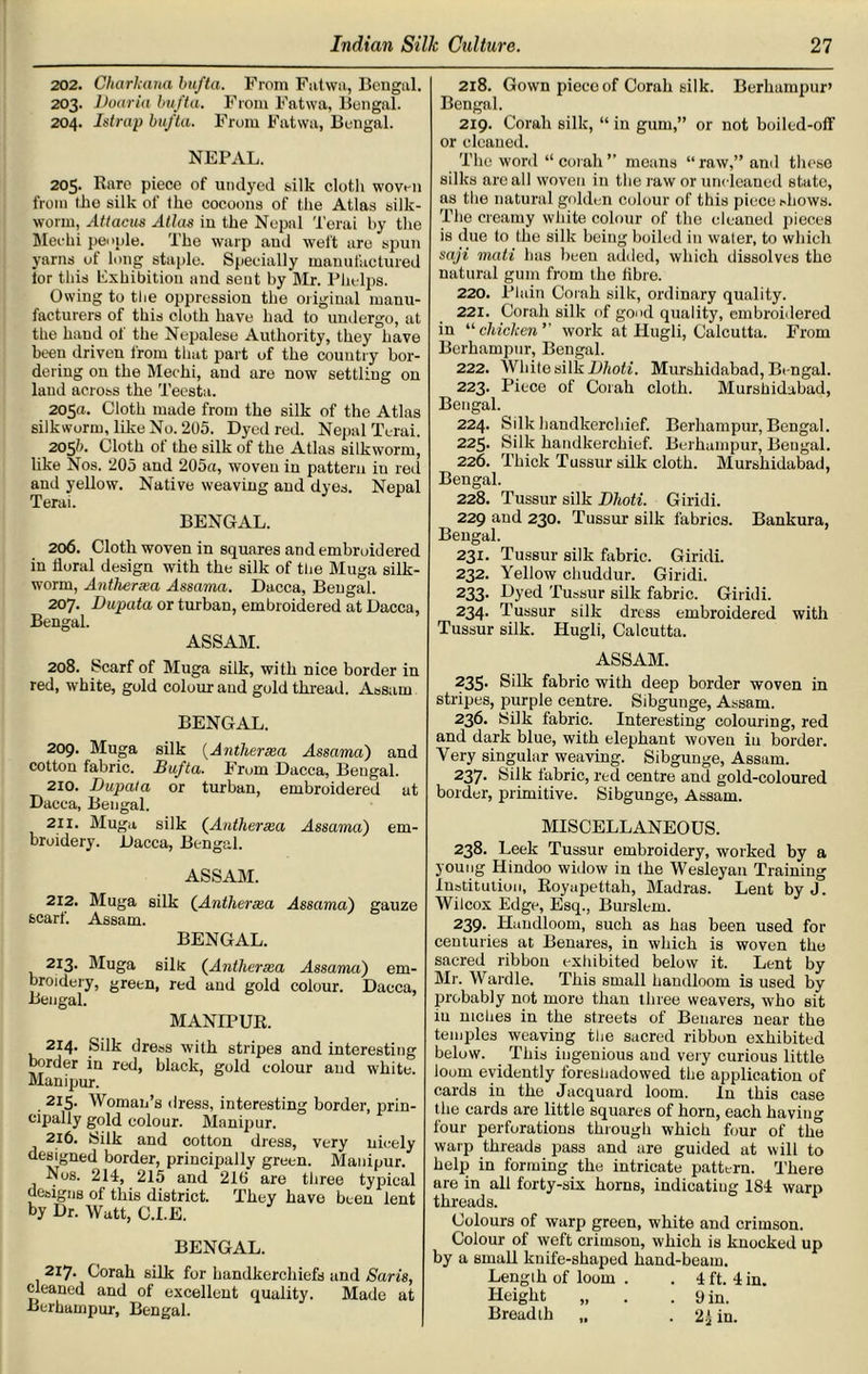 202. Charkana bufta. From Fatwa, Bengal. 203. Dour in bufta. From Fatwa, Bengal. 204. Istrap bufta. From Fatwa, Bengal. NEPAL. 205. Rare piece of undyed silk cloth woven from the silk of the cocoons of the Atlas silk- worm, Attacus Atlas in the Nepnl Terai by the Meehi people. The warp and weft are spun yarns of long staple. Specially manufactured lor this Exhibition and sent by Mr. Phelps. Owing to the oppression the original manu- facturers of this cloth have had to undergo, at the hand ol the Nepalese Authority, they have been driven from that part of the country bor- dering on the Mechi, and are now settling on land across the Teesta. 205a. Cloth made from the silk of the Atlas silkworm, like No. 205. Dyed red. Nepal Terai. 205b. Cloth ot the silk of the Atlas silkworm, like Nos. 205 and 205a, woven in pattern in red and yellow. Native weaving and dyes. Nepal Terai. BENGAL. 206. Cloth woven in squares and embroidered in floral design with the silk of the Muga silk- worm, Antherxa Assama. Dacca, Bengal. 207. Dupata or turban, embroidered at Dacca, Bengal. ASSAM. 208. Scarf of Muga silk, with nice border in red, white, gold colour and gold thread. Assam BENGAL. 209. Muga silk (Antherxa Assama') and cotton fabric. Bufta. From Dacca, Bengal. 210. Dupata or turban, embroidered at Dacca, Bengal. 211. Muga silk (Antherxa Assama) em- broidery. Dacca, Bengal. ASSAM. 212. Muga silk (Antherxa Assama) gauze scarf. Assam. BENGAL. 213. Muga sills (Antherxa Assama) em- broidery, green, red and gold colour. Dacca, Bengal. MANLPUR. 214. Silk dress with stripes and interesting border in red, black, gold colour and white. Manipur. 215. Woman’s dress, interesting border, prin- cipally gold colour. Manipur. 216. Silk and ootton dress, very nicely designed border, principally green. Manipur. Nos. 214, 215 and 21ti are three typical designs of this district. They have been lent by Dr. Watt, C.I.E. BENGAL. 217. Corah silk for handkerchiefs and Saris, cleaned and of excellent quality. Made at Berhampur, Bengal. 218. Gown piece of Corah silk. Berhampur* Bengal. 219. Corah silk, “ in gum,” or not boiled-off or cleaned. The word “corah” means “raw,” ami these silks are all woven in the raw or uncleaned state, ns the natural golden colour of this piece shows. The creamy white colour of the cleaned pieces is due (o the silk being boiled in water, to which saji mati has been added, which dissolves the natural gum from the libre. 220. Plain Corah silk, ordinary quality. 221. Corah silk of good quality, embroidered in “ chicken ” work at Hugh, Calcutta. From Berhampur, Bengal. 222. White silk Dhoti. Murshidabad, Bengal. 223. Piece of Corah cloth. Murshidabad, Bengal. 224. Silk handkerchief. Berhampur, Bengal. 225. Silk handkerchief. Berhampur, Bengal. 226. Thick Tussur silk cloth. Murshidabad, Bengal. 228. Tussur silk Dhoti. Giridi. 229 and 230. Tussur silk fabrics. Bankura, Bengal. 231. Tussur silk fabric. Giridi. 232. Yellow chuddur. Giridi. 233- Dyed Tussur silk fabric. Giridi. 234. Tussur silk dress embroidered with Tussur silk. Hugli, Calcutta. ASSAM. 235. Silk fabric with deep border woven in stripes, purple centre. Sibgunge, Assam. 236. Silk fabric. Interesting colouring, red and dark blue, with elephant woven in border. Very singular weaving. Sibgunge, Assam. 237. Silk fabric, red centre and gold-coloured border, primitive. Sibgunge, Assam. MISCELLANEOUS. 238. Leek Tussur embroidery, worked by a young Hindoo widow in the Wesleyan Training Institution, Royapettah, Madras. Lent byJ. Wilcox Edge, Esq., Burslem. 239. Haudloom, such as has been used for centuries at Benares, in which is woven the sacred ribbon exhibited below it. Lent by Mr. Wardle. This small haudloom is used by probably not more than three weavers, who sit in niches in the streets of Benares near the temples weaving the sacred ribbon exhibited below. This ingenious and very curious little loom evidently foreshadowed the application of cards in the Jacquard loom. In this case the cards are little squares of horn, each having four perforations through which four of the warp threads pass and are guided at will to help in forming the intricate pattern. 'There are in all forty-six horns, indicating 184 warp threads. Colours of warp green, white and crimson. Colour of weft crimson, which is knocked up by a small knife-shaped hand-beam. Length of loom . . 4 ft. 4 in. Height „ . . 9 in. Breadth „ . 2J in.