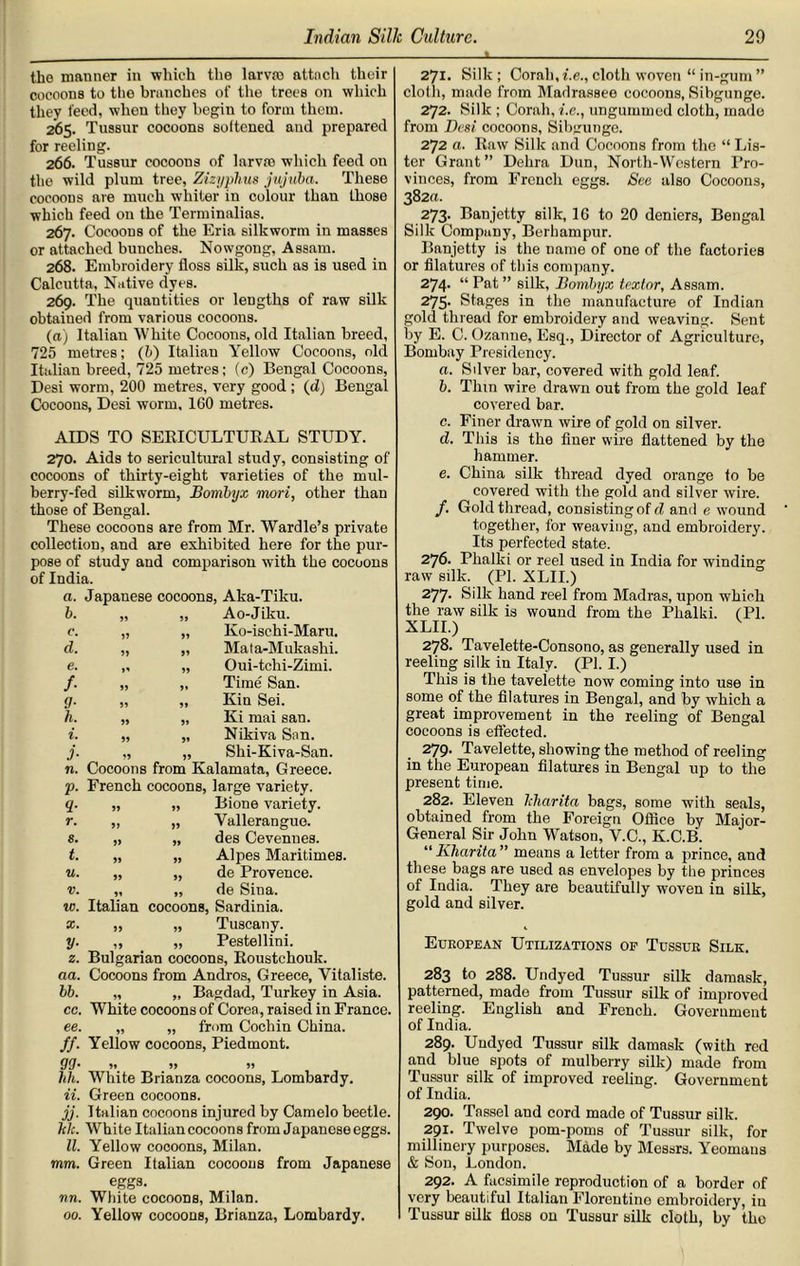L the manner in which the larvae attach their cocoons to the branches of the trees on which they feed, when they begin to form them. 265. Tussur cocoons softened and prepared for reeling. 266. Tussur cocoons of larvro which feed on the wild plum tree, Zizyphus jujuba. These cocoons are much whiter in colour than those which feed on the Terminalias. 267. Cocoons of the Eria silkworm in masses or attached bunches. Nowgong, Assam. 268. Embroidery floss silk, such as is used in Calcutta, Native dyes. 269. The quantities or lengths of raw silk obtained from various cocoons. (a) Italian White Cocoons, old Italian breed, 725 metres; (b) Italian Yellow Cocoons, old Italian breed, 725 metres; (c) Bengal Cocoons, Desi worm, 200 metres, very good ; (d) Bengal Cocoons, Desi worm, 160 metres. AIDS TO SERICULTURAL STUDY. 270. Aids to sericultural study, consisting of cocoons of thirty-eight varieties of the mul- berry-fed silkworm, Bombijx mori, other than those of Bengal. These cocoons are from Mr. Wardle’s private collection, and are exhibited here for the pur- pose of study and comparison with the cocoons of India. a. Japanese cocoons, Aka-Tiku. b. JJ „ Ao-Jiku. c. JJ „ Ko-isehi-Maru. d. JJ „ Mata-Mukashi. e. »j „ Oui-tchi-Zimi. f• JJ „ Time San. 9- JJ „ Kin Sei. h. JJ „ Ki mai san. i. JJ „ Nikiva San. j• „ Shi-Kiva-San. n. Cocoons from Kalamata, Greece. V• French cocoons, large variety. 9- JJ „ Bione variety. r. J) „ Yalleranguo. s. JJ „ des Cevenues. t. JJ „ Alpes Maritimes u. JJ „ de Provence. V. JJ „ de Sina. w. Italian cocoons, Sardinia. x. „ „ Tuscany. y. „ „ Pestellini. 2. Bulgarian cocoons, Roustchouk. aa. Cocoons from Andros, Greece, Vitaliste. bb. „ „ Bagdad, Turkey in Asia. cc. White cocoons of Corea, raised in France. ee. „ „ from Cochin China. ff. Yellow cocoons, Piedmont. 9Q. 9, )> » 1th. White Brianza cocoons, Lombardy. ii. Green cocoons. jj. Italian cocoons injured by Camelo beetle. hh. White Italian cocoons from Japanese eggs. II. Yellow cocoons, Milan. mm. Green Italian cocoons from Japanese eggs. nn. White cocoons, Milan. 00. Yellow cocoons, Brianza, Lombardy. 271. Silk; Corah, i.e., cloth woven “ in-gum ” cloth, made from Madrassee cocoons, Sibgunge. 272. Silk ; Corah, i.e., ungummed cloth, made from Desi cocoons, Sibgunge. 272 a. Raw Silk and Cocoons from the “ Lis- ter Grant” Debra Dun, North-Western Pro- vinces, from French eggs. See also Cocoons, 382a. 273. Banjetty silk, 16 to 20 deniers, Bengal Silk Company, Berhampur. Banjetty is the name of one of the factories or filatures of this company. 274- “Pat” silk, Bombyx textor, Assam. 275* Stages in the manufacture of Indian gold thread for embroidery and weaving. Sent by E. C. Ozanne, Esq., Director of Agriculture, Bombay Presidency. a. Sfiver bar, covered with gold leaf. b. Thin wire drawn out from the gold leaf covered bar. c. Finer drawn wire of gold on silver. d. This is the finer wire flattened by the hammer. e. China silk thread dyed orange to be covered with the gold and silver wire. /. Gold thread, consisting of d and e wound together, for weaving, and embroidery. Its perfected state. 276. Phalki or reel used in India for winding raw silk. (PI. XLII.) 277- Silk hand reel from Madras, upon which the raw silk is wound from the Phalki. (PI. XLII.) 278. Tavelette-Consono, as generally used in reeliug silk in Italy. (PI. I.) This is the tavelette now coming into use in some of the filatures in Bengal, and by which a great improvement in the reeling of Bengal cocoons is effected. 279. Tavelette, showing the method of reeling in the European filatures in Bengal up to the present time. 282. Eleven ldiarita bags, some with seals, obtained from the Foreign Office by Major- General Sir John Watson, V.C., K.C.B. “ Klicirita ” means a letter from a prince, and these bags are used as envelopes by the princes of India. They are beautifully woven in silk, gold and silver. European Utilizations of Tussur Silk. 283 to 288. Undyed Tussur silk damask, patterned, made from Tussur silk of improved reeling. English and French. Government of India. 289. Undyed Tussur silk damask (with red and blue spots of mulberry silk) made from Tussur silk of improved reeling. Government of India. 290. Tassel and cord made of Tussur silk. 291. Twelve pom-poms of Tussur silk, for millinery purposes. Made by Messrs. Yeomans & Son, London. 292. A facsimile reproduction of a border of very beautiful Italian Florentine embroidery, iu Tussur silk floss on Tussur silk cloth, by the