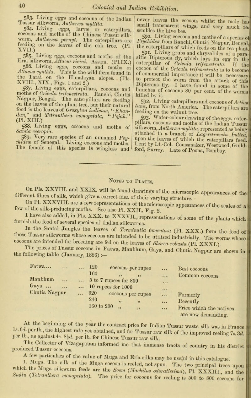 583• Living eggs and cocoons of the Indian Tussur silkworm, Antliercea mylitta. 584- Living eggs, larvso or caterpillars, cocoons and moths of the Chinese Tussur silk- worm, Antherxa pernyi. The caterpillars are feeding on the leaves of the oak tree. (PI XVII.) 585. Living eggs, cocoons and moths of the Eria silkworm, Attacus ricini. Assam. (Pl.IX.) 586. Living eggs, cocoons and moths ox Attacus cyntliia. This is the wild form found in the Tarai on the Himalayan slopes. (Pis. XVIII., XIX., Figs. 1 and 2.) 587. Living eggs, caterpillars, cocoons and moths of Cricula trifenestrata. Ranchi, Chutia Nagpur, Bengal. The caterpillars are feeding on the leaves of the plum tree, but their natural food is the leaves of Oroxylun indicum, “ Khan- dan,” and Tetrantliera monopetala, “ Poiah  (PI. XIII.) J 588. Living eggs, cocoons and moths of Samia cecropia. 589. Very rare species of an unnamed Psy- chidece of Senegal. Living cocoons and moths. The female of this species is wingless and never leaves the cocoon, whilst the male has small transparent wings, and very much to- sembles the hive bee. ; 590. Living cocoons and moths of a species of J sychidex from Ranchi, Chutia Nagpur, Rental the caterpillars of which feeds on the tea plant. 591. Living grubs and chrysalides of a para' sitic Dipterous fly, which lays its egg in the caterpillar of Cricula trifenestrata. If the cocoon of the Cricula trifenestrata is to become of commercial importance it will be necessary to protect the worm from the attack of tliis Dipterous fly. I have found in some of the bunches of cocoons 80 per cent, of the worms killed by it. 592. Living caterpillars and cocoons of Actias luna, from North America. The caterpillars are feeding on the walnut tree. . 593- Water-colour drawing of the eggs, cater- pillars, cocoons and moths of the Indian Tussur B silkworm, Antherxa mylitta, represented as beiDg d attached to a branch of Lagerstrxmia Indica, upon the leaves of which the caterpillars feed. Lent by Lt.-Col. Coussmaker, Westwood, Guild- ford, Surrey. Late of Poona, Bombay. Notes to Plates, VfF °njIV;f XX7I1I,T' Tl XXIX' wiU be f°Und drawings of the microscopic appearances of the different fibres of silk, which give a correct idea of their varying structure , ®n+1P1- XXXXIIL aVe a fGW repl'eseutations of the microscopic appearances of the scales of a few of the silk-producing moths. See also PI. XXII., Fio- 2 I have also added, in Pis. XXX. to XXXVII., representations of some of the plants which furnish the food of several species of Indian silkworms. I11 the Santal Jungles the leaves of Terminalia tomentosa (PI. XXX.) form the food of those Tussur silkworms whose cocoons are intended to be utilised industrially. The worms whose cocoons are intended for breeding are fed on the leaves of Shorea robusta (PI XXXI) The prices of Tussur cocoons in Fatwa, Manbhum, Gaya, and Chutia Nagpur are shown in the following table (January, 1886) :— Fatwa Manbhum Gaya Chutia Nagpur cocoons per rupee 120 160 5 to 7 rupees for 800 10 rupees for 1000 320 cocoons per rupee 240 160 to 200 „ Best cocoons Common cocoons Formerly Recently Price which the natives are now demanding. At the beginning of the year the contract price for Indian Tussur waste silk was in France Is. 6a. per lb., the highest rate yet obtained, and for Tussur raw silk of the improved reeling 7s. 3d. pei lb., as against 4s. 8}d. per lb. for Chinese Tussur raw silk. The Collector of Vizagapatam informed me that immense tracts of country in his district produced Tussur cocoons. A few particulars of the valuo of Muga and Eria silks may be useful in this catalogue. . Muga. The silk of the Muga cocoon is reeled, not spun. The two principal trees upon which the Muga silkworm feeds arc the Soom (Machilus odoratmimd), PI. XXXIII. and the l~ mdu (Petranthera monopetala). The price for cocoons for reeling is 500 to 800 cocoons for