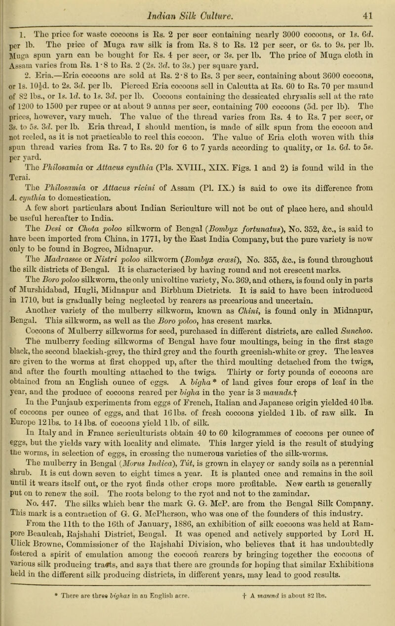 1. Tlio price for waste cocoons is Its. 2 per seer containing nearly 3000 cocoons, or Is. Gd. per lb. The price of Muga raw silk is from Its. 8 to Its. 12 per seer, or Os. to 9s. per lb. Mugs spun yarn can be bought for Its. 4 per scor, or 3s. per lb. Tho price of Muga cloth in Assam varies from Its. 1 ■ 8 to Its. 2 (2s. '3d. to 3s.) per square yard. 2. Eria.—Eria cocoons are sold at Its. 2 ■ 8 to Rs. 3 per seer, containing about 3000 cocoons, or Is. lOld. to 2s. 3d. per lb. Pierced Eria cocoons sell in Calcutta at Rs. 00 to Rs. 70 per maund of 82 lbs., or Is. Id. to Is. 3d. per lb. Cocoons containing tho dessicated chrysalis sell at tho rate of 1200 to 1500 per rupee or at about 9 aunas per seer, containing 700 cocoons (5d. per lb). The prices, however, vary much. The value of the thread varies from Rs. 4 to Rs. 7 per seer, or 3s. to 5s. 3d. per lb. Eria thread, I should mention, is made of silk spun from the cocoon and not reeled, as it is not practicable to reel this cocoon. The value of Eria cloth woven with this spun thread varies from Rs. 7 to Rs. 20 for 6 to 7 yards according to quality, or Is. Gd. to 5s. per yard. The Philosamia or Attacus cynthia (Pis. XVIII., XIX. Figs. 1 and 2) is found wild in the Terai. The Philosamia or Attacus ricini of Assam (PI. IX.) is said to owe its difference from A. cynthia to domestication. A few short particulars about Indian Sericulture will not be out of place here, and should be useful hereafter to India. The Desi or Chota poloo silkworm of Bengal (Bombyx fortunatus), No. 352, &c„ is said to have been imported from China, in 1771, by the East India Company, but the pure variety is now only to be found in Bogree, Midnapur. The Madrassee or Nistri poloo silkworm (Bombyx crocsi), No. 355, &c., is found throughout the silk districts of Bengal. It is characterised by having round and not crescent marks. The Boro poloo silkworm, the only univoltine variety, No. 369, and others, is found only in parts of Murshidabad, Hugli, Midnapur and Birbhum Dictricts. It is said to have been introduced in 1710, but is gradually being neglected by rearers as precarious and uncertain. Another variety of the mulberry silkworm, known as Chini, is found only in Midnapur, Bengal. This silkworm, as well as the Boro poloo, has cresent marks. Cocoons of Mulberry silkworms for seed, pm-chased in different districts, are called Sunchoo. The mulberry feeding silkworms of Bengal have four moultings, being in the first stage black, the second blackish-grey, the third grey and the fourth greenish-white or grey. The leaves are given to the worms at first chopped up, after the third moulting detached from the twigs, and after the fourth moulting attached to the twigs. Thirty or forty pounds of cocoons are obtained from an English ounce of eggs. A bigha * of land gives four crops of leaf in the year, and the produce of cocoons reared per biglia in the year is 3 maunds.f In the Punjaub experiments from eggs of French, Italian and Japanese origin yielded 40 lbs. of cocoons per ounce of eggs, and that 16 lbs. of fresh cocoons yielded 1 lb. of raw silk. In Europe 12 lbs. to 14 lbs. of cocoons yield 1 lb. of silk. In Italy and in France sericulturists obtain 40 to 60 kilogrammes of cocoons per ounce of eggs, but the yields vary with locality and climate. This larger yield is the result of studying tne worms, in selection of eggs, in crossing the numerous varieties of the silk-worms. The mulberry in Bengal (Morus lndica). Tut, is grown in clayey or sandy soils as a perennial shrub. It is cut down seven to eight times a year. It is planted once and remains in the soil until it wears itself out, or the ryot finds other crops more profitable. New earth is generally put on to renew the soil. Tho roots belong to the ryot and not to the zamindar. No. 447. The silks which bear the mark G. G. McP. are from the Bengal Silk Company. This mark is a contraction of G. G. McPherson, who was one of the founders of this industry. From the 11th to the 16th of January, 1886, an exhibition of silk cocoons was held at Ram- pore Beauleah, Rajshahi District, Bengal. It was opened and actively supported by Lord H. Ulick Browne, Commissioner of tho Rajshahi Division, who believes that it has undoubtedly fostered a spirit of emulation among the cocoon rearers by bringing together the cocoons of various silk producing tra<»ts, and says that there are grounds for hoping that similar Exhibitions held in the different silk producing districts, in different years, may lead to good results. There are tbr«« bighas in au English acre. f A maund is about 82 lbs.