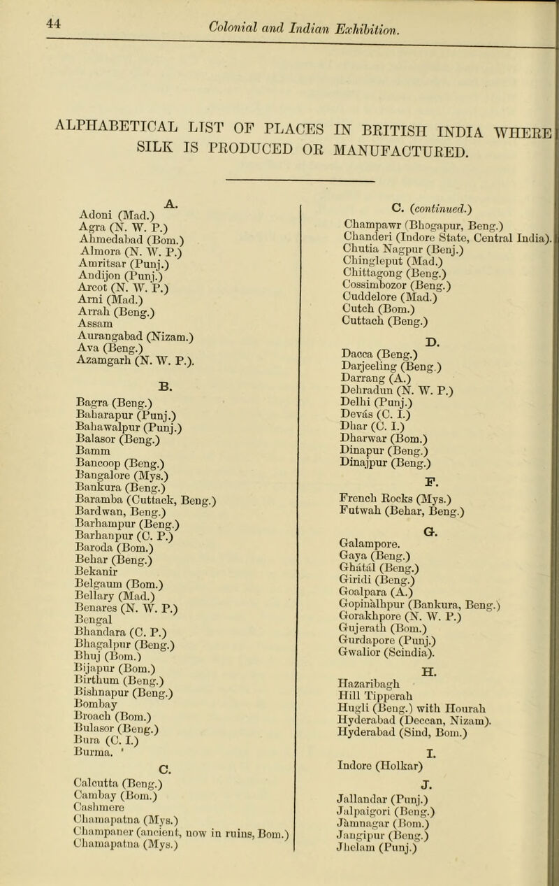 ALPHABETICAL LTST OF PLACES IN BRITISH INDIA WHERE SILK IS PRODUCED OR MANUFACTURED. A. Adoni (Mad.) Agra (N. W. P.) Ahmedabad (Bom.) Almora (N. W. P.) Amritsar (Punj.) Andijon (Punj.) Arcot (N. W. P.) Arni (Mad.) Arrah (Beng.) Assam Aurangabad (Nizam.) Ava (Beng.) Azamgarh (N. W. P.). B. Bagra (Beng.) Baharapur (Punj.) Baliawalpur (Punj.) Balasor (Beng.) Bamm Bancoop (Beng.) Bangalore (Mys.) Bankura (Beng.) Baramba (Cuttack, Beng.) Bard wan, Beng.) Barhampur (Beng.) Barhanpur (C. P.) Baroda (Bom.) Behar (Beng.) Bekanir Belgaum (Bom.) Bellary (Mad.) Benares (N. W. P.) Bengal Bhandara (C. P.) Bkagalpur (Beng.) Bhuj (Bom.) Bijapur (Bom.) Birthum (Beng.) Bisbnapur (Beng.) Bombay Broach (Bom.) Bulasor (Beng.) Bura (C. I.) Burma. ’ C. Calcutta (Bong.) Cambay (Bom.) Cashmere Ckamapatna (Mys.) Ckampaner (ancient, now in ruins, Bom.) Ckamapatna (Mys.) C. (continued.) Ckampawr (Bhogapur, Beng.) Chanderi (Indore State, Central India), Chutia Nagpur (Benj.) Cbingleput (Mad.) Chittagong (Beng.) Cossimbozor (Beng.) Cuddelore (Mad.) Cutch (Bom.) Cuttack (Beng.) D. Dacca (Beng.) Darjeeling (Beng.) Darrang (A.) Dehradun (N. W. P.) Delhi (Punj.) Devas (C. I.) Dhar (C. I.) Dkarwar (Bom.) Dinapur (Beng.) Dinajpur (Beng.) F. French Rocks (Mys.) Futwab (Behar, Beng.) G. Galampore. Gaya (Beng.) Ghatal (Beng.) Giridi (Beng.) Goalpara (A.) Gopinalbpur (Bankura, Beng.) Gorakkpore (N. W. P.) Gujeratk (Bom.) Gurdapore (Punj.) Gwalior (Scindia). H. Plazaribagh Hill Tipperah Hugli (Beng.) with Ilourah Hyderabad (Deccan, Nizam). Hyderabad (Sind, Bom.) I. Indore (Holkar) J. Jallandar (Punj.) Jalpaigori (Beng.) Jiunnagar (Bom.) Jangipur (Beng.) Jhelam (Punj.)