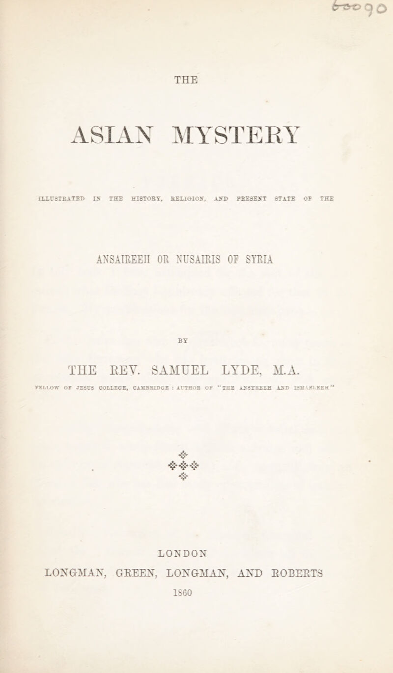 ASIAN MYSTERY ILLUSTRATED ITT THE HISTORY, RELIGION, AND PRESENT STATE OP THE ANSAIREEH OR NUSAIRI3 OR SYRIA BY THE REV. SAMUEL LYDE. M.A. FELLOW OF JESUS COLLEGE, CMIEB BUDGE : AUEHOB OF “ THE MSSXBEEH AST) ISM AELEEH ’‘ & 4* LONDON LONGMAN, GEEEN, LONGMAN, AND EOBEET3 I860